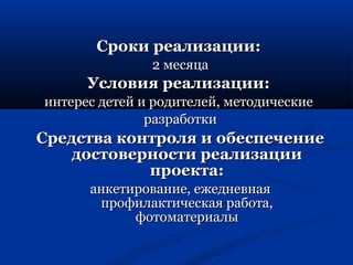 ССррооккии ррееааллииззааццииии:: 
22 ммеессяяццаа 
УУссллооввиияя ррееааллииззааццииии:: 
ииннттеерреесс ддееттеейй ии ррооддииттееллеейй,, ммееттооддииччеессккииее 
ррааззррааббооттккии 
ССррееддссттвваа ккооннттрроолляя ии ооббеессппееччееннииее 
ддооссттооввееррннооссттии ррееааллииззааццииии 
ппррооееккттаа:: 
ааннккееттииррооввааннииее,, еежжееддннееввннааяя 
ппррооффииллааккттииччеессккааяя ррааббооттаа,, 
ффооттооммааттееррииааллыы 
 