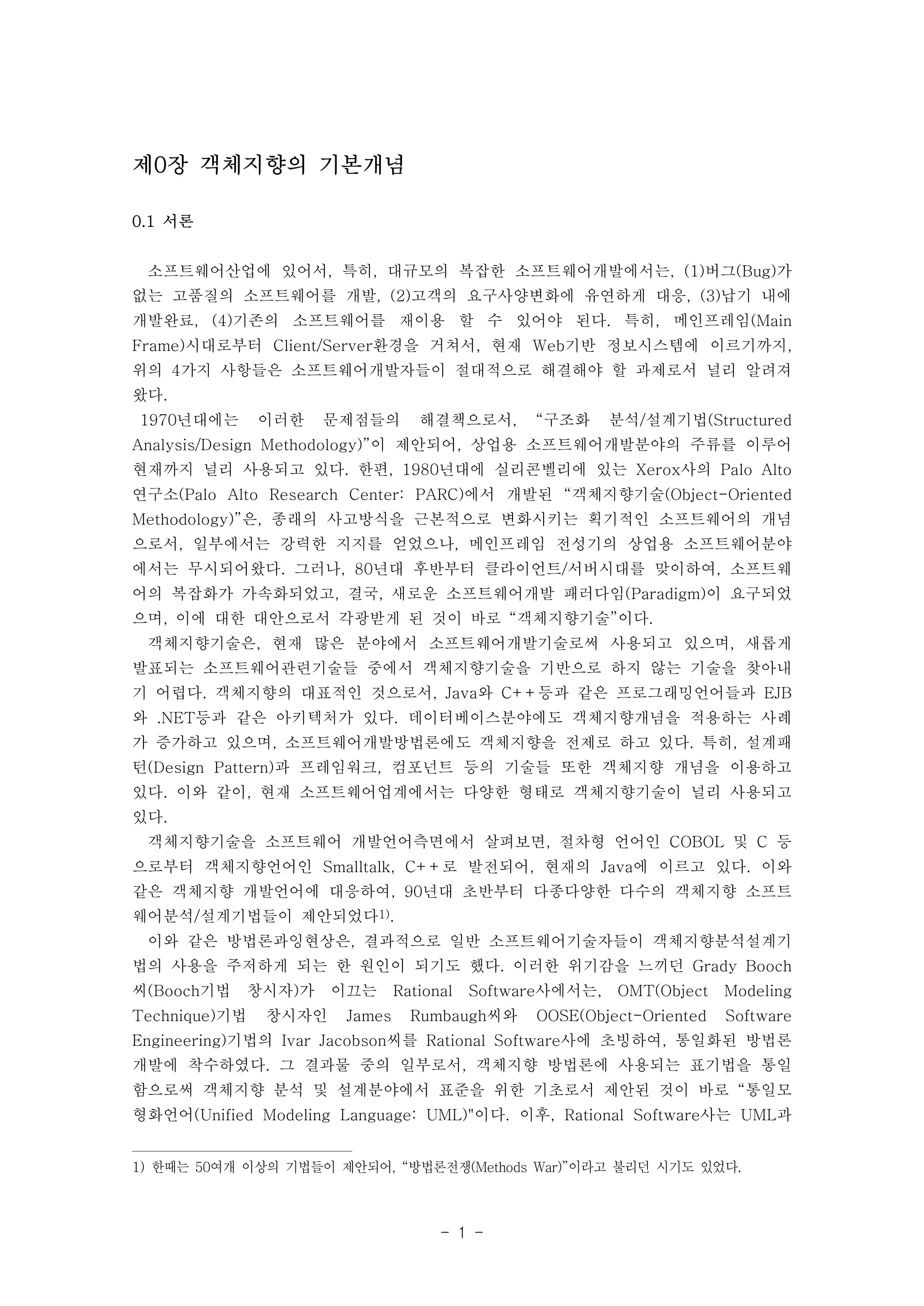 - 1 - 
제0장 객체지향의 기본개념 
0.1 서론 
소프트웨어산업에 있어서, 특히, 대규모의 복잡한 소프트웨어개발에서는, (1)버그(Bug)가 
없는 고품질의 소프트웨어를 개발, (2)고객의 요구사양변화에 유연하게 대응, (3)납기 내에 
개발완료, (4)기존의 소프트웨어를 재이용 할 수 있어야 된다. 특히, 메인프레임(Main 
Frame)시대로부터 Client/Server환경을 거쳐서, 현재 Web기반 정보시스템에 이르기까지, 
위의 4가지 사항들은 소프트웨어개발자들이 절대적으로 해결해야 할 과제로서 널리 알려져 
왔다. 
1970년대에는 이러한 문제점들의 해결책으로서, “구조화 분석/설계기법(Structured 
Analysis/Design Methodology)”이 제안되어, 상업용 소프트웨어개발분야의 주류를 이루어 
현재까지 널리 사용되고 있다. 한편, 1980년대에 실리콘벨리에 있는 Xerox사의 Palo Alto 
연구소(Palo Alto Research Center: PARC)에서 개발된 “객체지향기술(Object-Oriented 
Methodology)”은, 종래의 사고방식을 근본적으로 변화시키는 획기적인 소프트웨어의 개념 
으로서, 일부에서는 강력한 지지를 얻었으나, 메인프레임 전성기의 상업용 소프트웨어분야 
에서는 무시되어왔다. 그러나, 80년대 후반부터 클라이언트/서버시대를 맞이하여, 소프트웨 
어의 복잡화가 가속화되었고, 결국, 새로운 소프트웨어개발 패러다임(Paradigm)이 요구되었 
으며, 이에 대한 대안으로서 각광받게 된 것이 바로 “객체지향기술”이다. 
객체지향기술은, 현재 많은 분야에서 소프트웨어개발기술로써 사용되고 있으며, 새롭게 
발표되는 소프트웨어관련기술들 중에서 객체지향기술을 기반으로 하지 않는 기술을 찾아내 
기 어렵다. 객체지향의 대표적인 것으로서, Java와 C++등과 같은 프로그래밍언어들과 EJB 
와 .NET등과 같은 아키텍처가 있다. 데이터베이스분야에도 객체지향개념을 적용하는 사례 
가 증가하고 있으며, 소프트웨어개발방법론에도 객체지향을 전제로 하고 있다. 특히, 설계패 
턴(Design Pattern)과 프레임워크, 컴포넌트 등의 기술들 또한 객체지향 개념을 이용하고 
있다. 이와 같이, 현재 소프트웨어업계에서는 다양한 형태로 객체지향기술이 널리 사용되고 
있다. 
객체지향기술을 소프트웨어 개발언어측면에서 살펴보면, 절차형 언어인 COBOL 및 C 등 
으로부터 객체지향언어인 Smalltalk, C++로 발전되어, 현재의 Java에 이르고 있다. 이와 
같은 객체지향 개발언어에 대응하여, 90년대 초반부터 다종다양한 다수의 객체지향 소프트 
웨어분석/설계기법들이 제안되었다1). 
이와 같은 방법론과잉현상은, 결과적으로 일반 소프트웨어기술자들이 객체지향분석설계기 
법의 사용을 주저하게 되는 한 원인이 되기도 했다. 이러한 위기감을 느끼던 Grady Booch 
씨(Booch기법 창시자)가 이끄는 Rational Software사에서는, OMT(Object Modeling 
Technique)기법 창시자인 James Rumbaugh씨와 OOSE(Object-Oriented Software 
Engineering)기법의 Ivar Jacobson씨를 Rational Software사에 초빙하여, 통일화된 방법론 
개발에 착수하였다. 그 결과물 중의 일부로서, 객체지향 방법론에 사용되는 표기법을 통일 
함으로써 객체지향 분석 및 설계분야에서 표준을 위한 기초로서 제안된 것이 바로 “통일모 
형화언어(Unified Modeling Language: UML)"이다. 이후, Rational Software사는 UML과 
1) 한때는 50여개 이상의 기법들이 제안되어, “방법론전쟁(Methods War)”이라고 불리던 시기도 있었다. 
 