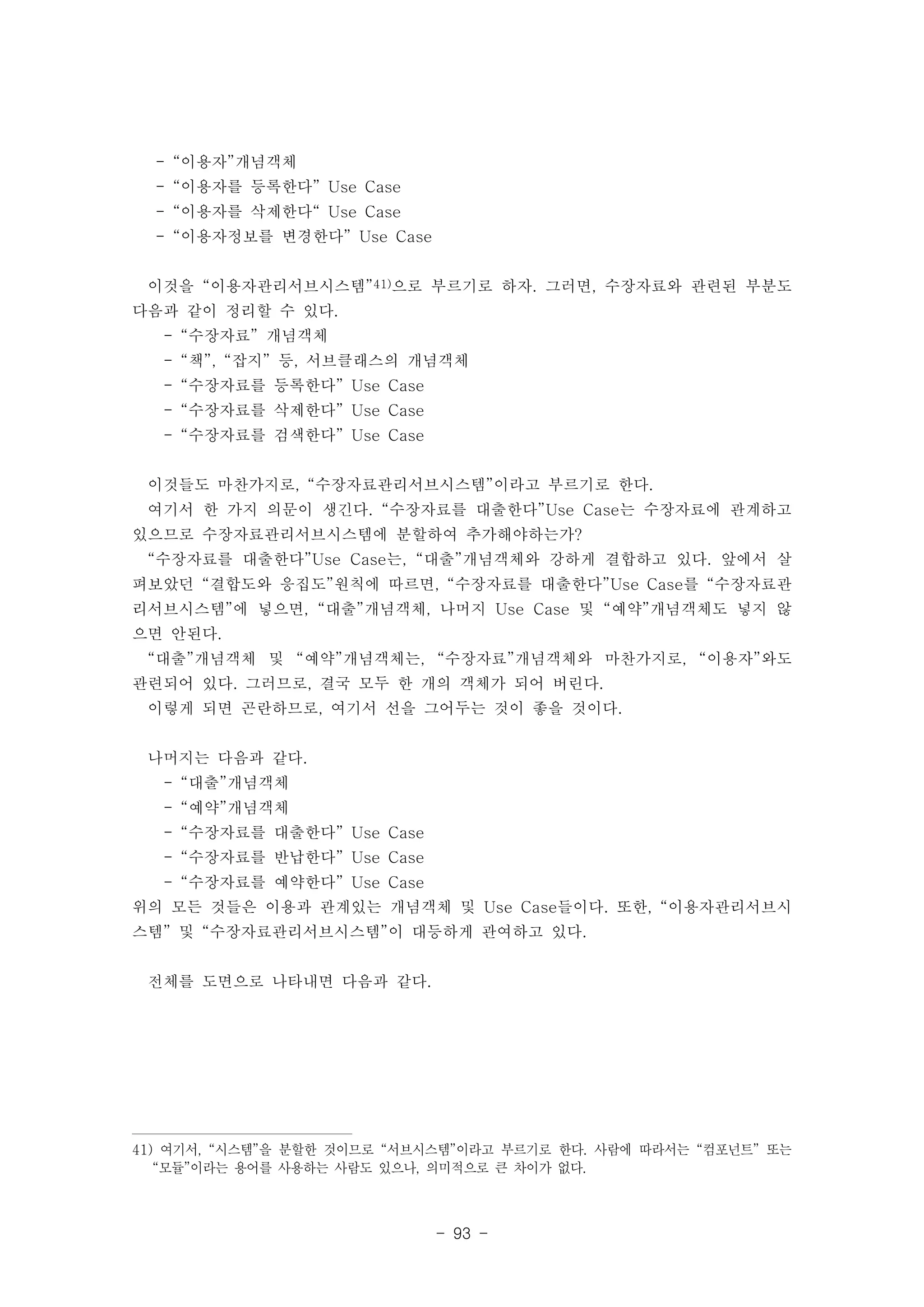 - 93 - 
- “이용자”개념객체 
- “이용자를 등록한다” Use Case 
- “이용자를 삭제한다“ Use Case 
- “이용자정보를 변경한다” Use Case 
이것을 “이용자관리서브시스템”41)으로 부르기로 하자. 그러면, 수장자료와 관련된 부분도 
다음과 같이 정리할 수 있다. 
- “수장자료” 개념객체 
- “책”, “잡지” 등, 서브클래스의 개념객체 
- “수장자료를 등록한다” Use Case 
- “수장자료를 삭제한다” Use Case 
- “수장자료를 검색한다” Use Case 
이것들도 마찬가지로, “수장자료관리서브시스템”이라고 부르기로 한다. 
여기서 한 가지 의문이 생긴다. “수장자료를 대출한다”Use Case는 수장자료에 관계하고 
있으므로 수장자료관리서브시스템에 분할하여 추가해야하는가? 
“수장자료를 대출한다”Use Case는, “대출”개념객체와 강하게 결합하고 있다. 앞에서 살 
펴보았던 “결합도와 응집도”원칙에 따르면, “수장자료를 대출한다”Use Case를 “수장자료관 
리서브시스템”에 넣으면, “대출”개념객체, 나머지 Use Case 및 “예약”개념객체도 넣지 않 
으면 안된다. 
“대출”개념객체 및 “예약”개념객체는, “수장자료”개념객체와 마찬가지로, “이용자”와도 
관련되어 있다. 그러므로, 결국 모두 한 개의 객체가 되어 버린다. 
이렇게 되면 곤란하므로, 여기서 선을 그어두는 것이 좋을 것이다. 
나머지는 다음과 같다. 
- “대출”개념객체 
- “예약”개념객체 
- “수장자료를 대출한다” Use Case 
- “수장자료를 반납한다” Use Case 
- “수장자료를 예약한다” Use Case 
위의 모든 것들은 이용과 관계있는 개념객체 및 Use Case들이다. 또한, “이용자관리서브시 
스템” 및 “수장자료관리서브시스템”이 대등하게 관여하고 있다. 
전체를 도면으로 나타내면 다음과 같다. 
41) 여기서, “시스템”을 분할한 것이므로 “서브시스템”이라고 부르기로 한다. 사람에 따라서는 “컴포넌트” 또는 
“모듈”이라는 용어를 사용하는 사람도 있으나, 의미적으로 큰 차이가 없다. 
 