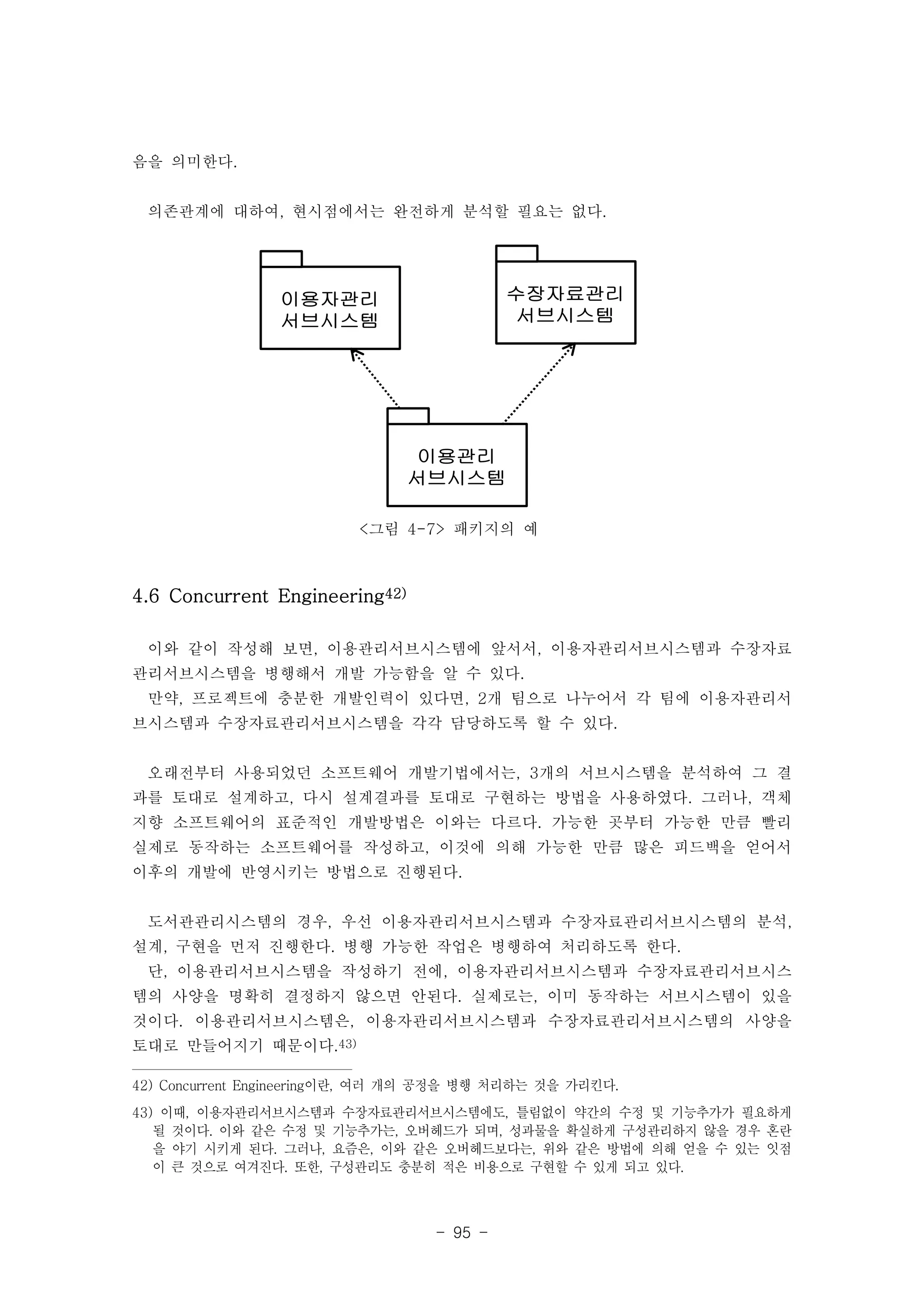 - 95 - 
이용자관리 
서브시스템 
수장자료관리 
서브시스템 
이용관리 
서브시스템 
<그림 4-7> 패키지의 예 
음을 의미한다. 
의존관계에 대하여, 현시점에서는 완전하게 분석할 필요는 없다. 
4.6 Concurrent Engineering42) 
이와 같이 작성해 보면, 이용관리서브시스템에 앞서서, 이용자관리서브시스템과 수장자료 
관리서브시스템을 병행해서 개발 가능함을 알 수 있다. 
만약, 프로젝트에 충분한 개발인력이 있다면, 2개 팀으로 나누어서 각 팀에 이용자관리서 
브시스템과 수장자료관리서브시스템을 각각 담당하도록 할 수 있다. 
오래전부터 사용되었던 소프트웨어 개발기법에서는, 3개의 서브시스템을 분석하여 그 결 
과를 토대로 설계하고, 다시 설계결과를 토대로 구현하는 방법을 사용하였다. 그러나, 객체 
지향 소프트웨어의 표준적인 개발방법은 이와는 다르다. 가능한 곳부터 가능한 만큼 빨리 
실제로 동작하는 소프트웨어를 작성하고, 이것에 의해 가능한 만큼 많은 피드백을 얻어서 
이후의 개발에 반영시키는 방법으로 진행된다. 
도서관관리시스템의 경우, 우선 이용자관리서브시스템과 수장자료관리서브시스템의 분석, 
설계, 구현을 먼저 진행한다. 병행 가능한 작업은 병행하여 처리하도록 한다. 
단, 이용관리서브시스템을 작성하기 전에, 이용자관리서브시스템과 수장자료관리서브시스 
템의 사양을 명확히 결정하지 않으면 안된다. 실제로는, 이미 동작하는 서브시스템이 있을 
것이다. 이용관리서브시스템은, 이용자관리서브시스템과 수장자료관리서브시스템의 사양을 
토대로 만들어지기 때문이다.43) 
42) Concurrent Engineering이란, 여러 개의 공정을 병행 처리하는 것을 가리킨다. 
43) 이때, 이용자관리서브시스템과 수장자료관리서브시스템에도, 틀림없이 약간의 수정 및 기능추가가 필요하게 
될 것이다. 이와 같은 수정 및 기능추가는, 오버헤드가 되며, 성과물을 확실하게 구성관리하지 않을 경우 혼란 
을 야기 시키게 된다. 그러나, 요즘은, 이와 같은 오버헤드보다는, 위와 같은 방법에 의해 얻을 수 있는 잇점 
이 큰 것으로 여겨진다. 또한, 구성관리도 충분히 적은 비용으로 구현할 수 있게 되고 있다. 
 