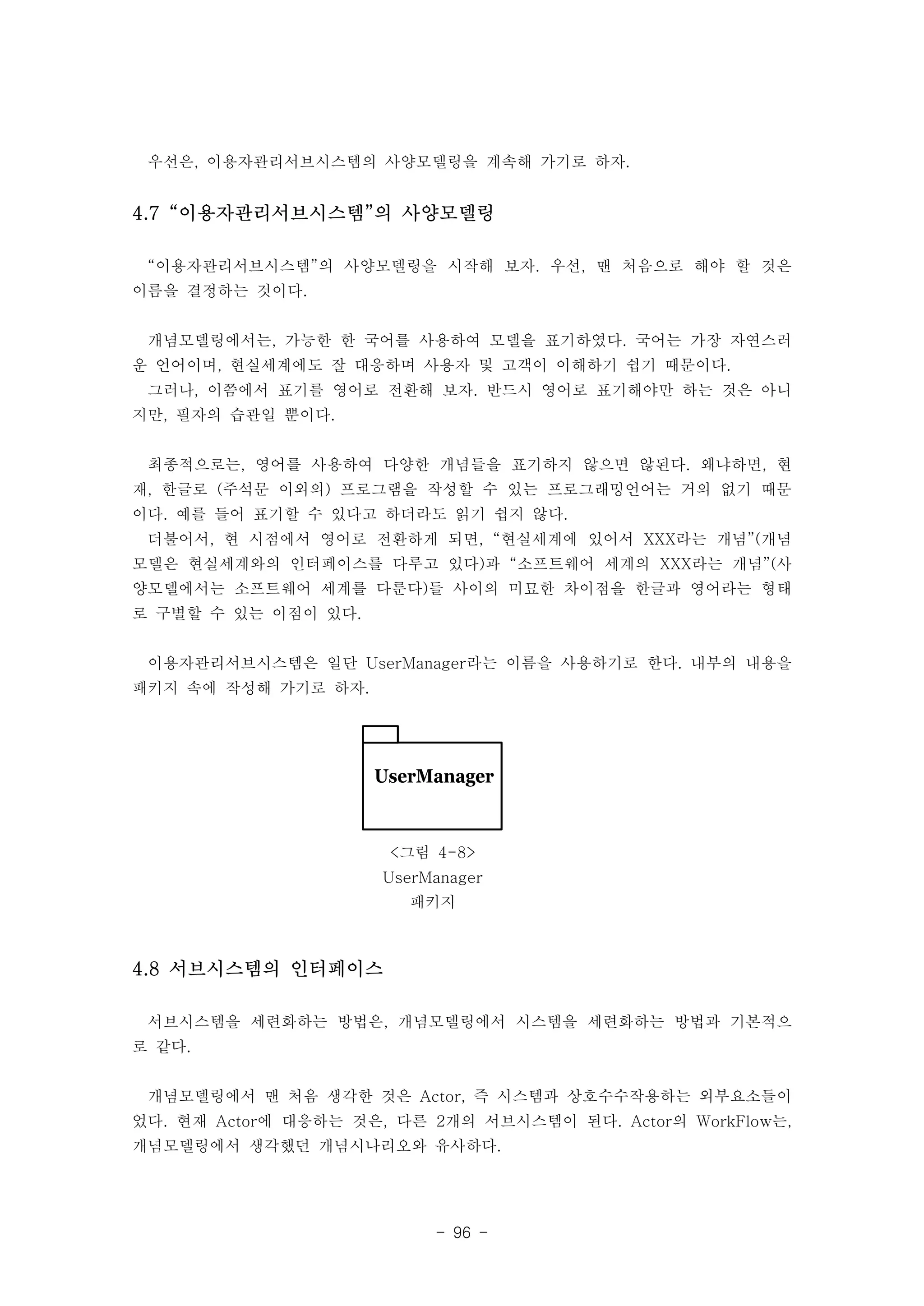 우선은, 이용자관리서브시스템의 사양모델링을 계속해 가기로 하자. 
4.7 “이용자관리서브시스템”의 사양모델링 
“이용자관리서브시스템”의 사양모델링을 시작해 보자. 우선, 맨 처음으로 해야 할 것은 
이름을 결정하는 것이다. 
개념모델링에서는, 가능한 한 국어를 사용하여 모델을 표기하였다. 국어는 가장 자연스러 
운 언어이며, 현실세계에도 잘 대응하며 사용자 및 고객이 이해하기 쉽기 때문이다. 
그러나, 이쯤에서 표기를 영어로 전환해 보자. 반드시 영어로 표기해야만 하는 것은 아니 
지만, 필자의 습관일 뿐이다. 
최종적으로는, 영어를 사용하여 다양한 개념들을 표기하지 않으면 않된다. 왜냐하면, 현 
재, 한글로 (주석문 이외의) 프로그램을 작성할 수 있는 프로그래밍언어는 거의 없기 때문 
이다. 예를 들어 표기할 수 있다고 하더라도 읽기 쉽지 않다. 
더불어서, 현 시점에서 영어로 전환하게 되면, “현실세계에 있어서 XXX라는 개념”(개념 
모델은 현실세계와의 인터페이스를 다루고 있다)과 “소프트웨어 세계의 XXX라는 개념”(사 
양모델에서는 소프트웨어 세계를 다룬다)들 사이의 미묘한 차이점을 한글과 영어라는 형태 
로 구별할 수 있는 이점이 있다. 
이용자관리서브시스템은 일단 UserManager라는 이름을 사용하기로 한다. 내부의 내용을 
패키지 속에 작성해 가기로 하자. 
UUsseerrMMaannaaggeerr 
<그림 4-8> 
UserManager 
패키지 
- 96 - 
4.8 서브시스템의 인터페이스 
서브시스템을 세련화하는 방법은, 개념모델링에서 시스템을 세련화하는 방법과 기본적으 
로 같다. 
개념모델링에서 맨 처음 생각한 것은 Actor, 즉 시스템과 상호수수작용하는 외부요소들이 
었다. 현재 Actor에 대응하는 것은, 다른 2개의 서브시스템이 된다. Actor의 WorkFlow는, 
개념모델링에서 생각했던 개념시나리오와 유사하다. 
 