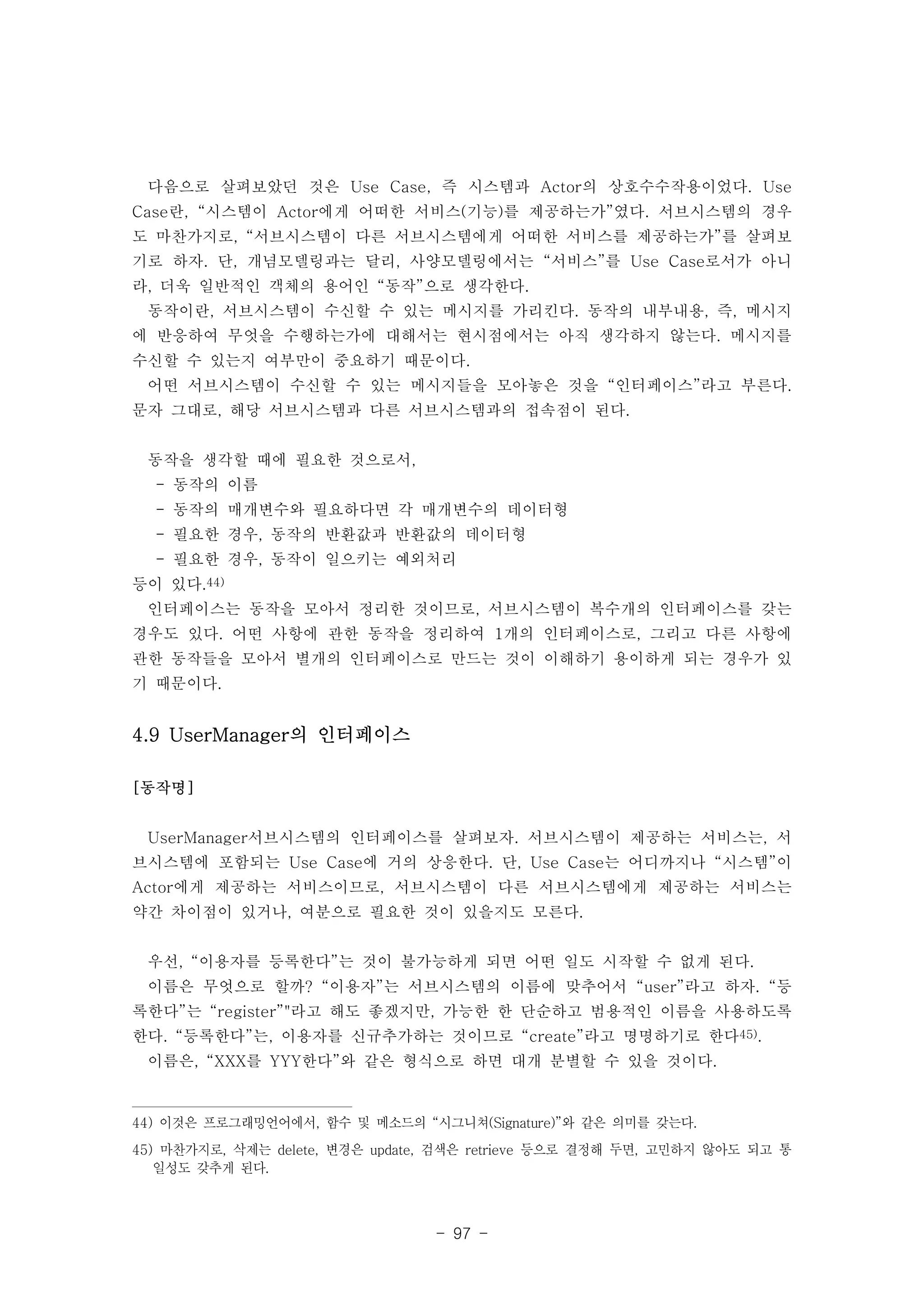 다음으로 살펴보았던 것은 Use Case, 즉 시스템과 Actor의 상호수수작용이었다. Use 
Case란, “시스템이 Actor에게 어떠한 서비스(기능)를 제공하는가”였다. 서브시스템의 경우 
도 마찬가지로, “서브시스템이 다른 서브시스템에게 어떠한 서비스를 제공하는가”를 살펴보 
기로 하자. 단, 개념모델링과는 달리, 사양모델링에서는 “서비스”를 Use Case로서가 아니 
라, 더욱 일반적인 객체의 용어인 “동작”으로 생각한다. 
동작이란, 서브시스템이 수신할 수 있는 메시지를 가리킨다. 동작의 내부내용, 즉, 메시지 
에 반응하여 무엇을 수행하는가에 대해서는 현시점에서는 아직 생각하지 않는다. 메시지를 
수신할 수 있는지 여부만이 중요하기 때문이다. 
어떤 서브시스템이 수신할 수 있는 메시지들을 모아놓은 것을 “인터페이스”라고 부른다. 
문자 그대로, 해당 서브시스템과 다른 서브시스템과의 접속점이 된다. 
동작을 생각할 때에 필요한 것으로서, 
- 동작의 이름 
- 동작의 매개변수와 필요하다면 각 매개변수의 데이터형 
- 필요한 경우, 동작의 반환값과 반환값의 데이터형 
- 필요한 경우, 동작이 일으키는 예외처리 
등이 있다.44) 
인터페이스는 동작을 모아서 정리한 것이므로, 서브시스템이 복수개의 인터페이스를 갖는 
경우도 있다. 어떤 사항에 관한 동작을 정리하여 1개의 인터페이스로, 그리고 다른 사항에 
관한 동작들을 모아서 별개의 인터페이스로 만드는 것이 이해하기 용이하게 되는 경우가 있 
기 때문이다. 
- 97 - 
4.9 UserManager의 인터페이스 
[동작명] 
UserManager서브시스템의 인터페이스를 살펴보자. 서브시스템이 제공하는 서비스는, 서 
브시스템에 포함되는 Use Case에 거의 상응한다. 단, Use Case는 어디까지나 “시스템”이 
Actor에게 제공하는 서비스이므로, 서브시스템이 다른 서브시스템에게 제공하는 서비스는 
약간 차이점이 있거나, 여분으로 필요한 것이 있을지도 모른다. 
우선, “이용자를 등록한다”는 것이 불가능하게 되면 어떤 일도 시작할 수 없게 된다. 
이름은 무엇으로 할까? “이용자”는 서브시스템의 이름에 맞추어서 “user”라고 하자. “등 
록한다”는 “register”"라고 해도 좋겠지만, 가능한 한 단순하고 범용적인 이름을 사용하도록 
한다. “등록한다”는, 이용자를 신규추가하는 것이므로 “create”라고 명명하기로 한다45). 
이름은, “XXX를 YYY한다”와 같은 형식으로 하면 대개 분별할 수 있을 것이다. 
44) 이것은 프로그래밍언어에서, 함수 및 메소드의 “시그니쳐(Signature)”와 같은 의미를 갖는다. 
45) 마찬가지로, 삭제는 delete, 변경은 update, 검색은 retrieve 등으로 결정해 두면, 고민하지 않아도 되고 통 
일성도 갖추게 된다. 
 