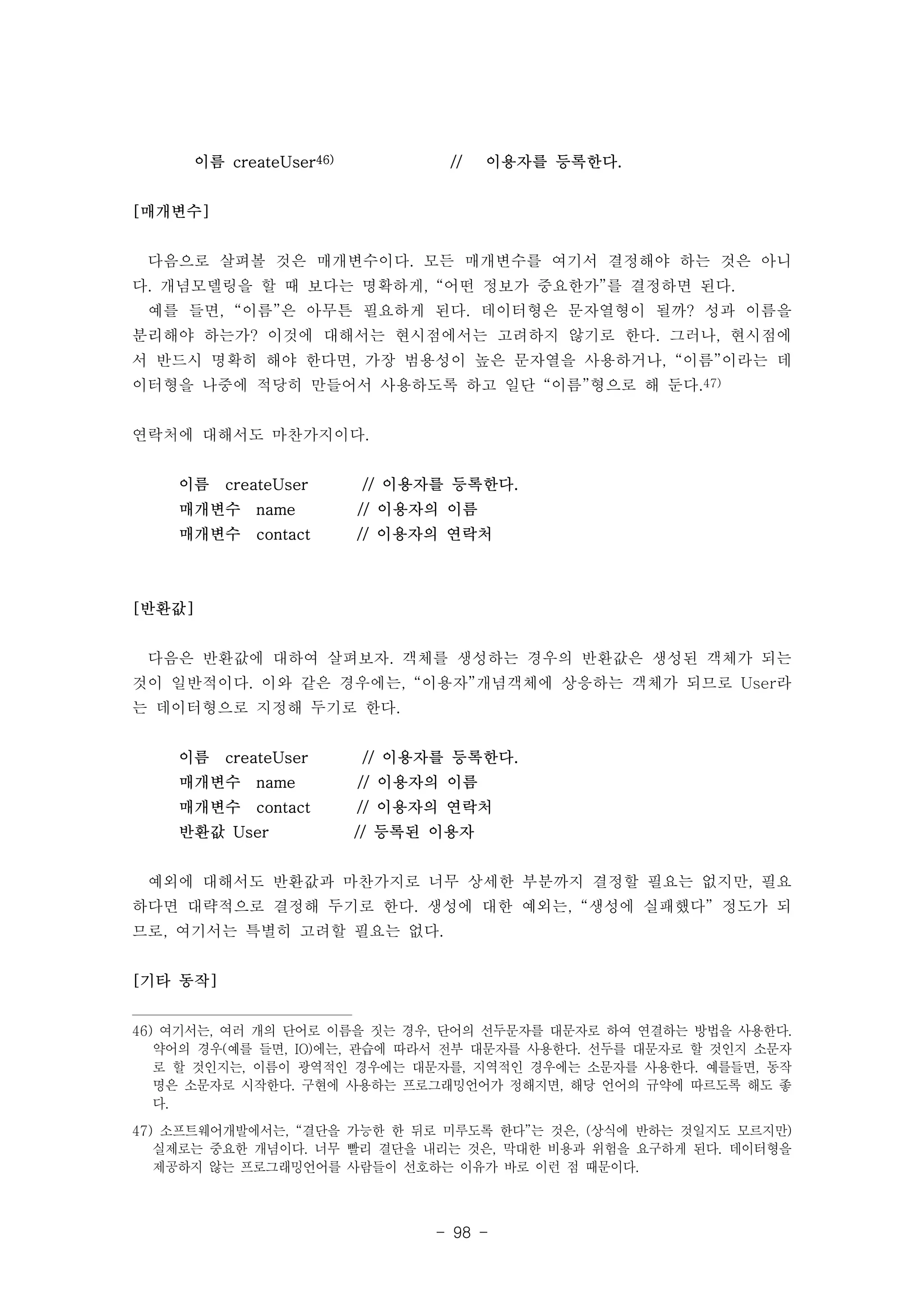 이름 createUser46) // 이용자를 등록한다. 
- 98 - 
[매개변수] 
다음으로 살펴볼 것은 매개변수이다. 모든 매개변수를 여기서 결정해야 하는 것은 아니 
다. 개념모델링을 할 때 보다는 명확하게, “어떤 정보가 중요한가”를 결정하면 된다. 
예를 들면, “이름”은 아무튼 필요하게 된다. 데이터형은 문자열형이 될까? 성과 이름을 
분리해야 하는가? 이것에 대해서는 현시점에서는 고려하지 않기로 한다. 그러나, 현시점에 
서 반드시 명확히 해야 한다면, 가장 범용성이 높은 문자열을 사용하거나, “이름”이라는 데 
이터형을 나중에 적당히 만들어서 사용하도록 하고 일단 “이름”형으로 해 둔다.47) 
연락처에 대해서도 마찬가지이다. 
이름 createUser // 이용자를 등록한다. 
매개변수 name // 이용자의 이름 
매개변수 contact // 이용자의 연락처 
[반환값] 
다음은 반환값에 대하여 살펴보자. 객체를 생성하는 경우의 반환값은 생성된 객체가 되는 
것이 일반적이다. 이와 같은 경우에는, “이용자”개념객체에 상응하는 객체가 되므로 User라 
는 데이터형으로 지정해 두기로 한다. 
이름 createUser // 이용자를 등록한다. 
매개변수 name // 이용자의 이름 
매개변수 contact // 이용자의 연락처 
반환값 User // 등록된 이용자 
예외에 대해서도 반환값과 마찬가지로 너무 상세한 부분까지 결정할 필요는 없지만, 필요 
하다면 대략적으로 결정해 두기로 한다. 생성에 대한 예외는, “생성에 실패했다” 정도가 되 
므로, 여기서는 특별히 고려할 필요는 없다. 
[기타 동작] 
46) 여기서는, 여러 개의 단어로 이름을 짓는 경우, 단어의 선두문자를 대문자로 하여 연결하는 방법을 사용한다. 
약어의 경우(예를 들면, IO)에는, 관습에 따라서 전부 대문자를 사용한다. 선두를 대문자로 할 것인지 소문자 
로 할 것인지는, 이름이 광역적인 경우에는 대문자를, 지역적인 경우에는 소문자를 사용한다. 예를들면, 동작 
명은 소문자로 시작한다. 구현에 사용하는 프로그래밍언어가 정해지면, 해당 언어의 규약에 따르도록 해도 좋 
다. 
47) 소프트웨어개발에서는, “결단을 가능한 한 뒤로 미루도록 한다”는 것은, (상식에 반하는 것일지도 모르지만) 
실제로는 중요한 개념이다. 너무 빨리 결단을 내리는 것은, 막대한 비용과 위험을 요구하게 된다. 데이터형을 
제공하지 않는 프로그래밍언어를 사람들이 선호하는 이유가 바로 이런 점 때문이다. 
 