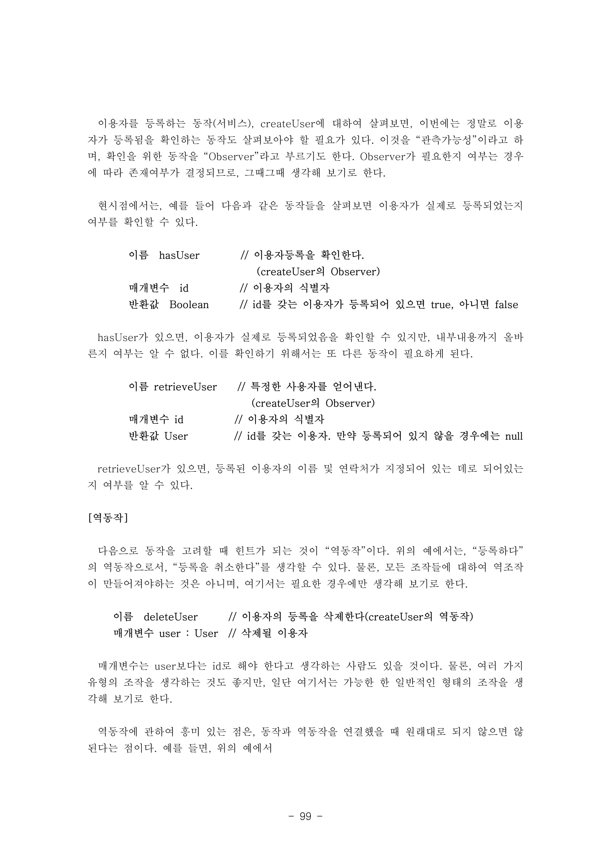 이용자를 등록하는 동작(서비스), createUser에 대하여 살펴보면, 이번에는 정말로 이용 
자가 등록됨을 확인하는 동작도 살펴보아야 할 필요가 있다. 이것을 “관측가능성”이라고 하 
며, 확인을 위한 동작을 “Observer”라고 부르기도 한다. Observer가 필요한지 여부는 경우 
에 따라 존재여부가 결정되므로, 그때그때 생각해 보기로 한다. 
현시점에서는, 예를 들어 다음과 같은 동작들을 살펴보면 이용자가 실제로 등록되었는지 
여부를 확인할 수 있다. 
이름 hasUser // 이용자등록을 확인한다. 
(createUser의 Observer) 
매개변수 id // 이용자의 식별자 
반환값 Boolean // id를 갖는 이용자가 등록되어 있으면 true, 아니면 false 
hasUser가 있으면, 이용자가 실제로 등록되었음을 확인할 수 있지만, 내부내용까지 올바 
른지 여부는 알 수 없다. 이를 확인하기 위해서는 또 다른 동작이 필요하게 된다. 
이름 retrieveUser // 특정한 사용자를 얻어낸다. 
(createUser의 Observer) 
매개변수 id // 이용자의 식별자 
반환값 User // id를 갖는 이용자. 만약 등록되어 있지 않을 경우에는 null 
retrieveUser가 있으면, 등록된 이용자의 이름 및 연락처가 지정되어 있는 데로 되어있는 
지 여부를 알 수 있다. 
- 99 - 
[역동작] 
다음으로 동작을 고려할 때 힌트가 되는 것이 “역동작”이다. 위의 예에서는, “등록하다” 
의 역동작으로서, “등록을 취소한다”를 생각할 수 있다. 물론, 모든 조작들에 대하여 역조작 
이 만들어져야하는 것은 아니며, 여기서는 필요한 경우에만 생각해 보기로 한다. 
이름 deleteUser // 이용자의 등록을 삭제한다(createUser의 역동작) 
매개변수 user : User // 삭제될 이용자 
매개변수는 user보다는 id로 해야 한다고 생각하는 사람도 있을 것이다. 물론, 여러 가지 
유형의 조작을 생각하는 것도 좋지만, 일단 여기서는 가능한 한 일반적인 형태의 조작을 생 
각해 보기로 한다. 
역동작에 관하여 흥미 있는 점은, 동작과 역동작을 연결했을 때 원래대로 되지 않으면 않 
된다는 점이다. 예를 들면, 위의 예에서 
 