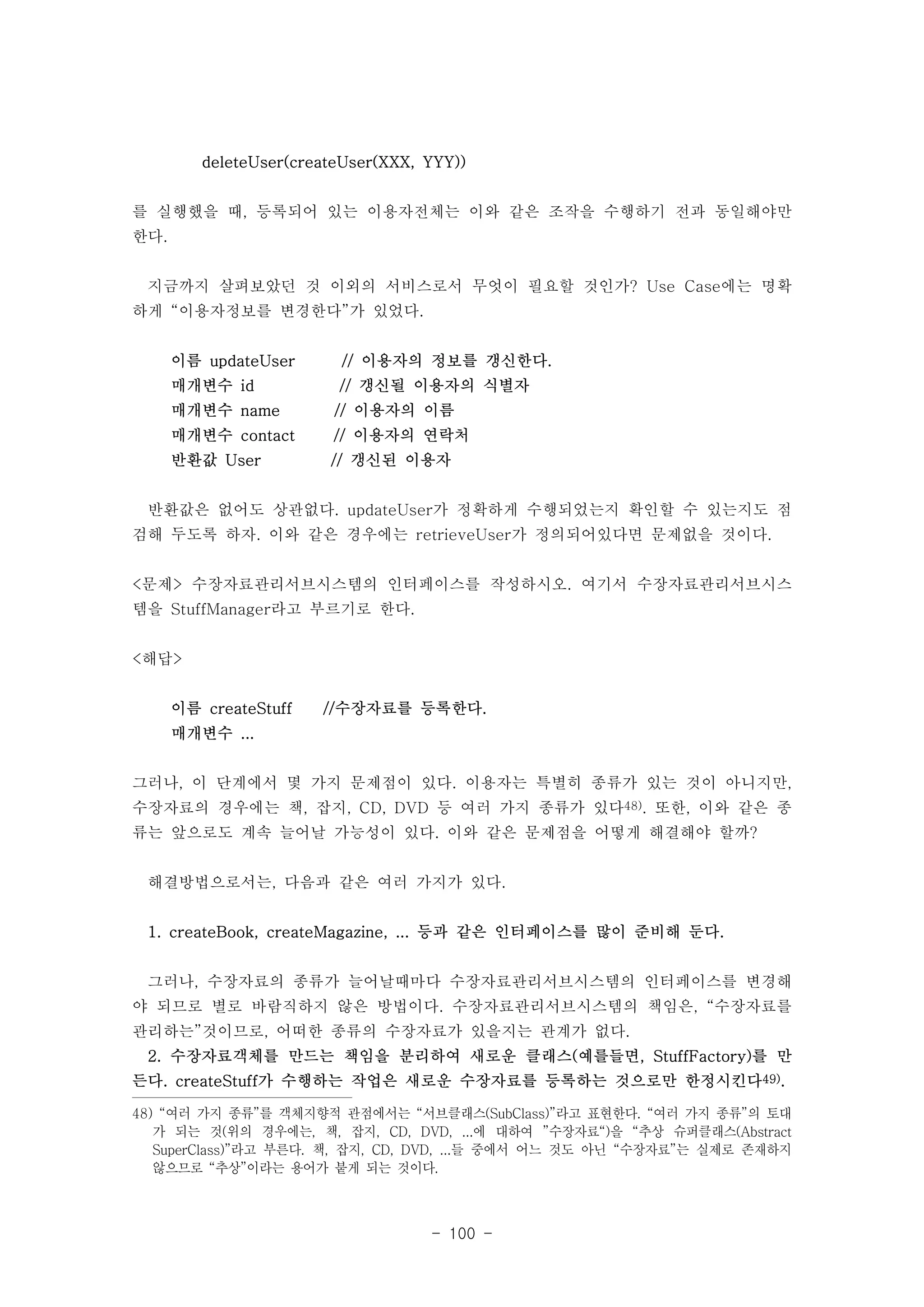 deleteUser(createUser(XXX, YYY)) 
를 실행했을 때, 등록되어 있는 이용자전체는 이와 같은 조작을 수행하기 전과 동일해야만 
한다. 
지금까지 살펴보았던 것 이외의 서비스로서 무엇이 필요할 것인가? Use Case에는 명확 
하게 “이용자정보를 변경한다”가 있었다. 
이름 updateUser // 이용자의 정보를 갱신한다. 
매개변수 id // 갱신될 이용자의 식별자 
매개변수 name // 이용자의 이름 
매개변수 contact // 이용자의 연락처 
반환값 User // 갱신된 이용자 
반환값은 없어도 상관없다. updateUser가 정확하게 수행되었는지 확인할 수 있는지도 점 
검해 두도록 하자. 이와 같은 경우에는 retrieveUser가 정의되어있다면 문제없을 것이다. 
<문제> 수장자료관리서브시스템의 인터페이스를 작성하시오. 여기서 수장자료관리서브시스 
템을 StuffManager라고 부르기로 한다. 
- 100 - 
<해답> 
이름 createStuff //수장자료를 등록한다. 
매개변수 ... 
그러나, 이 단계에서 몇 가지 문제점이 있다. 이용자는 특별히 종류가 있는 것이 아니지만, 
수장자료의 경우에는 책, 잡지, CD, DVD 등 여러 가지 종류가 있다48). 또한, 이와 같은 종 
류는 앞으로도 계속 늘어날 가능성이 있다. 이와 같은 문제점을 어떻게 해결해야 할까? 
해결방법으로서는, 다음과 같은 여러 가지가 있다. 
1. createBook, createMagazine, ... 등과 같은 인터페이스를 많이 준비해 둔다. 
그러나, 수장자료의 종류가 늘어날때마다 수장자료관리서브시스템의 인터페이스를 변경해 
야 되므로 별로 바람직하지 않은 방법이다. 수장자료관리서브시스템의 책임은, “수장자료를 
관리하는”것이므로, 어떠한 종류의 수장자료가 있을지는 관계가 없다. 
2. 수장자료객체를 만드는 책임을 분리하여 새로운 클래스(예를들면, StuffFactory)를 만 
든다. createStuff가 수행하는 작업은 새로운 수장자료를 등록하는 것으로만 한정시킨다49). 
48) “여러 가지 종류”를 객체지향적 관점에서는 “서브클래스(SubClass)”라고 표현한다. “여러 가지 종류”의 토대 
가 되는 것(위의 경우에는, 책, 잡지, CD, DVD, ...에 대하여 ”수장자료“)을 “추상 슈퍼클래스(Abstract 
SuperClass)”라고 부른다. 책, 잡지, CD, DVD, ...들 중에서 어느 것도 아닌 “수장자료”는 실제로 존재하지 
않으므로 “추상”이라는 용어가 붙게 되는 것이다. 
 