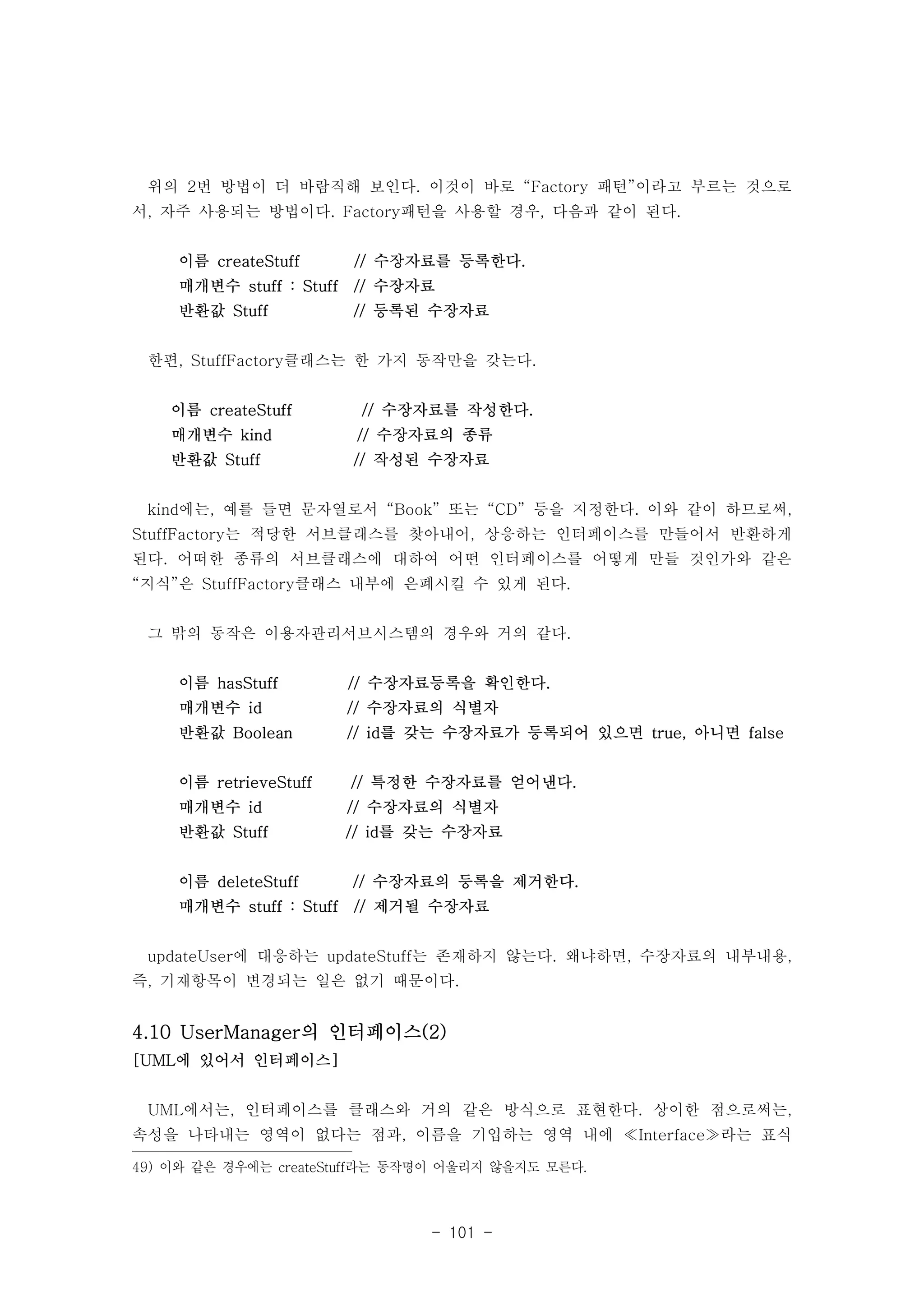 위의 2번 방법이 더 바람직해 보인다. 이것이 바로 “Factory 패턴”이라고 부르는 것으로 
서, 자주 사용되는 방법이다. Factory패턴을 사용할 경우, 다음과 같이 된다. 
이름 createStuff // 수장자료를 등록한다. 
매개변수 stuff : Stuff // 수장자료 
반환값 Stuff // 등록된 수장자료 
한편, StuffFactory클래스는 한 가지 동작만을 갖는다. 
이름 createStuff // 수장자료를 작성한다. 
매개변수 kind // 수장자료의 종류 
반환값 Stuff // 작성된 수장자료 
kind에는, 예를 들면 문자열로서 “Book” 또는 “CD” 등을 지정한다. 이와 같이 하므로써, 
StuffFactory는 적당한 서브클래스를 찾아내어, 상응하는 인터페이스를 만들어서 반환하게 
된다. 어떠한 종류의 서브클래스에 대하여 어떤 인터페이스를 어떻게 만들 것인가와 같은 
“지식”은 StuffFactory클래스 내부에 은폐시킬 수 있게 된다. 
그 밖의 동작은 이용자관리서브시스템의 경우와 거의 같다. 
이름 hasStuff // 수장자료등록을 확인한다. 
매개변수 id // 수장자료의 식별자 
반환값 Boolean // id를 갖는 수장자료가 등록되어 있으면 true, 아니면 false 
이름 retrieveStuff // 특정한 수장자료를 얻어낸다. 
매개변수 id // 수장자료의 식별자 
반환값 Stuff // id를 갖는 수장자료 
이름 deleteStuff // 수장자료의 등록을 제거한다. 
매개변수 stuff : Stuff // 제거될 수장자료 
updateUser에 대응하는 updateStuff는 존재하지 않는다. 왜냐하면, 수장자료의 내부내용, 
즉, 기재항목이 변경되는 일은 없기 때문이다. 
4.10 UserManager의 인터페이스(2) 
[UML에 있어서 인터페이스] 
UML에서는, 인터페이스를 클래스와 거의 같은 방식으로 표현한다. 상이한 점으로써는, 
속성을 나타내는 영역이 없다는 점과, 이름을 기입하는 영역 내에 ≪Interface≫라는 표식 
49) 이와 같은 경우에는 createStuff라는 동작명이 어울리지 않을지도 모른다. 
- 101 - 
 