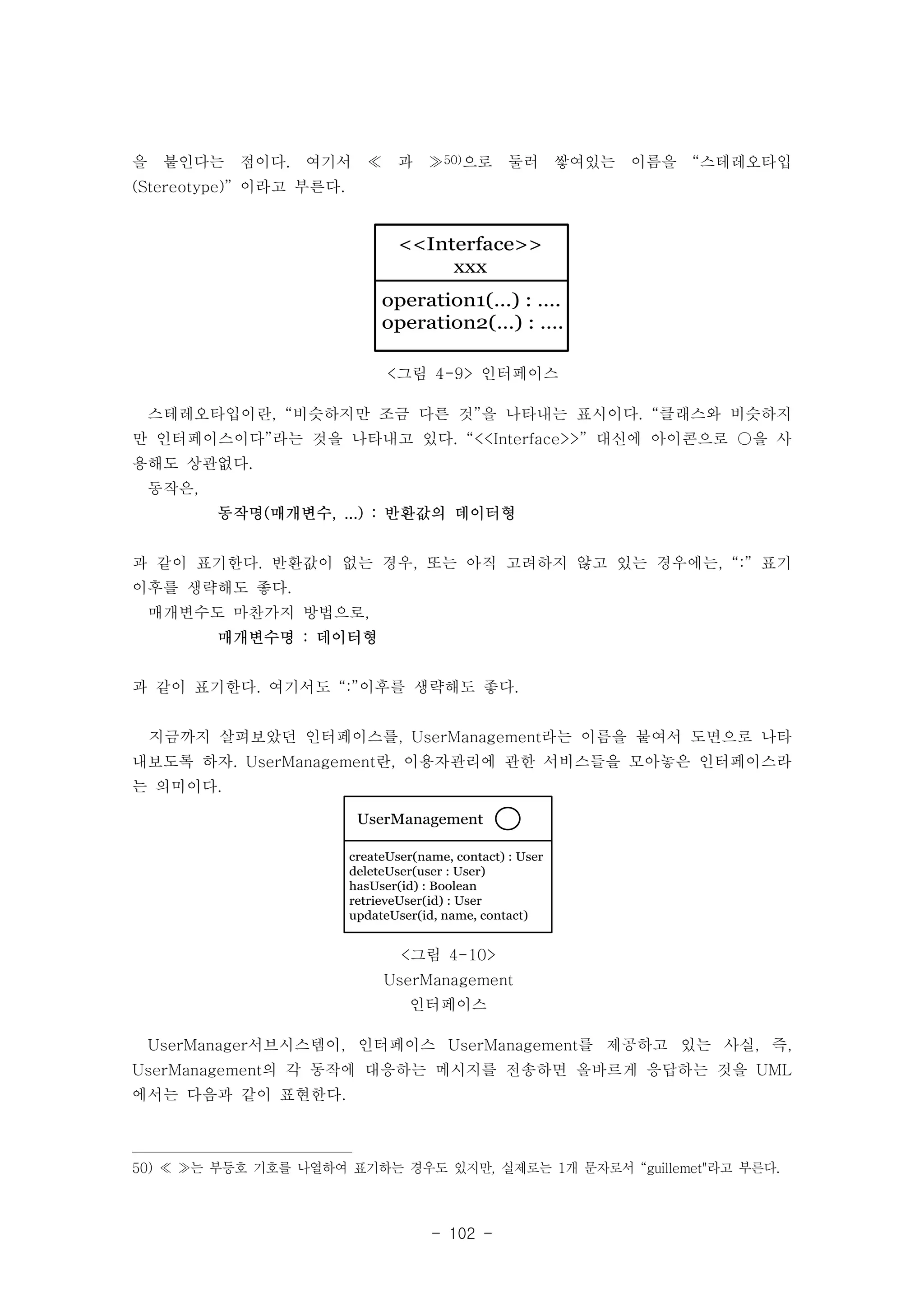을 붙인다는 점이다. 여기서 ≪ 과 ≫50)으로 둘러 쌓여있는 이름을 “스테레오타입 
(Stereotype)” 이라고 부른다. 
<<Interface>> 
xxx 
operation1(…) : …. 
operation2(…) : …. 
<그림 4-9> 인터페이스 
스테레오타입이란, “비슷하지만 조금 다른 것”을 나타내는 표시이다. “클래스와 비슷하지 
만 인터페이스이다”라는 것을 나타내고 있다. “<<Interface>>” 대신에 아이콘으로 ○을 사 
용해도 상관없다. 
동작은, 
동작명(매개변수, ...) : 반환값의 데이터형 
과 같이 표기한다. 반환값이 없는 경우, 또는 아직 고려하지 않고 있는 경우에는, “:” 표기 
이후를 생략해도 좋다. 
매개변수도 마찬가지 방법으로, 
UserManagement 
createUser(name, contact) : User 
deleteUser(user : User) 
hasUser(id) : Boolean 
retrieveUser(id) : User 
updateUser(id, name, contact) 
<그림 4-10> 
UserManagement 
인터페이스 
- 102 - 
매개변수명 : 데이터형 
과 같이 표기한다. 여기서도 “:”이후를 생략해도 좋다. 
지금까지 살펴보았던 인터페이스를, UserManagement라는 이름을 붙여서 도면으로 나타 
내보도록 하자. UserManagement란, 이용자관리에 관한 서비스들을 모아놓은 인터페이스라 
는 의미이다. 
UserManager서브시스템이, 인터페이스 UserManagement를 제공하고 있는 사실, 즉, 
UserManagement의 각 동작에 대응하는 메시지를 전송하면 올바르게 응답하는 것을 UML 
에서는 다음과 같이 표현한다. 
50) ≪ ≫는 부등호 기호를 나열하여 표기하는 경우도 있지만, 실제로는 1개 문자로서 “guillemet"라고 부른다. 
 