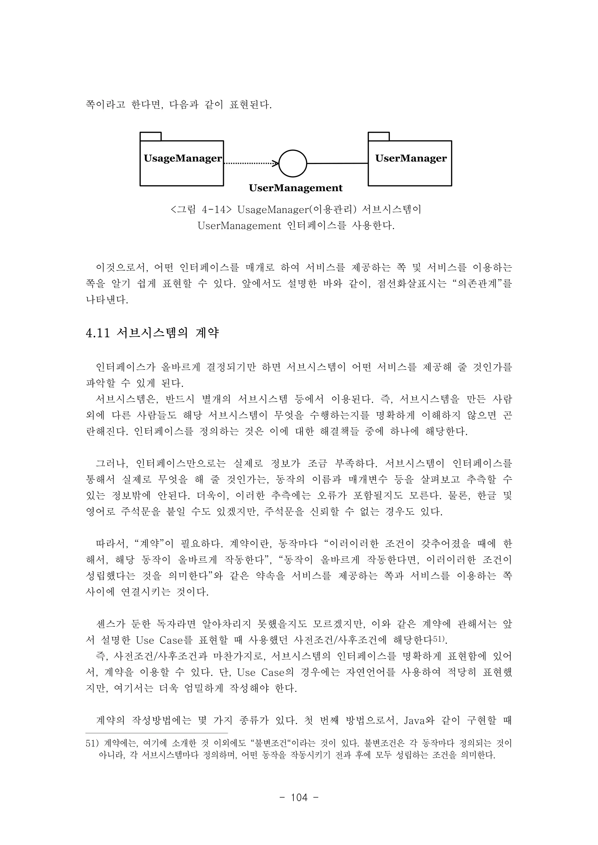 - 104 - 
UUsseerrMMaannaaggeerr 
쪽이라고 한다면, 다음과 같이 표현된다. 
UserManagement 
UUssaaggeeMMaannaaggeerr 
<그림 4-14> UsageManager(이용관리) 서브시스템이 
UserManagement 인터페이스를 사용한다. 
이것으로서, 어떤 인터페이스를 매개로 하여 서비스를 제공하는 쪽 및 서비스를 이용하는 
쪽을 알기 쉽게 표현할 수 있다. 앞에서도 설명한 바와 같이, 점선화살표시는 “의존관계”를 
나타낸다. 
4.11 서브시스템의 계약 
인터페이스가 올바르게 결정되기만 하면 서브시스템이 어떤 서비스를 제공해 줄 것인가를 
파악할 수 있게 된다. 
서브시스템은, 반드시 별개의 서브시스템 등에서 이용된다. 즉, 서브시스템을 만든 사람 
외에 다른 사람들도 해당 서브시스템이 무엇을 수행하는지를 명확하게 이해하지 않으면 곤 
란해진다. 인터페이스를 정의하는 것은 이에 대한 해결책들 중에 하나에 해당한다. 
그러나, 인터페이스만으로는 실제로 정보가 조금 부족하다. 서브시스템이 인터페이스를 
통해서 실제로 무엇을 해 줄 것인가는, 동작의 이름과 매개변수 등을 살펴보고 추측할 수 
있는 정보밖에 안된다. 더욱이, 이러한 추측에는 오류가 포함될지도 모른다. 물론, 한글 및 
영어로 주석문을 붙일 수도 있겠지만, 주석문을 신뢰할 수 없는 경우도 있다. 
따라서, “계약”이 필요하다. 계약이란, 동작마다 “이러이러한 조건이 갖추어졌을 때에 한 
해서, 해당 동작이 올바르게 작동한다”, “동작이 올바르게 작동한다면, 이러이러한 조건이 
성립했다는 것을 의미한다”와 같은 약속을 서비스를 제공하는 쪽과 서비스를 이용하는 쪽 
사이에 연결시키는 것이다. 
센스가 둔한 독자라면 알아차리지 못했을지도 모르겠지만, 이와 같은 계약에 관해서는 앞 
서 설명한 Use Case를 표현할 때 사용했던 사전조건/사후조건에 해당한다51). 
즉, 사전조건/사후조건과 마찬가지로, 서브시스템의 인터페이스를 명확하게 표현함에 있어 
서, 계약을 이용할 수 있다. 단, Use Case의 경우에는 자연언어를 사용하여 적당히 표현했 
지만, 여기서는 더욱 엄밀하게 작성해야 한다. 
계약의 작성방법에는 몇 가지 종류가 있다. 첫 번째 방법으로서, Java와 같이 구현할 때 
51) 계약에는, 여기에 소개한 것 이외에도 “불변조건“이라는 것이 있다. 불변조건은 각 동작마다 정의되는 것이 
아니라, 각 서브시스템마다 정의하며, 어떤 동작을 작동시키기 전과 후에 모두 성립하는 조건을 의미한다. 
 