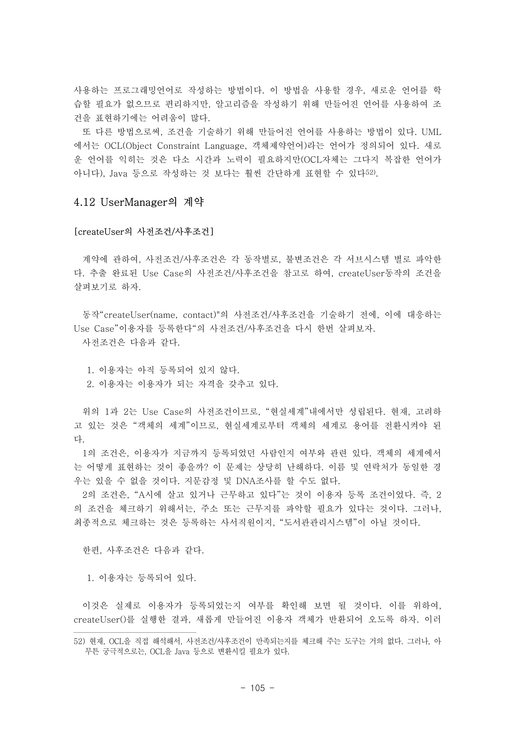 사용하는 프로그래밍언어로 작성하는 방법이다. 이 방법을 사용할 경우, 새로운 언어를 학 
습할 필요가 없으므로 편리하지만, 알고리즘을 작성하기 위해 만들어진 언어를 사용하여 조 
건을 표현하기에는 어려움이 많다. 
또 다른 방법으로써, 조건을 기술하기 위해 만들어진 언어를 사용하는 방법이 있다. UML 
에서는 OCL(Object Constraint Language, 객체제약언어)라는 언어가 정의되어 있다. 새로 
운 언어를 익히는 것은 다소 시간과 노력이 필요하지만(OCL자체는 그다지 복잡한 언어가 
아니다), Java 등으로 작성하는 것 보다는 훨씬 간단하게 표현할 수 있다52). 
- 105 - 
4.12 UserManager의 계약 
[createUser의 사전조건/사후조건] 
계약에 관하여, 사전조건/사후조건은 각 동작별로, 불변조건은 각 서브시스템 별로 파악한 
다. 추출 완료된 Use Case의 사전조건/사후조건을 참고로 하여, createUser동작의 조건을 
살펴보기로 하자. 
동작“createUser(name, contact)"의 사전조건/사후조건을 기술하기 전에, 이에 대응하는 
Use Case”이용자를 등록한다“의 사전조건/사후조건을 다시 한번 살펴보자. 
사전조건은 다음과 같다. 
1. 이용자는 아직 등록되어 있지 않다. 
2. 이용자는 이용자가 되는 자격을 갖추고 있다. 
위의 1과 2는 Use Case의 사전조건이므로, “현실세계”내에서만 성립된다. 현재, 고려하 
고 있는 것은 “객체의 세계”이므로, 현실세계로부터 객체의 세계로 용어를 전환시켜야 된 
다. 
1의 조건은, 이용자가 지금까지 등록되었던 사람인지 여부와 관련 있다. 객체의 세계에서 
는 어떻게 표현하는 것이 좋을까? 이 문제는 상당히 난해하다. 이름 및 연락처가 동일한 경 
우는 있을 수 없을 것이다. 지문감정 및 DNA조사를 할 수도 없다. 
2의 조건은, “A시에 살고 있거나 근무하고 있다”는 것이 이용자 등록 조건이었다. 즉, 2 
의 조건을 체크하기 위해서는, 주소 또는 근무지를 파악할 필요가 있다는 것이다. 그러나, 
최종적으로 체크하는 것은 등록하는 사서직원이지, “도서관관리시스템”이 아닐 것이다. 
한편, 사후조건은 다음과 같다. 
1. 이용자는 등록되어 있다. 
이것은 실제로 이용자가 등록되었는지 여부를 확인해 보면 될 것이다. 이를 위하여, 
createUser()를 실행한 결과, 새롭게 만들어진 이용자 객체가 반환되어 오도록 하자. 이러 
52) 현재, OCL을 직접 해석해서, 사전조건/사후조건이 만족되는지를 체크해 주는 도구는 거의 없다. 그러나, 아 
무튼 궁극적으로는, OCL을 Java 등으로 변환시킬 필요가 있다. 
 
