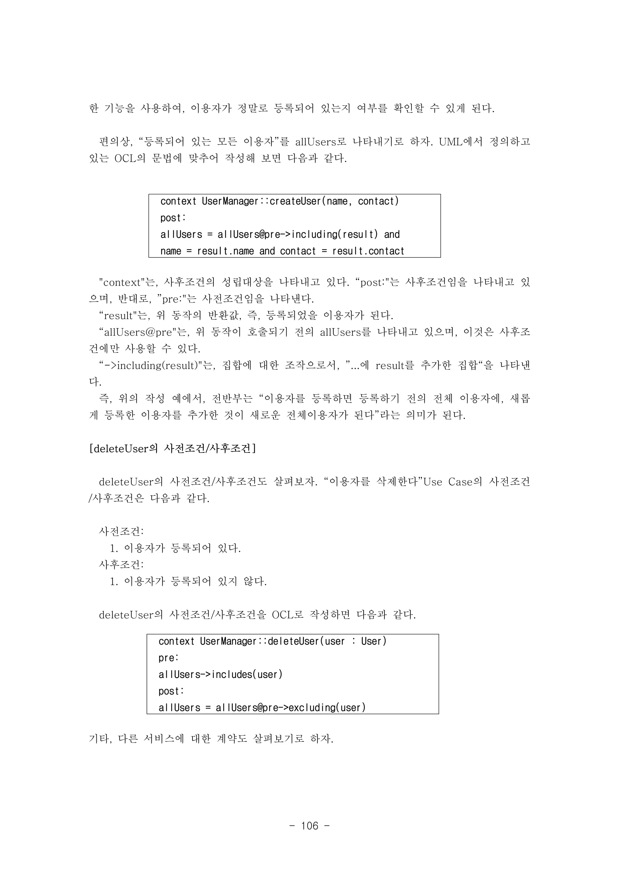 한 기능을 사용하여, 이용자가 정말로 등록되어 있는지 여부를 확인할 수 있게 된다. 
편의상, “등록되어 있는 모든 이용자”를 allUsers로 나타내기로 하자. UML에서 정의하고 
있는 OCL의 문법에 맞추어 작성해 보면 다음과 같다. 
context UserManager::createUser(name, contact) 
post: 
allUsers = allUsers@pre->including(result) and 
name = result.name and contact = result.contact 
"context"는, 사후조건의 성립대상을 나타내고 있다. “post:"는 사후조건임을 나타내고 있 
으며, 반대로, ”pre:"는 사전조건임을 나타낸다. 
“result"는, 위 동작의 반환값, 즉, 등록되었을 이용자가 된다. 
“allUsers@pre"는, 위 동작이 호출되기 전의 allUsers를 나타내고 있으며, 이것은 사후조 
건에만 사용할 수 있다. 
“->including(result)"는, 집합에 대한 조작으로서, ”...에 result를 추가한 집합“을 나타낸 
다. 
즉, 위의 작성 예에서, 전반부는 “이용자를 등록하면 등록하기 전의 전체 이용자에, 새롭 
게 등록한 이용자를 추가한 것이 새로운 전체이용자가 된다”라는 의미가 된다. 
context UserManager::deleteUser(user : User) 
pre: 
allUsers->includes(user) 
post: 
allUsers = allUsers@pre->excluding(user) 
- 106 - 
[deleteUser의 사전조건/사후조건] 
deleteUser의 사전조건/사후조건도 살펴보자. “이용자를 삭제한다”Use Case의 사전조건 
/사후조건은 다음과 같다. 
사전조건: 
1. 이용자가 등록되어 있다. 
사후조건: 
1. 이용자가 등록되어 있지 않다. 
deleteUser의 사전조건/사후조건을 OCL로 작성하면 다음과 같다. 
기타, 다른 서비스에 대한 계약도 살펴보기로 하자. 
 
