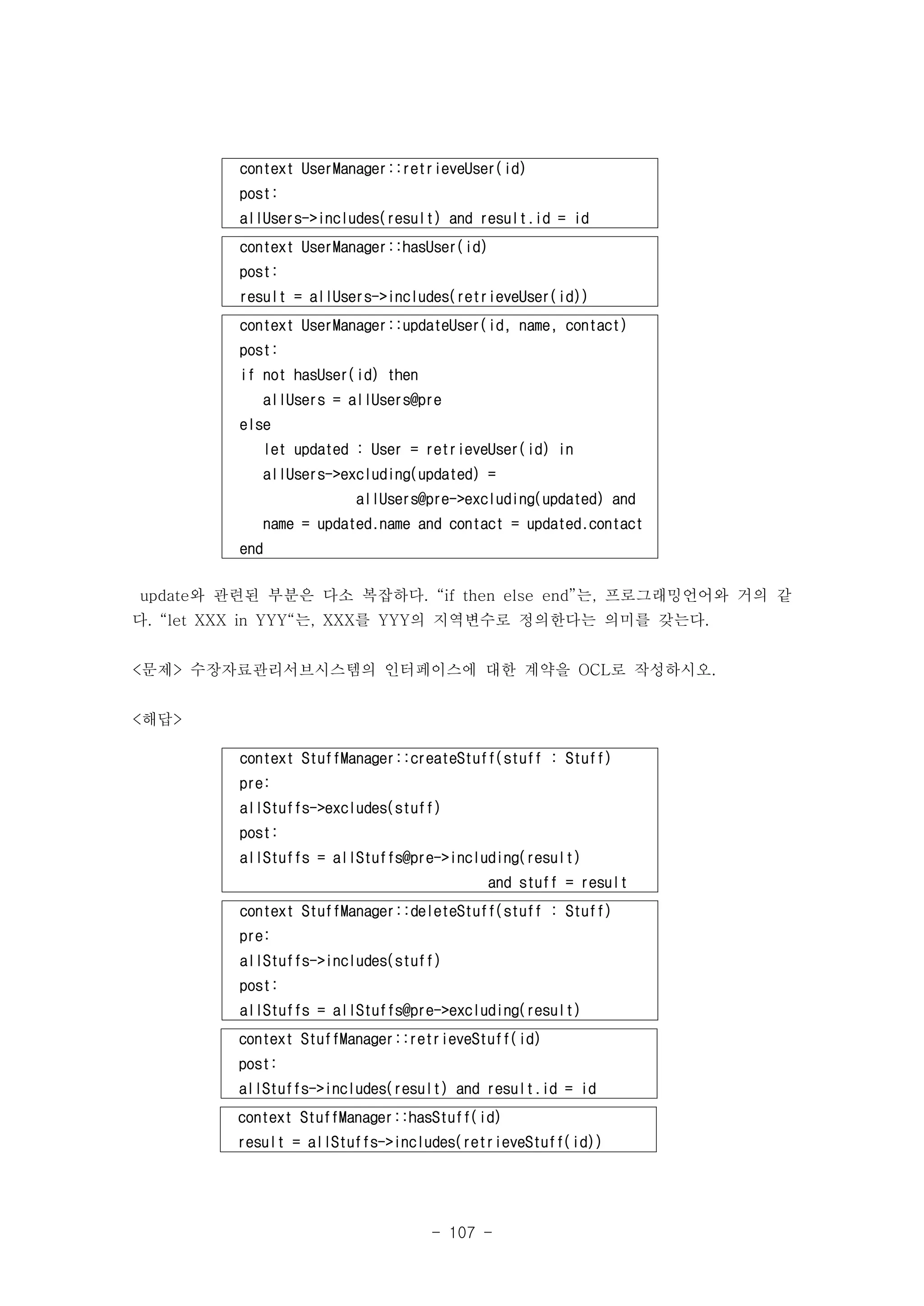context UserManager::retrieveUser(id) 
post: 
allUsers->includes(result) and result.id = id 
context UserManager::hasUser(id) 
post: 
result = allUsers->includes(retrieveUser(id)) 
context UserManager::updateUser(id, name, contact) 
post: 
if not hasUser(id) then 
allUsers = allUsers@pre 
update와 관련된 부분은 다소 복잡하다. “if then else end”는, 프로그래밍언어와 거의 같 
다. “let XXX in YYY“는, XXX를 YYY의 지역변수로 정의한다는 의미를 갖는다. 
<문제> 수장자료관리서브시스템의 인터페이스에 대한 계약을 OCL로 작성하시오. 
- 107 - 
else 
let updated : User = retrieveUser(id) in 
allUsers->excluding(updated) = 
allUsers@pre->excluding(updated) and 
name = updated.name and contact = updated.contact 
end 
context StuffManager::createStuff(stuff : Stuff) 
pre: 
allStuffs->excludes(stuff) 
post: 
allStuffs = allStuffs@pre->including(result) 
and stuff = result 
context StuffManager::deleteStuff(stuff : Stuff) 
pre: 
allStuffs->includes(stuff) 
post: 
allStuffs = allStuffs@pre->excluding(result) 
context StuffManager::retrieveStuff(id) 
post: 
allStuffs->includes(result) and result.id = id 
context StuffManager::hasStuff(id) 
result = allStuffs->includes(retrieveStuff(id)) 
<해답> 
 