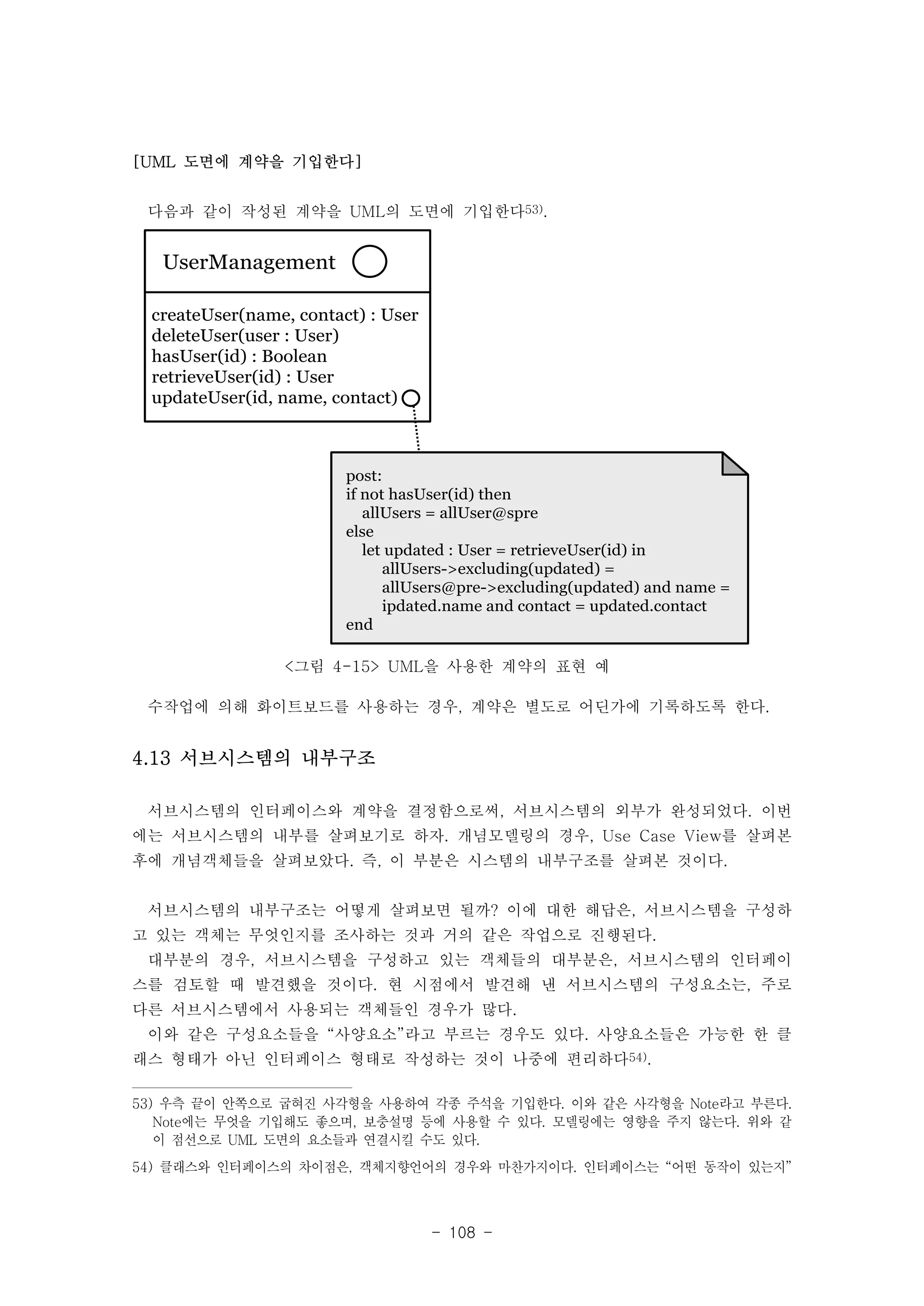 다음과 같이 작성된 계약을 UML의 도면에 기입한다53). 
- 108 - 
[UML 도면에 계약을 기입한다] 
UserManagement 
createUser(name, contact) : User 
deleteUser(user : User) 
hasUser(id) : Boolean 
retrieveUser(id) : User 
updateUser(id, name, contact) 
post: 
if not hasUser(id) then 
allUsers = allUser@spre 
else 
let updated : User = retrieveUser(id) in 
allUsers->excluding(updated) = 
allUsers@pre->excluding(updated) and name = 
ipdated.name and contact = updated.contact 
end 
<그림 4-15> UML을 사용한 계약의 표현 예 
수작업에 의해 화이트보드를 사용하는 경우, 계약은 별도로 어딘가에 기록하도록 한다. 
4.13 서브시스템의 내부구조 
서브시스템의 인터페이스와 계약을 결정함으로써, 서브시스템의 외부가 완성되었다. 이번 
에는 서브시스템의 내부를 살펴보기로 하자. 개념모델링의 경우, Use Case View를 살펴본 
후에 개념객체들을 살펴보았다. 즉, 이 부분은 시스템의 내부구조를 살펴본 것이다. 
서브시스템의 내부구조는 어떻게 살펴보면 될까? 이에 대한 해답은, 서브시스템을 구성하 
고 있는 객체는 무엇인지를 조사하는 것과 거의 같은 작업으로 진행된다. 
대부분의 경우, 서브시스템을 구성하고 있는 객체들의 대부분은, 서브시스템의 인터페이 
스를 검토할 때 발견했을 것이다. 현 시점에서 발견해 낸 서브시스템의 구성요소는, 주로 
다른 서브시스템에서 사용되는 객체들인 경우가 많다. 
이와 같은 구성요소들을 “사양요소”라고 부르는 경우도 있다. 사양요소들은 가능한 한 클 
래스 형태가 아닌 인터페이스 형태로 작성하는 것이 나중에 편리하다54). 
53) 우측 끝이 안쪽으로 굽혀진 사각형을 사용하여 각종 주석을 기입한다. 이와 같은 사각형을 Note라고 부른다. 
Note에는 무엇을 기입해도 좋으며, 보충설명 등에 사용할 수 있다. 모델링에는 영향을 주지 않는다. 위와 같 
이 점선으로 UML 도면의 요소들과 연결시킬 수도 있다. 
54) 클래스와 인터페이스의 차이점은, 객체지향언어의 경우와 마찬가지이다. 인터페이스는 “어떤 동작이 있는지” 
 