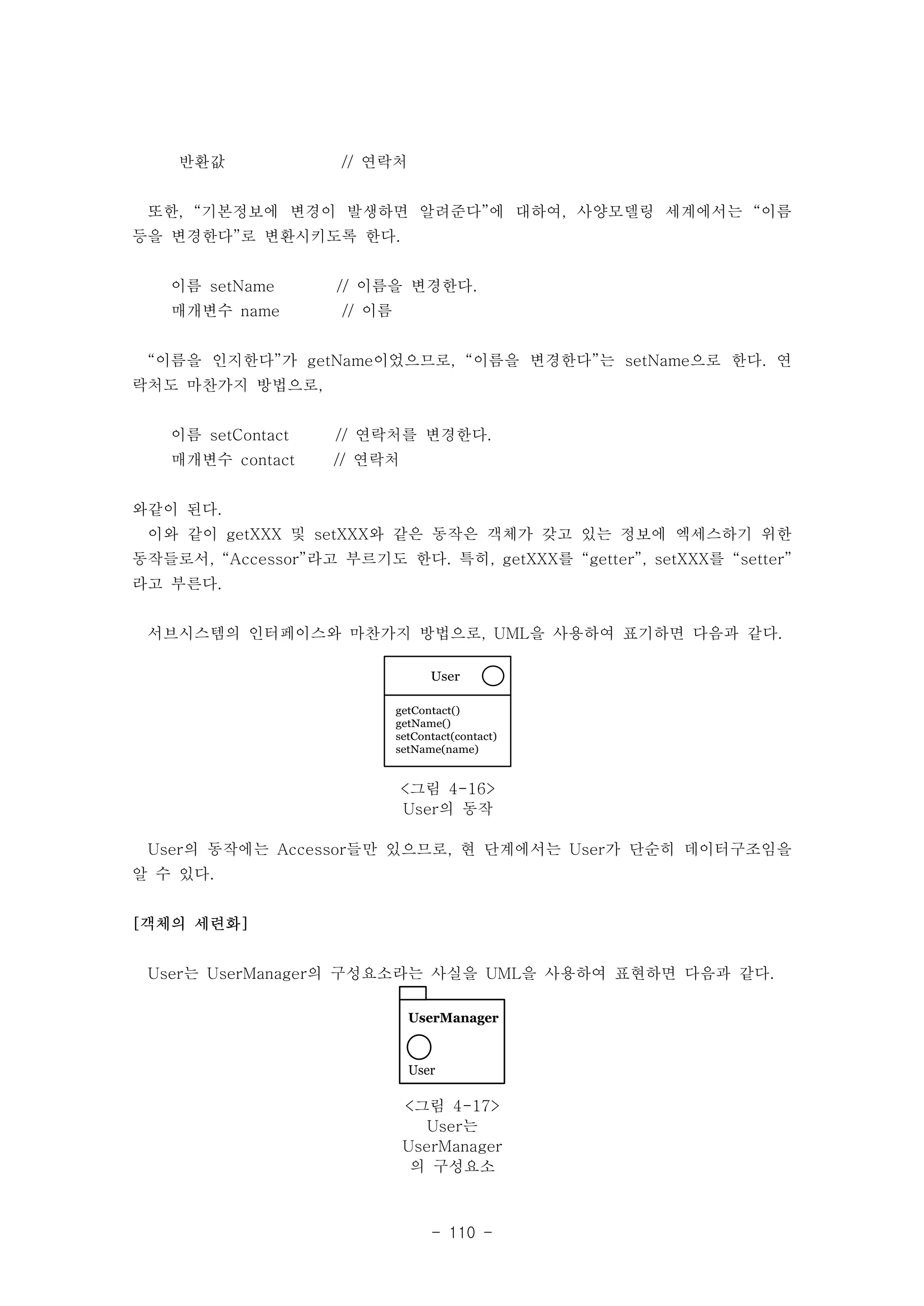 User 
getContact() 
getName() 
setContact(contact) 
setName(name) 
<그림 4-16> 
User의 동작 
UserManager 
User 
<그림 4-17> 
User는 
UserManager 
의 구성요소 
- 110 - 
반환값 // 연락처 
또한, “기본정보에 변경이 발생하면 알려준다”에 대하여, 사양모델링 세계에서는 “이름 
등을 변경한다”로 변환시키도록 한다. 
이름 setName // 이름을 변경한다. 
매개변수 name // 이름 
“이름을 인지한다”가 getName이었으므로, “이름을 변경한다”는 setName으로 한다. 연 
락처도 마찬가지 방법으로, 
이름 setContact // 연락처를 변경한다. 
매개변수 contact // 연락처 
와같이 된다. 
이와 같이 getXXX 및 setXXX와 같은 동작은 객체가 갖고 있는 정보에 엑세스하기 위한 
동작들로서, “Accessor”라고 부르기도 한다. 특히, getXXX를 “getter”, setXXX를 “setter” 
라고 부른다. 
서브시스템의 인터페이스와 마찬가지 방법으로, UML을 사용하여 표기하면 다음과 같다. 
User의 동작에는 Accessor들만 있으므로, 현 단계에서는 User가 단순히 데이터구조임을 
알 수 있다. 
[객체의 세련화] 
User는 UserManager의 구성요소라는 사실을 UML을 사용하여 표현하면 다음과 같다. 
 