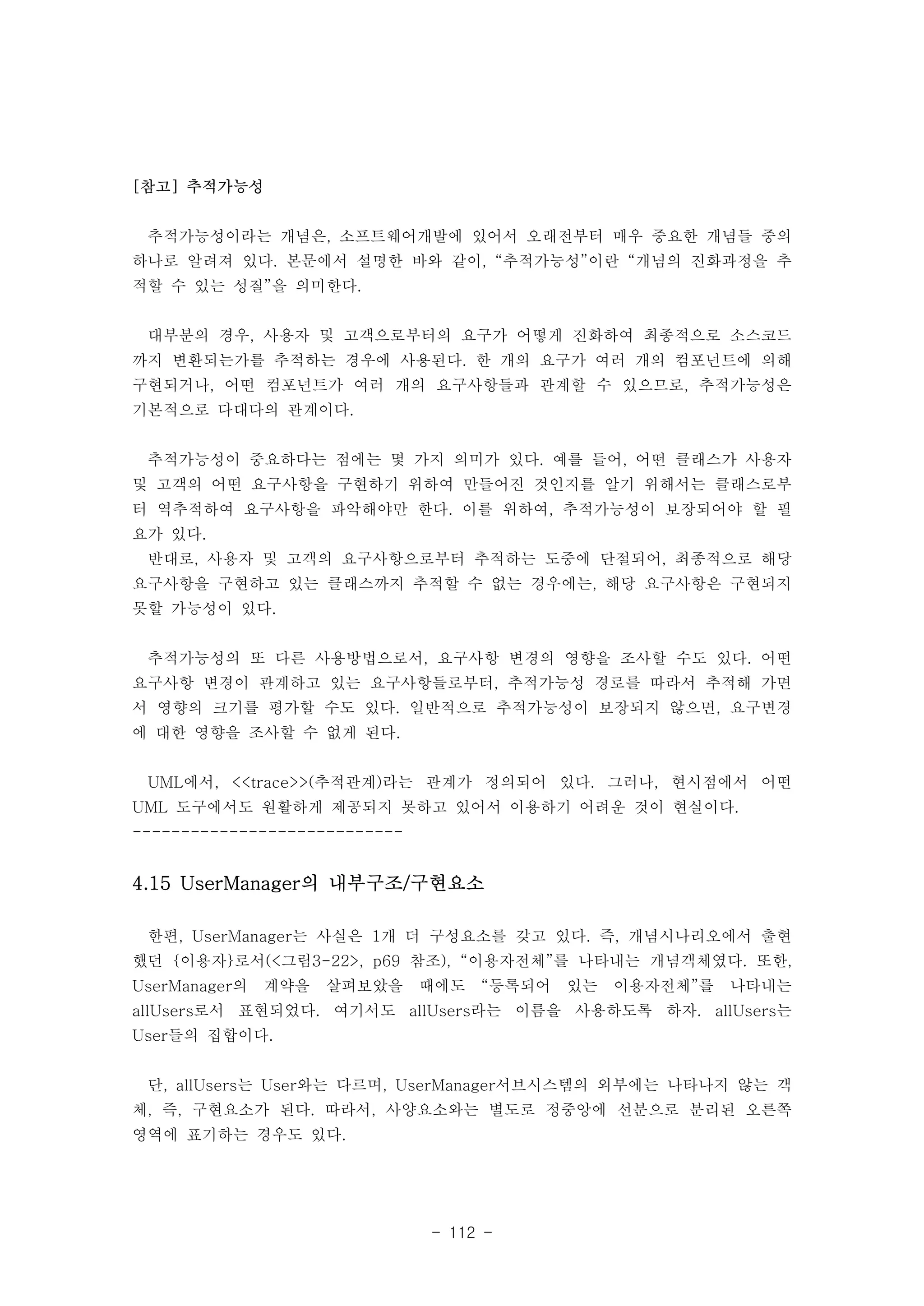 - 112 - 
[참고] 추적가능성 
추적가능성이라는 개념은, 소프트웨어개발에 있어서 오래전부터 매우 중요한 개념들 중의 
하나로 알려져 있다. 본문에서 설명한 바와 같이, “추적가능성”이란 “개념의 진화과정을 추 
적할 수 있는 성질”을 의미한다. 
대부분의 경우, 사용자 및 고객으로부터의 요구가 어떻게 진화하여 최종적으로 소스코드 
까지 변환되는가를 추적하는 경우에 사용된다. 한 개의 요구가 여러 개의 컴포넌트에 의해 
구현되거나, 어떤 컴포넌트가 여러 개의 요구사항들과 관계할 수 있으므로, 추적가능성은 
기본적으로 다대다의 관계이다. 
추적가능성이 중요하다는 점에는 몇 가지 의미가 있다. 예를 들어, 어떤 클래스가 사용자 
및 고객의 어떤 요구사항을 구현하기 위하여 만들어진 것인지를 알기 위해서는 클래스로부 
터 역추적하여 요구사항을 파악해야만 한다. 이를 위하여, 추적가능성이 보장되어야 할 필 
요가 있다. 
반대로, 사용자 및 고객의 요구사항으로부터 추적하는 도중에 단절되어, 최종적으로 해당 
요구사항을 구현하고 있는 클래스까지 추적할 수 없는 경우에는, 해당 요구사항은 구현되지 
못할 가능성이 있다. 
추적가능성의 또 다른 사용방법으로서, 요구사항 변경의 영향을 조사할 수도 있다. 어떤 
요구사항 변경이 관계하고 있는 요구사항들로부터, 추적가능성 경로를 따라서 추적해 가면 
서 영향의 크기를 평가할 수도 있다. 일반적으로 추적가능성이 보장되지 않으면, 요구변경 
에 대한 영향을 조사할 수 없게 된다. 
UML에서, <<trace>>(추적관계)라는 관계가 정의되어 있다. 그러나, 현시점에서 어떤 
UML 도구에서도 원활하게 제공되지 못하고 있어서 이용하기 어려운 것이 현실이다. 
---------------------------- 
4.15 UserManager의 내부구조/구현요소 
한편, UserManager는 사실은 1개 더 구성요소를 갖고 있다. 즉, 개념시나리오에서 출현 
했던 {이용자}로서(<그림3-22>, p69 참조), “이용자전체”를 나타내는 개념객체였다. 또한, 
UserManager의 계약을 살펴보았을 때에도 “등록되어 있는 이용자전체”를 나타내는 
allUsers로서 표현되었다. 여기서도 allUsers라는 이름을 사용하도록 하자. allUsers는 
User들의 집합이다. 
단, allUsers는 User와는 다르며, UserManager서브시스템의 외부에는 나타나지 않는 객 
체, 즉, 구현요소가 된다. 따라서, 사양요소와는 별도로 정중앙에 선분으로 분리된 오른쪽 
영역에 표기하는 경우도 있다. 
 