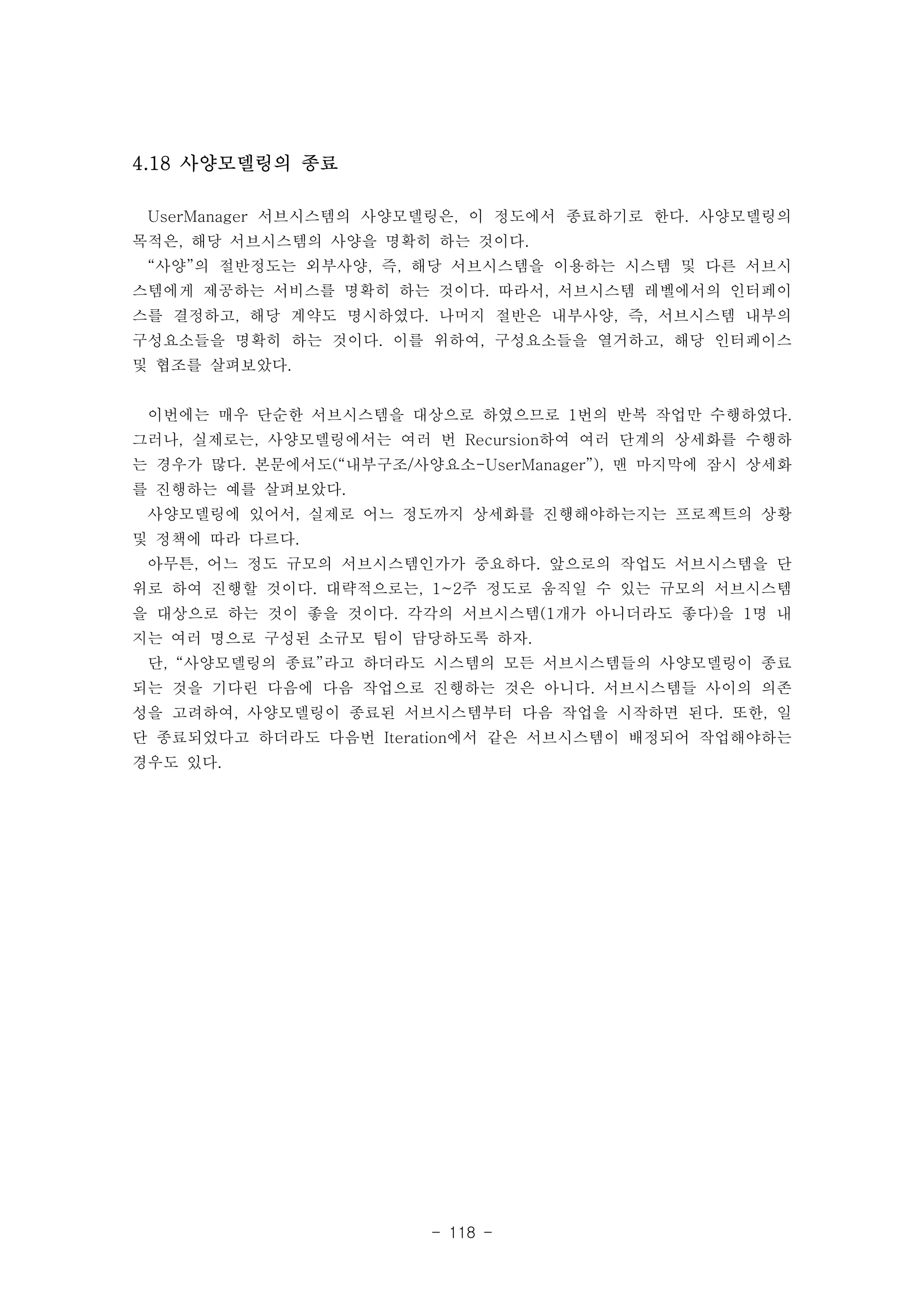 - 118 - 
4.18 사양모델링의 종료 
UserManager 서브시스템의 사양모델링은, 이 정도에서 종료하기로 한다. 사양모델링의 
목적은, 해당 서브시스템의 사양을 명확히 하는 것이다. 
“사양”의 절반정도는 외부사양, 즉, 해당 서브시스템을 이용하는 시스템 및 다른 서브시 
스템에게 제공하는 서비스를 명확히 하는 것이다. 따라서, 서브시스템 레벨에서의 인터페이 
스를 결정하고, 해당 계약도 명시하였다. 나머지 절반은 내부사양, 즉, 서브시스템 내부의 
구성요소들을 명확히 하는 것이다. 이를 위하여, 구성요소들을 열거하고, 해당 인터페이스 
및 협조를 살펴보았다. 
이번에는 매우 단순한 서브시스템을 대상으로 하였으므로 1번의 반복 작업만 수행하였다. 
그러나, 실제로는, 사양모델링에서는 여러 번 Recursion하여 여러 단계의 상세화를 수행하 
는 경우가 많다. 본문에서도(“내부구조/사양요소-UserManager”), 맨 마지막에 잠시 상세화 
를 진행하는 예를 살펴보았다. 
사양모델링에 있어서, 실제로 어느 정도까지 상세화를 진행해야하는지는 프로젝트의 상황 
및 정책에 따라 다르다. 
아무튼, 어느 정도 규모의 서브시스템인가가 중요하다. 앞으로의 작업도 서브시스템을 단 
위로 하여 진행할 것이다. 대략적으로는, 1~2주 정도로 움직일 수 있는 규모의 서브시스템 
을 대상으로 하는 것이 좋을 것이다. 각각의 서브시스템(1개가 아니더라도 좋다)을 1명 내 
지는 여러 명으로 구성된 소규모 팀이 담당하도록 하자. 
단, “사양모델링의 종료”라고 하더라도 시스템의 모든 서브시스템들의 사양모델링이 종료 
되는 것을 기다린 다음에 다음 작업으로 진행하는 것은 아니다. 서브시스템들 사이의 의존 
성을 고려하여, 사양모델링이 종료된 서브시스템부터 다음 작업을 시작하면 된다. 또한, 일 
단 종료되었다고 하더라도 다음번 Iteration에서 같은 서브시스템이 배정되어 작업해야하는 
경우도 있다. 
