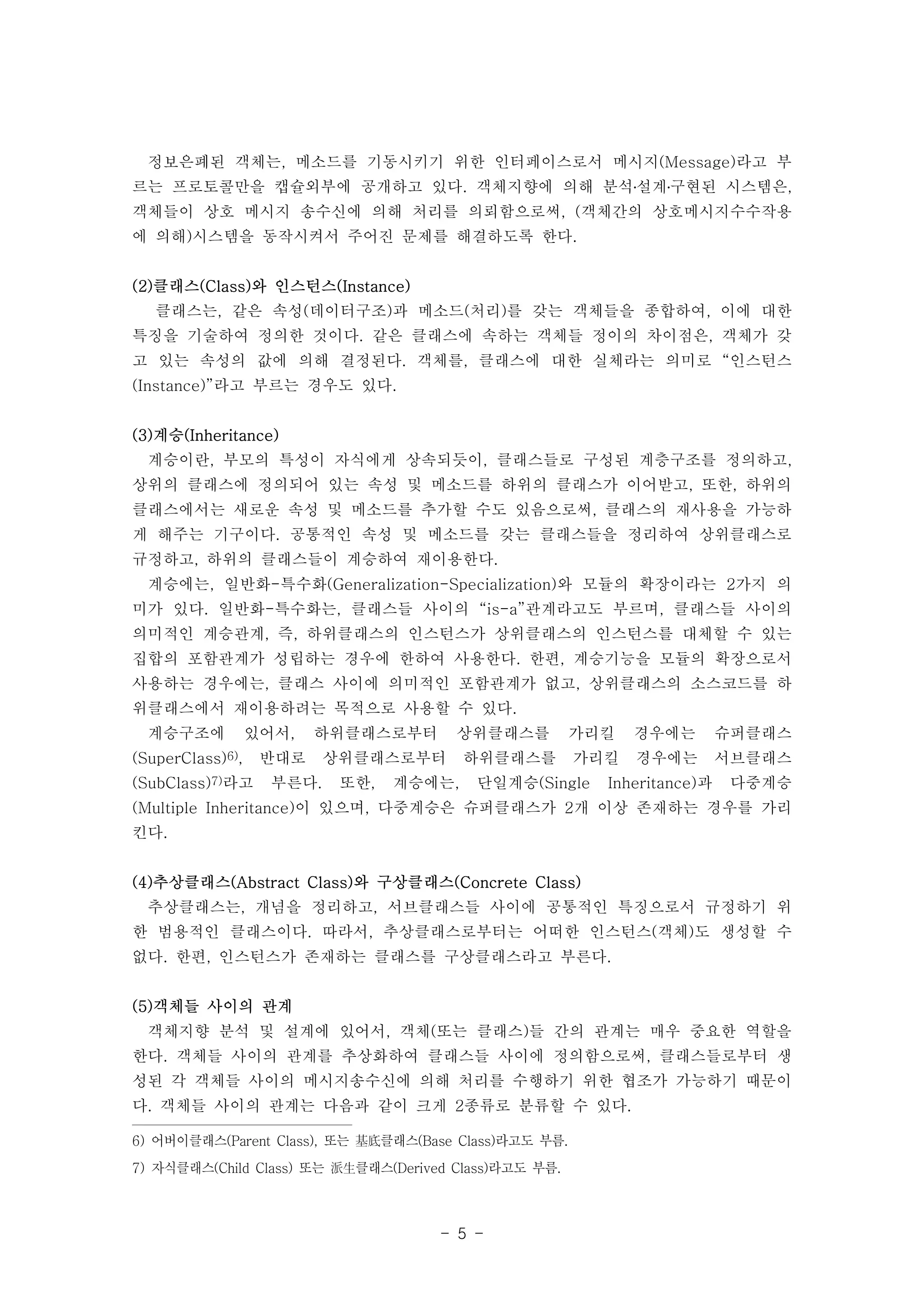 정보은폐된 객체는, 메소드를 기동시키기 위한 인터페이스로서 메시지(Message)라고 부 
르는 프로토콜만을 캡슐외부에 공개하고 있다. 객체지향에 의해 분석․설계․구현된 시스템은, 
객체들이 상호 메시지 송수신에 의해 처리를 의뢰함으로써, (객체간의 상호메시지수수작용 
에 의해)시스템을 동작시켜서 주어진 문제를 해결하도록 한다. 
- 5 - 
(2)클래스(Class)와 인스턴스(Instance) 
클래스는, 같은 속성(데이터구조)과 메소드(처리)를 갖는 객체들을 종합하여, 이에 대한 
특징을 기술하여 정의한 것이다. 같은 클래스에 속하는 객체들 정이의 차이점은, 객체가 갖 
고 있는 속성의 값에 의해 결정된다. 객체를, 클래스에 대한 실체라는 의미로 “인스턴스 
(Instance)”라고 부르는 경우도 있다. 
(3)계승(Inheritance) 
계승이란, 부모의 특성이 자식에게 상속되듯이, 클래스들로 구성된 계층구조를 정의하고, 
상위의 클래스에 정의되어 있는 속성 및 메소드를 하위의 클래스가 이어받고, 또한, 하위의 
클래스에서는 새로운 속성 및 메소드를 추가할 수도 있음으로써, 클래스의 재사용을 가능하 
게 해주는 기구이다. 공통적인 속성 및 메소드를 갖는 클래스들을 정리하여 상위클래스로 
규정하고, 하위의 클래스들이 계승하여 재이용한다. 
계승에는, 일반화-특수화(Generalization-Specialization)와 모듈의 확장이라는 2가지 의 
미가 있다. 일반화-특수화는, 클래스들 사이의 “is-a”관계라고도 부르며, 클래스들 사이의 
의미적인 계승관계, 즉, 하위클래스의 인스턴스가 상위클래스의 인스턴스를 대체할 수 있는 
집합의 포함관계가 성립하는 경우에 한하여 사용한다. 한편, 계승기능을 모듈의 확장으로서 
사용하는 경우에는, 클래스 사이에 의미적인 포함관계가 없고, 상위클래스의 소스코드를 하 
위클래스에서 재이용하려는 목적으로 사용할 수 있다. 
계승구조에 있어서, 하위클래스로부터 상위클래스를 가리킬 경우에는 슈퍼클래스 
(SuperClass)6), 반대로 상위클래스로부터 하위클래스를 가리킬 경우에는 서브클래스 
(SubClass)7)라고 부른다. 또한, 계승에는, 단일계승(Single Inheritance)과 다중계승 
(Multiple Inheritance)이 있으며, 다중계승은 슈퍼클래스가 2개 이상 존재하는 경우를 가리 
킨다. 
(4)추상클래스(Abstract Class)와 구상클래스(Concrete Class) 
추상클래스는, 개념을 정리하고, 서브클래스들 사이에 공통적인 특징으로서 규정하기 위 
한 범용적인 클래스이다. 따라서, 추상클래스로부터는 어떠한 인스턴스(객체)도 생성할 수 
없다. 한편, 인스턴스가 존재하는 클래스를 구상클래스라고 부른다. 
(5)객체들 사이의 관계 
객체지향 분석 및 설계에 있어서, 객체(또는 클래스)들 간의 관계는 매우 중요한 역할을 
한다. 객체들 사이의 관계를 추상화하여 클래스들 사이에 정의함으로써, 클래스들로부터 생 
성된 각 객체들 사이의 메시지송수신에 의해 처리를 수행하기 위한 협조가 가능하기 때문이 
다. 객체들 사이의 관계는 다음과 같이 크게 2종류로 분류할 수 있다. 
6) 어버이클래스(Parent Class), 또는 基底클래스(Base Class)라고도 부름. 
7) 자식클래스(Child Class) 또는 派生클래스(Derived Class)라고도 부름. 
 