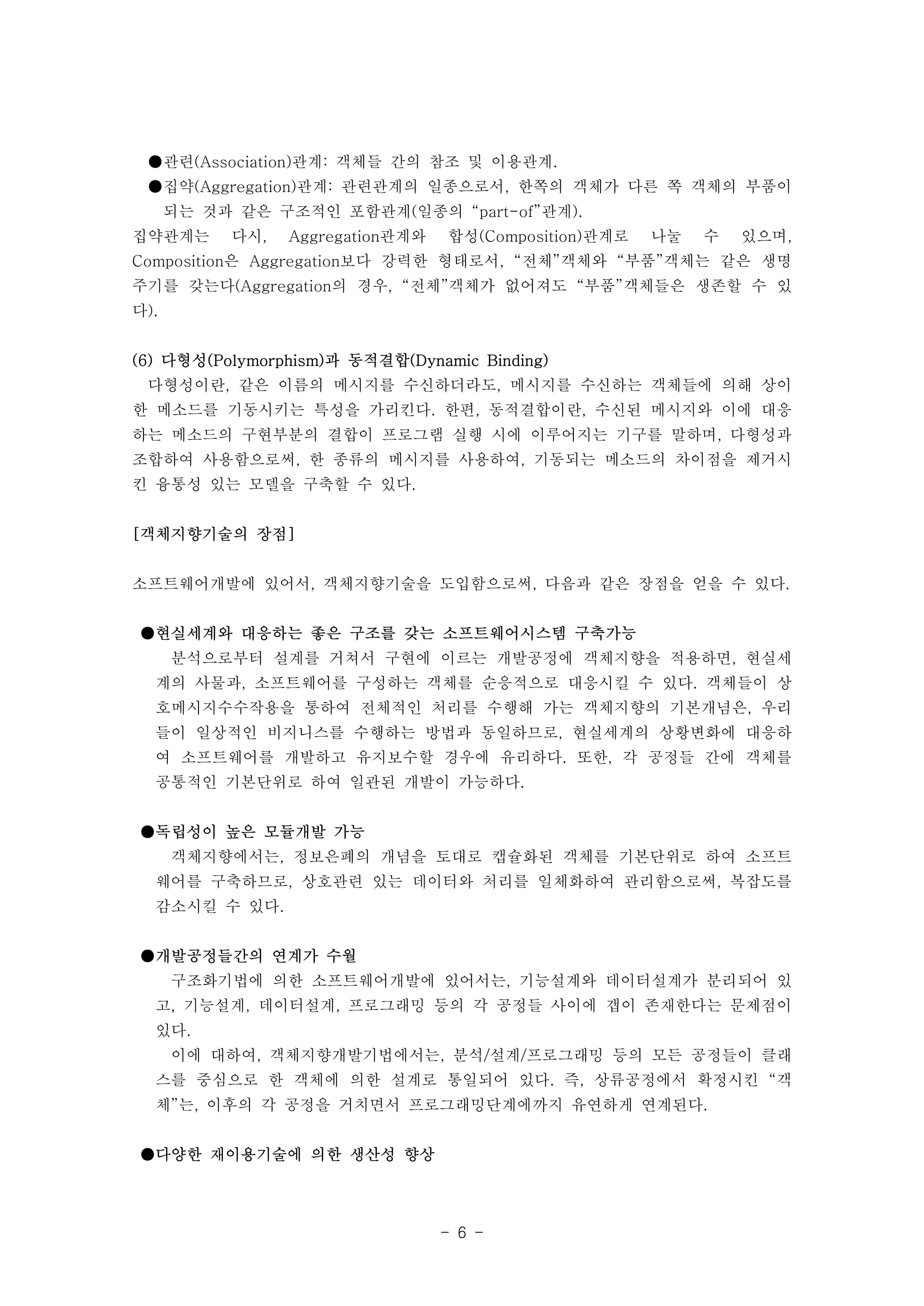 ●관련(Association)관계: 객체들 간의 참조 및 이용관계. 
●집약(Aggregation)관계: 관련관계의 일종으로서, 한쪽의 객체가 다른 쪽 객체의 부품이 
되는 것과 같은 구조적인 포함관계(일종의 “part-of”관계). 
집약관계는 다시, Aggregation관계와 합성(Composition)관계로 나눌 수 있으며, 
Composition은 Aggregation보다 강력한 형태로서, “전체”객체와 “부품”객체는 같은 생명 
주기를 갖는다(Aggregation의 경우, “전체”객체가 없어져도 “부품”객체들은 생존할 수 있 
다). 
(6) 다형성(Polymorphism)과 동적결합(Dynamic Binding) 
다형성이란, 같은 이름의 메시지를 수신하더라도, 메시지를 수신하는 객체들에 의해 상이 
한 메소드를 기동시키는 특성을 가리킨다. 한편, 동적결합이란, 수신된 메시지와 이에 대응 
하는 메소드의 구현부분의 결합이 프로그램 실행 시에 이루어지는 기구를 말하며, 다형성과 
조합하여 사용함으로써, 한 종류의 메시지를 사용하여, 기동되는 메소드의 차이점을 제거시 
킨 융통성 있는 모델을 구축할 수 있다. 
- 6 - 
[객체지향기술의 장점] 
소프트웨어개발에 있어서, 객체지향기술을 도입함으로써, 다음과 같은 장점을 얻을 수 있다. 
●현실세계와 대응하는 좋은 구조를 갖는 소프트웨어시스템 구축가능 
분석으로부터 설계를 거쳐서 구현에 이르는 개발공정에 객체지향을 적용하면, 현실세 
계의 사물과, 소프트웨어를 구성하는 객체를 순응적으로 대응시킬 수 있다. 객체들이 상 
호메시지수수작용을 통하여 전체적인 처리를 수행해 가는 객체지향의 기본개념은, 우리 
들이 일상적인 비지니스를 수행하는 방법과 동일하므로, 현실세계의 상황변화에 대응하 
여 소프트웨어를 개발하고 유지보수할 경우에 유리하다. 또한, 각 공정들 간에 객체를 
공통적인 기본단위로 하여 일관된 개발이 가능하다. 
●독립성이 높은 모듈개발 가능 
객체지향에서는, 정보은폐의 개념을 토대로 캡슐화된 객체를 기본단위로 하여 소프트 
웨어를 구축하므로, 상호관련 있는 데이터와 처리를 일체화하여 관리함으로써, 복잡도를 
감소시킬 수 있다. 
●개발공정들간의 연계가 수월 
구조화기법에 의한 소프트웨어개발에 있어서는, 기능설계와 데이터설계가 분리되어 있 
고, 기능설계, 데이터설계, 프로그래밍 등의 각 공정들 사이에 갭이 존재한다는 문제점이 
있다. 
이에 대하여, 객체지향개발기법에서는, 분석/설계/프로그래밍 등의 모든 공정들이 클래 
스를 중심으로 한 객체에 의한 설계로 통일되어 있다. 즉, 상류공정에서 확정시킨 “객 
체”는, 이후의 각 공정을 거치면서 프로그래밍단계에까지 유연하게 연계된다. 
●다양한 재이용기술에 의한 생산성 향상 
 