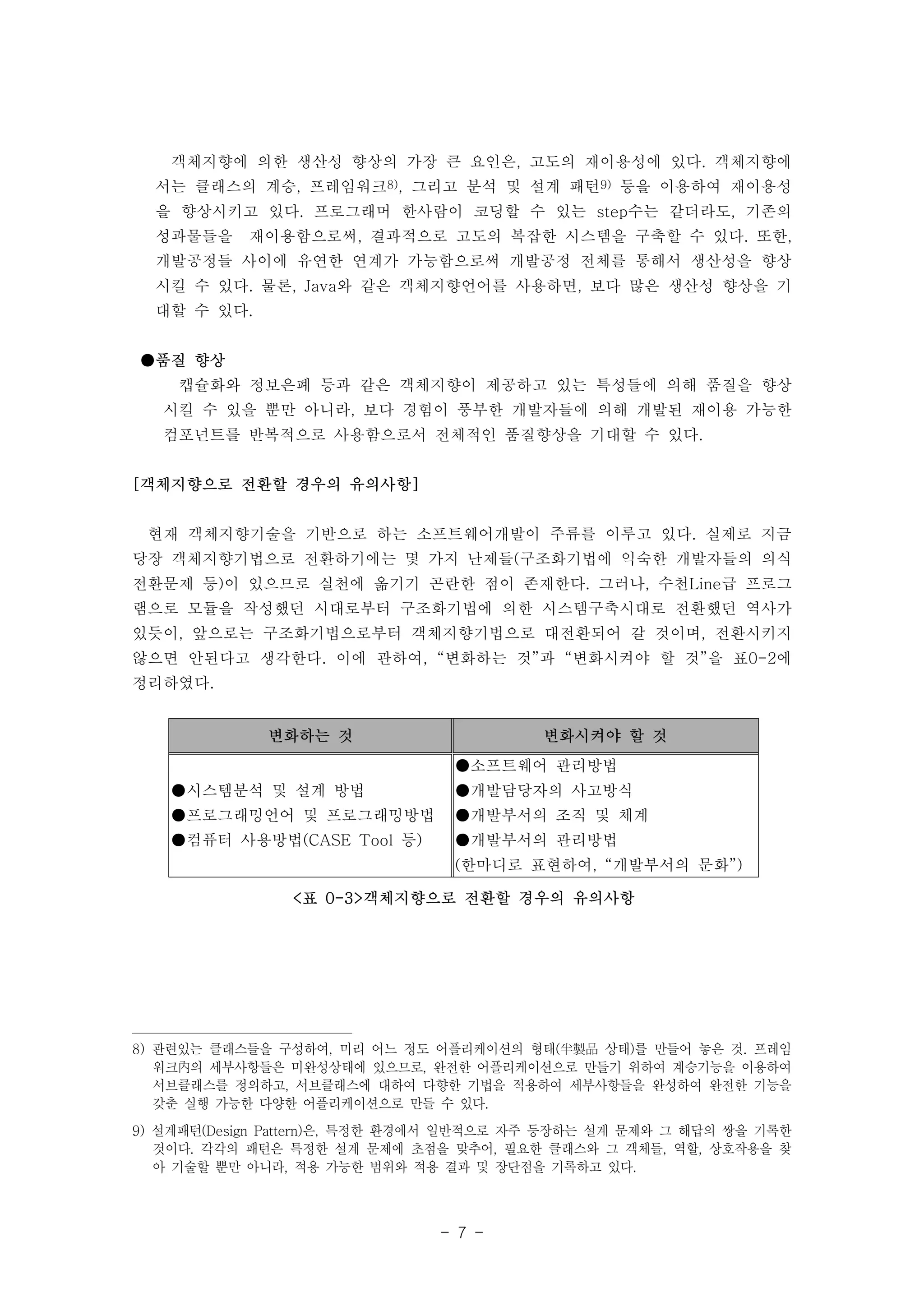 객체지향에 의한 생산성 향상의 가장 큰 요인은, 고도의 재이용성에 있다. 객체지향에 
서는 클래스의 계승, 프레임워크8), 그리고 분석 및 설계 패턴9) 등을 이용하여 재이용성 
을 향상시키고 있다. 프로그래머 한사람이 코딩할 수 있는 step수는 같더라도, 기존의 
성과물들을 재이용함으로써, 결과적으로 고도의 복잡한 시스템을 구축할 수 있다. 또한, 
개발공정들 사이에 유연한 연계가 가능함으로써 개발공정 전체를 통해서 생산성을 향상 
시킬 수 있다. 물론, Java와 같은 객체지향언어를 사용하면, 보다 많은 생산성 향상을 기 
대할 수 있다. 
변화하는 것 변화시켜야 할 것 
- 7 - 
●시스템분석 및 설계 방법 
●프로그래밍언어 및 프로그래밍방법 
●컴퓨터 사용방법(CASE Tool 등) 
●소프트웨어 관리방법 
●개발담당자의 사고방식 
●개발부서의 조직 및 체계 
●개발부서의 관리방법 
(한마디로 표현하여, “개발부서의 문화”) 
<표 0-3>객체지향으로 전환할 경우의 유의사항 
●품질 향상 
캡슐화와 정보은폐 등과 같은 객체지향이 제공하고 있는 특성들에 의해 품질을 향상 
시킬 수 있을 뿐만 아니라, 보다 경험이 풍부한 개발자들에 의해 개발된 재이용 가능한 
컴포넌트를 반복적으로 사용함으로서 전체적인 품질향상을 기대할 수 있다. 
[객체지향으로 전환할 경우의 유의사항] 
현재 객체지향기술을 기반으로 하는 소프트웨어개발이 주류를 이루고 있다. 실제로 지금 
당장 객체지향기법으로 전환하기에는 몇 가지 난제들(구조화기법에 익숙한 개발자들의 의식 
전환문제 등)이 있으므로 실천에 옮기기 곤란한 점이 존재한다. 그러나, 수천Line급 프로그 
램으로 모듈을 작성했던 시대로부터 구조화기법에 의한 시스템구축시대로 전환했던 역사가 
있듯이, 앞으로는 구조화기법으로부터 객체지향기법으로 대전환되어 갈 것이며, 전환시키지 
않으면 안된다고 생각한다. 이에 관하여, “변화하는 것”과 “변화시켜야 할 것”을 표0-2에 
정리하였다. 
8) 관련있는 클래스들을 구성하여, 미리 어느 정도 어플리케이션의 형태(半製品 상태)를 만들어 놓은 것. 프레임 
워크內의 세부사항들은 미완성상태에 있으므로, 완전한 어플리케이션으로 만들기 위하여 계승기능을 이용하여 
서브클래스를 정의하고, 서브클래스에 대하여 다향한 기법을 적용하여 세부사항들을 완성하여 완전한 기능을 
갖춘 실행 가능한 다양한 어플리케이션으로 만들 수 있다. 
9) 설계패턴(Design Pattern)은, 특정한 환경에서 일반적으로 자주 등장하는 설계 문제와 그 해답의 쌍을 기록한 
것이다. 각각의 패턴은 특정한 설계 문제에 초점을 맞추어, 필요한 클래스와 그 객체들, 역할, 상호작용을 찾 
아 기술할 뿐만 아니라, 적용 가능한 범위와 적용 결과 및 장단점을 기록하고 있다. 
 