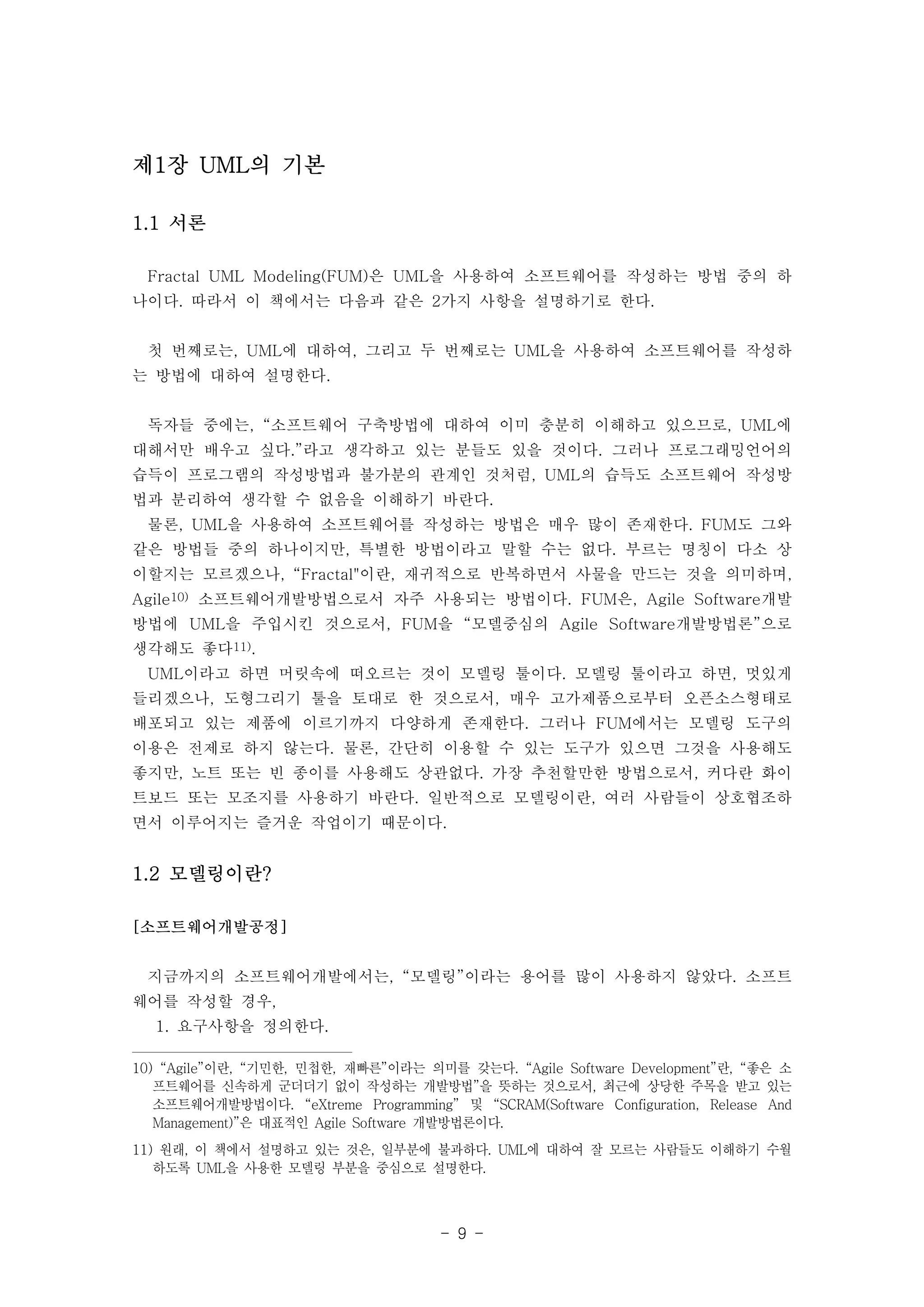 - 9 - 
제1장 UML의 기본 
1.1 서론 
Fractal UML Modeling(FUM)은 UML을 사용하여 소프트웨어를 작성하는 방법 중의 하 
나이다. 따라서 이 책에서는 다음과 같은 2가지 사항을 설명하기로 한다. 
첫 번째로는, UML에 대하여, 그리고 두 번째로는 UML을 사용하여 소프트웨어를 작성하 
는 방법에 대하여 설명한다. 
독자들 중에는, “소프트웨어 구축방법에 대하여 이미 충분히 이해하고 있으므로, UML에 
대해서만 배우고 싶다.”라고 생각하고 있는 분들도 있을 것이다. 그러나 프로그래밍언어의 
습득이 프로그램의 작성방법과 불가분의 관계인 것처럼, UML의 습득도 소프트웨어 작성방 
법과 분리하여 생각할 수 없음을 이해하기 바란다. 
물론, UML을 사용하여 소프트웨어를 작성하는 방법은 매우 많이 존재한다. FUM도 그와 
같은 방법들 중의 하나이지만, 특별한 방법이라고 말할 수는 없다. 부르는 명칭이 다소 상 
이할지는 모르겠으나, “Fractal"이란, 재귀적으로 반복하면서 사물을 만드는 것을 의미하며, 
Agile10) 소프트웨어개발방법으로서 자주 사용되는 방법이다. FUM은, Agile Software개발 
방법에 UML을 주입시킨 것으로서, FUM을 “모델중심의 Agile Software개발방법론”으로 
생각해도 좋다11). 
UML이라고 하면 머릿속에 떠오르는 것이 모델링 툴이다. 모델링 툴이라고 하면, 멋있게 
들리겠으나, 도형그리기 툴을 토대로 한 것으로서, 매우 고가제품으로부터 오픈소스형태로 
배포되고 있는 제품에 이르기까지 다양하게 존재한다. 그러나 FUM에서는 모델링 도구의 
이용은 전제로 하지 않는다. 물론, 간단히 이용할 수 있는 도구가 있으면 그것을 사용해도 
좋지만, 노트 또는 빈 종이를 사용해도 상관없다. 가장 추천할만한 방법으로서, 커다란 화이 
트보드 또는 모조지를 사용하기 바란다. 일반적으로 모델링이란, 여러 사람들이 상호협조하 
면서 이루어지는 즐거운 작업이기 때문이다. 
1.2 모델링이란? 
[소프트웨어개발공정] 
지금까지의 소프트웨어개발에서는, “모델링”이라는 용어를 많이 사용하지 않았다. 소프트 
웨어를 작성할 경우, 
1. 요구사항을 정의한다. 
10) “Agile”이란, “기민한, 민첩한, 재빠른”이라는 의미를 갖는다. “Agile Software Development”란, “좋은 소 
프트웨어를 신속하게 군더더기 없이 작성하는 개발방법”을 뜻하는 것으로서, 최근에 상당한 주목을 받고 있는 
소프트웨어개발방법이다. “eXtreme Programming” 및 “SCRAM(Software Configuration, Release And 
Management)”은 대표적인 Agile Software 개발방법론이다. 
11) 원래, 이 책에서 설명하고 있는 것은, 일부분에 불과하다. UML에 대하여 잘 모르는 사람들도 이해하기 수월 
하도록 UML을 사용한 모델링 부분을 중심으로 설명한다. 
 