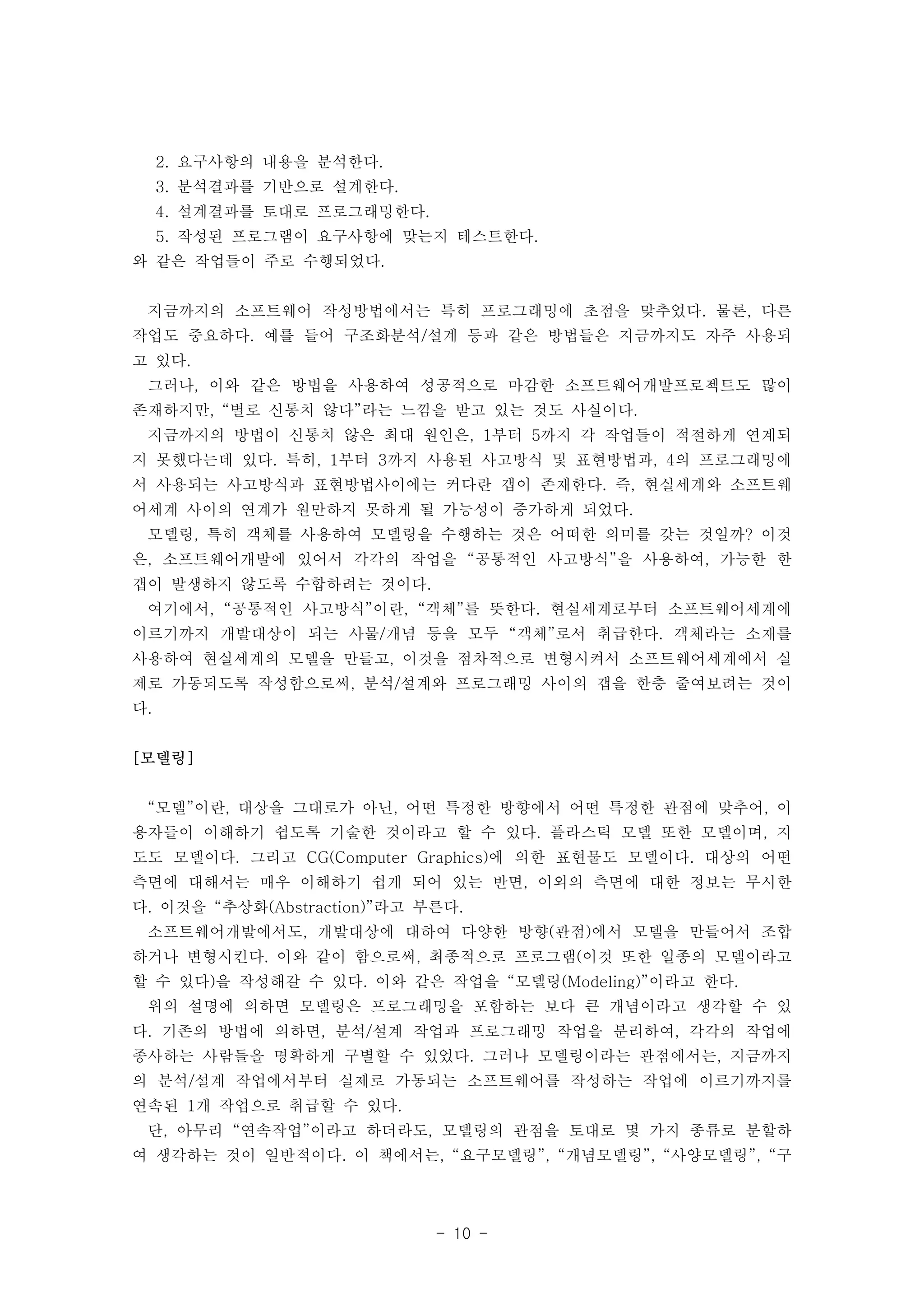 2. 요구사항의 내용을 분석한다. 
3. 분석결과를 기반으로 설계한다. 
4. 설계결과를 토대로 프로그래밍한다. 
5. 작성된 프로그램이 요구사항에 맞는지 테스트한다. 
- 10 - 
와 같은 작업들이 주로 수행되었다. 
지금까지의 소프트웨어 작성방법에서는 특히 프로그래밍에 초점을 맞추었다. 물론, 다른 
작업도 중요하다. 예를 들어 구조화분석/설계 등과 같은 방법들은 지금까지도 자주 사용되 
고 있다. 
그러나, 이와 같은 방법을 사용하여 성공적으로 마감한 소프트웨어개발프로젝트도 많이 
존재하지만, “별로 신통치 않다”라는 느낌을 받고 있는 것도 사실이다. 
지금까지의 방법이 신통치 않은 최대 원인은, 1부터 5까지 각 작업들이 적절하게 연계되 
지 못했다는데 있다. 특히, 1부터 3까지 사용된 사고방식 및 표현방법과, 4의 프로그래밍에 
서 사용되는 사고방식과 표현방법사이에는 커다란 갭이 존재한다. 즉, 현실세계와 소프트웨 
어세계 사이의 연계가 원만하지 못하게 될 가능성이 증가하게 되었다. 
모델링, 특히 객체를 사용하여 모델링을 수행하는 것은 어떠한 의미를 갖는 것일까? 이것 
은, 소프트웨어개발에 있어서 각각의 작업을 “공통적인 사고방식”을 사용하여, 가능한 한 
갭이 발생하지 않도록 수합하려는 것이다. 
여기에서, “공통적인 사고방식”이란, “객체”를 뜻한다. 현실세계로부터 소프트웨어세계에 
이르기까지 개발대상이 되는 사물/개념 등을 모두 “객체”로서 취급한다. 객체라는 소재를 
사용하여 현실세계의 모델을 만들고, 이것을 점차적으로 변형시켜서 소프트웨어세계에서 실 
제로 가동되도록 작성함으로써, 분석/설계와 프로그래밍 사이의 갭을 한층 줄여보려는 것이 
다. 
[모델링] 
“모델”이란, 대상을 그대로가 아닌, 어떤 특정한 방향에서 어떤 특정한 관점에 맞추어, 이 
용자들이 이해하기 쉽도록 기술한 것이라고 할 수 있다. 플라스틱 모델 또한 모델이며, 지 
도도 모델이다. 그리고 CG(Computer Graphics)에 의한 표현물도 모델이다. 대상의 어떤 
측면에 대해서는 매우 이해하기 쉽게 되어 있는 반면, 이외의 측면에 대한 정보는 무시한 
다. 이것을 “추상화(Abstraction)”라고 부른다. 
소프트웨어개발에서도, 개발대상에 대하여 다양한 방향(관점)에서 모델을 만들어서 조합 
하거나 변형시킨다. 이와 같이 함으로써, 최종적으로 프로그램(이것 또한 일종의 모델이라고 
할 수 있다)을 작성해갈 수 있다. 이와 같은 작업을 “모델링(Modeling)”이라고 한다. 
위의 설명에 의하면 모델링은 프로그래밍을 포함하는 보다 큰 개념이라고 생각할 수 있 
다. 기존의 방법에 의하면, 분석/설계 작업과 프로그래밍 작업을 분리하여, 각각의 작업에 
종사하는 사람들을 명확하게 구별할 수 있었다. 그러나 모델링이라는 관점에서는, 지금까지 
의 분석/설계 작업에서부터 실제로 가동되는 소프트웨어를 작성하는 작업에 이르기까지를 
연속된 1개 작업으로 취급할 수 있다. 
단, 아무리 “연속작업”이라고 하더라도, 모델링의 관점을 토대로 몇 가지 종류로 분할하 
여 생각하는 것이 일반적이다. 이 책에서는, “요구모델링”, “개념모델링”, “사양모델링”, “구 
 