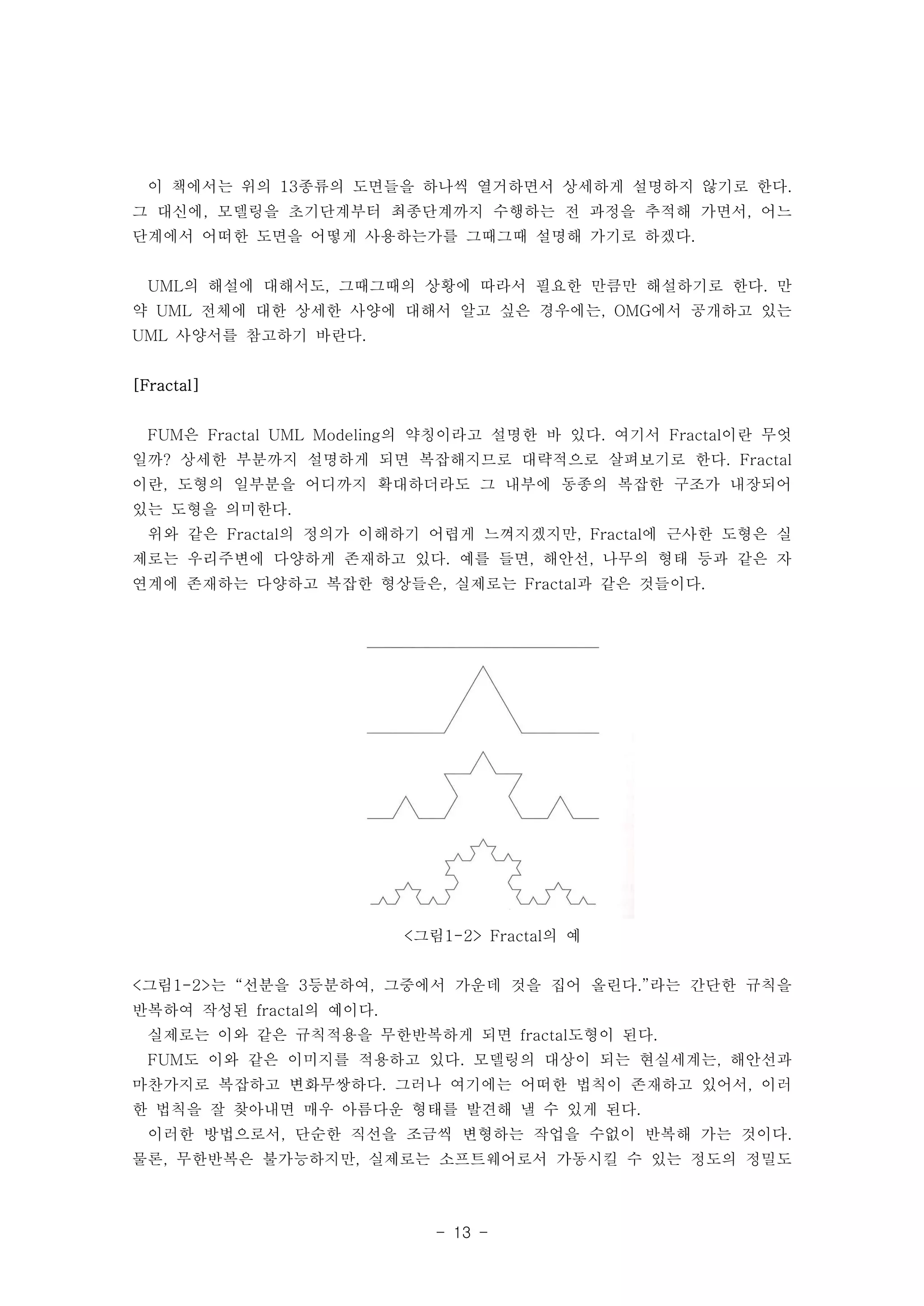 이 책에서는 위의 13종류의 도면들을 하나씩 열거하면서 상세하게 설명하지 않기로 한다. 
그 대신에, 모델링을 초기단계부터 최종단계까지 수행하는 전 과정을 추적해 가면서, 어느 
단계에서 어떠한 도면을 어떻게 사용하는가를 그때그때 설명해 가기로 하겠다. 
UML의 해설에 대해서도, 그때그때의 상황에 따라서 필요한 만큼만 해설하기로 한다. 만 
약 UML 전체에 대한 상세한 사양에 대해서 알고 싶은 경우에는, OMG에서 공개하고 있는 
UML 사양서를 참고하기 바란다. 
- 13 - 
[Fractal] 
FUM은 Fractal UML Modeling의 약칭이라고 설명한 바 있다. 여기서 Fractal이란 무엇 
일까? 상세한 부분까지 설명하게 되면 복잡해지므로 대략적으로 살펴보기로 한다. Fractal 
이란, 도형의 일부분을 어디까지 확대하더라도 그 내부에 동종의 복잡한 구조가 내장되어 
있는 도형을 의미한다. 
위와 같은 Fractal의 정의가 이해하기 어렵게 느껴지겠지만, Fractal에 근사한 도형은 실 
제로는 우리주변에 다양하게 존재하고 있다. 예를 들면, 해안선, 나무의 형태 등과 같은 자 
연계에 존재하는 다양하고 복잡한 형상들은, 실제로는 Fractal과 같은 것들이다. 
<그림1-2> Fractal의 예 
<그림1-2>는 “선분을 3등분하여, 그중에서 가운데 것을 집어 올린다.”라는 간단한 규칙을 
반복하여 작성된 fractal의 예이다. 
실제로는 이와 같은 규칙적용을 무한반복하게 되면 fractal도형이 된다. 
FUM도 이와 같은 이미지를 적용하고 있다. 모델링의 대상이 되는 현실세계는, 해안선과 
마찬가지로 복잡하고 변화무쌍하다. 그러나 여기에는 어떠한 법칙이 존재하고 있어서, 이러 
한 법칙을 잘 찾아내면 매우 아름다운 형태를 발견해 낼 수 있게 된다. 
이러한 방법으로서, 단순한 직선을 조금씩 변형하는 작업을 수없이 반복해 가는 것이다. 
물론, 무한반복은 불가능하지만, 실제로는 소프트웨어로서 가동시킬 수 있는 정도의 정밀도 
 
