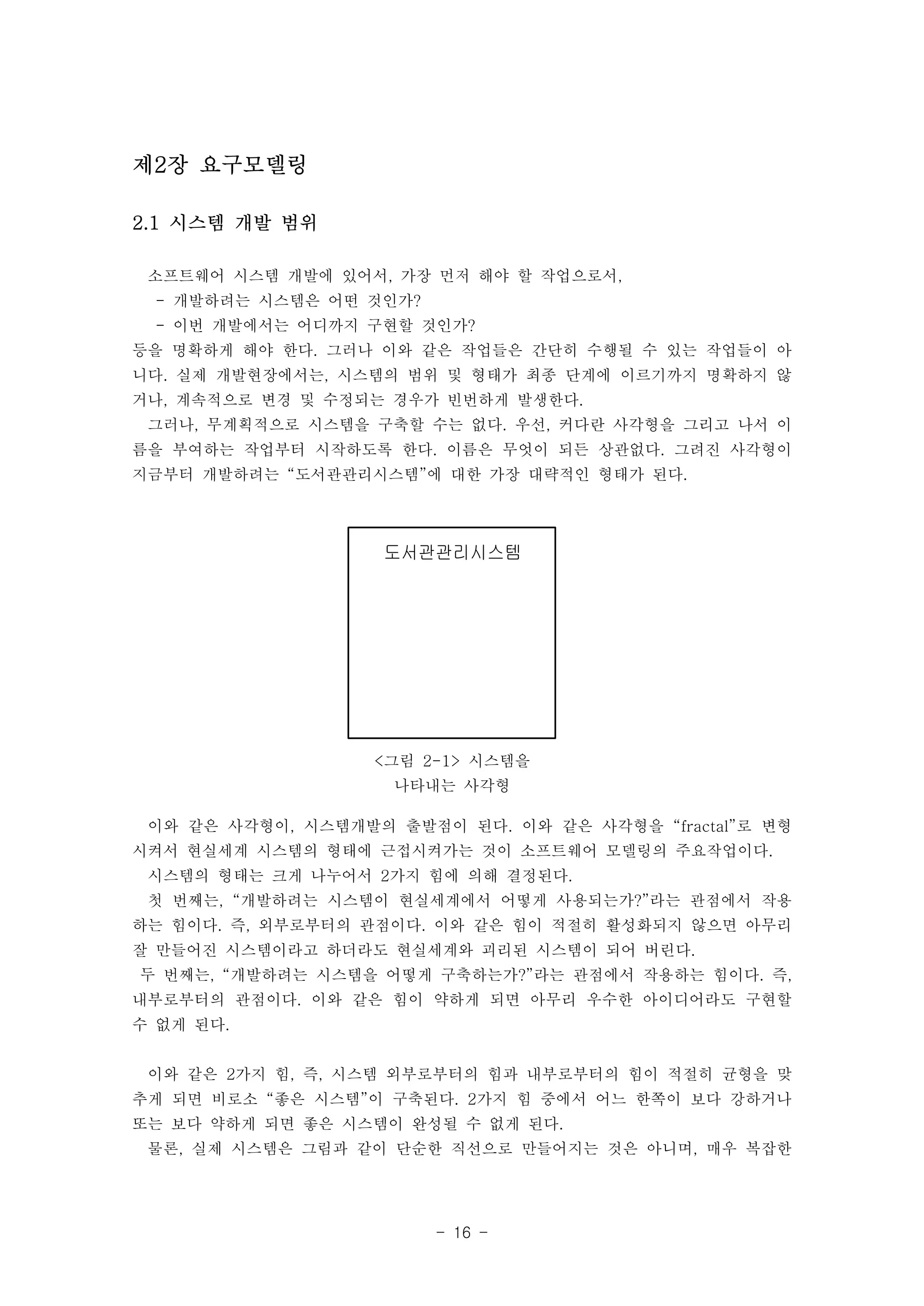 도서관관리시스템 
<그림 2-1> 시스템을 
나타내는 사각형 
- 16 - 
제2장 요구모델링 
2.1 시스템 개발 범위 
소프트웨어 시스템 개발에 있어서, 가장 먼저 해야 할 작업으로서, 
- 개발하려는 시스템은 어떤 것인가? 
- 이번 개발에서는 어디까지 구현할 것인가? 
등을 명확하게 해야 한다. 그러나 이와 같은 작업들은 간단히 수행될 수 있는 작업들이 아 
니다. 실제 개발현장에서는, 시스템의 범위 및 형태가 최종 단계에 이르기까지 명확하지 않 
거나, 계속적으로 변경 및 수정되는 경우가 빈번하게 발생한다. 
그러나, 무계획적으로 시스템을 구축할 수는 없다. 우선, 커다란 사각형을 그리고 나서 이 
름을 부여하는 작업부터 시작하도록 한다. 이름은 무엇이 되든 상관없다. 그려진 사각형이 
지금부터 개발하려는 “도서관관리시스템”에 대한 가장 대략적인 형태가 된다. 
이와 같은 사각형이, 시스템개발의 출발점이 된다. 이와 같은 사각형을 “fractal”로 변형 
시켜서 현실세계 시스템의 형태에 근접시켜가는 것이 소프트웨어 모델링의 주요작업이다. 
시스템의 형태는 크게 나누어서 2가지 힘에 의해 결정된다. 
첫 번째는, “개발하려는 시스템이 현실세계에서 어떻게 사용되는가?”라는 관점에서 작용 
하는 힘이다. 즉, 외부로부터의 관점이다. 이와 같은 힘이 적절히 활성화되지 않으면 아무리 
잘 만들어진 시스템이라고 하더라도 현실세계와 괴리된 시스템이 되어 버린다. 
두 번째는, “개발하려는 시스템을 어떻게 구축하는가?”라는 관점에서 작용하는 힘이다. 즉, 
내부로부터의 관점이다. 이와 같은 힘이 약하게 되면 아무리 우수한 아이디어라도 구현할 
수 없게 된다. 
이와 같은 2가지 힘, 즉, 시스템 외부로부터의 힘과 내부로부터의 힘이 적절히 균형을 맞 
추게 되면 비로소 “좋은 시스템”이 구축된다. 2가지 힘 중에서 어느 한쪽이 보다 강하거나 
또는 보다 약하게 되면 좋은 시스템이 완성될 수 없게 된다. 
물론, 실제 시스템은 그림과 같이 단순한 직선으로 만들어지는 것은 아니며, 매우 복잡한 
 