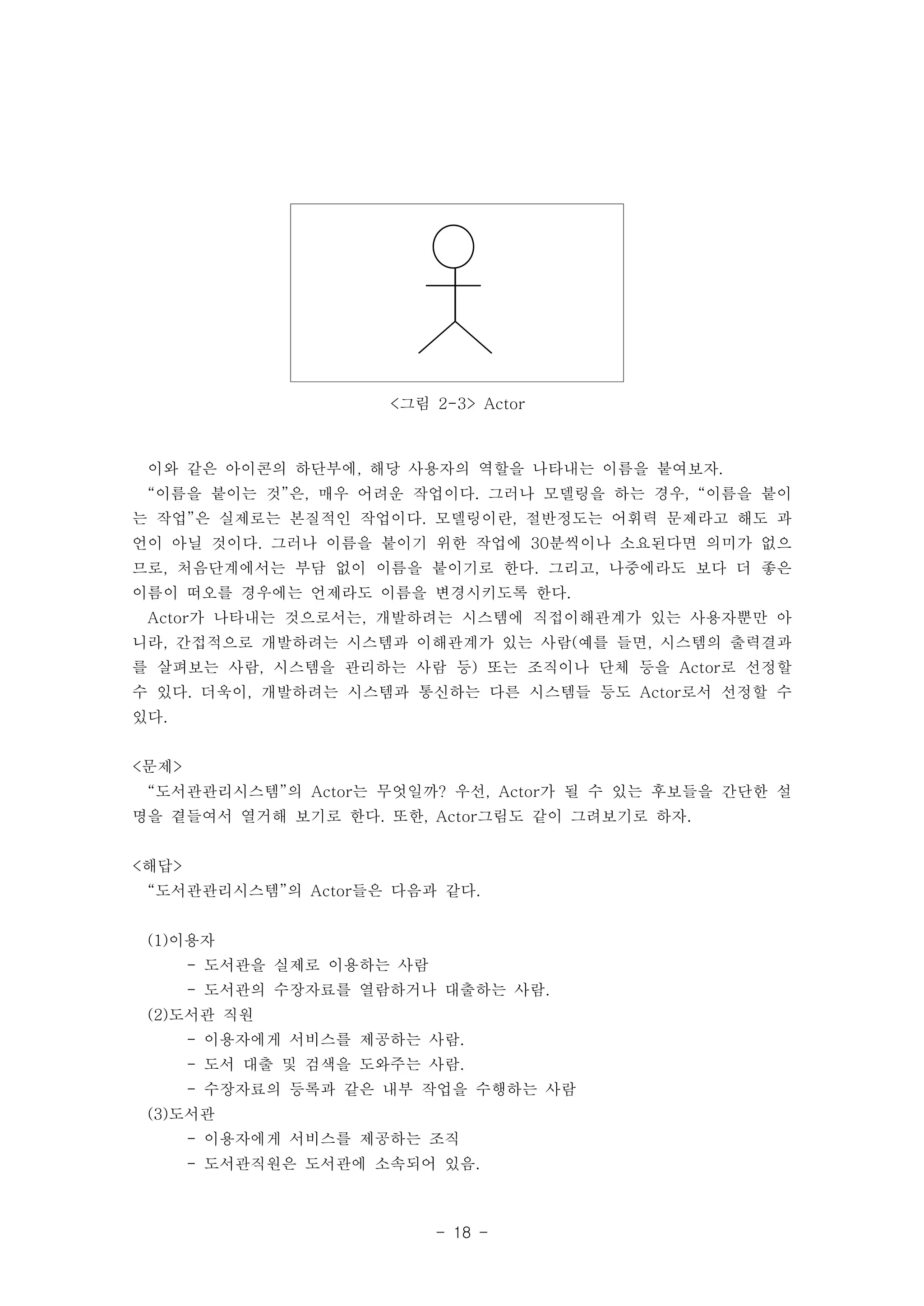 <그림 2-3> Actor 
이와 같은 아이콘의 하단부에, 해당 사용자의 역할을 나타내는 이름을 붙여보자. 
“이름을 붙이는 것”은, 매우 어려운 작업이다. 그러나 모델링을 하는 경우, “이름을 붙이 
는 작업”은 실제로는 본질적인 작업이다. 모델링이란, 절반정도는 어휘력 문제라고 해도 과 
언이 아닐 것이다. 그러나 이름을 붙이기 위한 작업에 30분씩이나 소요된다면 의미가 없으 
므로, 처음단계에서는 부담 없이 이름을 붙이기로 한다. 그리고, 나중에라도 보다 더 좋은 
이름이 떠오를 경우에는 언제라도 이름을 변경시키도록 한다. 
Actor가 나타내는 것으로서는, 개발하려는 시스템에 직접이해관계가 있는 사용자뿐만 아 
니라, 간접적으로 개발하려는 시스템과 이해관계가 있는 사람(예를 들면, 시스템의 출력결과 
를 살펴보는 사람, 시스템을 관리하는 사람 등) 또는 조직이나 단체 등을 Actor로 선정할 
수 있다. 더욱이, 개발하려는 시스템과 통신하는 다른 시스템들 등도 Actor로서 선정할 수 
있다. 
<문제> 
“도서관관리시스템”의 Actor는 무엇일까? 우선, Actor가 될 수 있는 후보들을 간단한 설 
명을 곁들여서 열거해 보기로 한다. 또한, Actor그림도 같이 그려보기로 하자. 
<해답> 
“도서관관리시스템”의 Actor들은 다음과 같다. 
- 18 - 
(1)이용자 
- 도서관을 실제로 이용하는 사람 
- 도서관의 수장자료를 열람하거나 대출하는 사람. 
(2)도서관 직원 
- 이용자에게 서비스를 제공하는 사람. 
- 도서 대출 및 검색을 도와주는 사람. 
- 수장자료의 등록과 같은 내부 작업을 수행하는 사람 
(3)도서관 
- 이용자에게 서비스를 제공하는 조직 
- 도서관직원은 도서관에 소속되어 있음. 
 