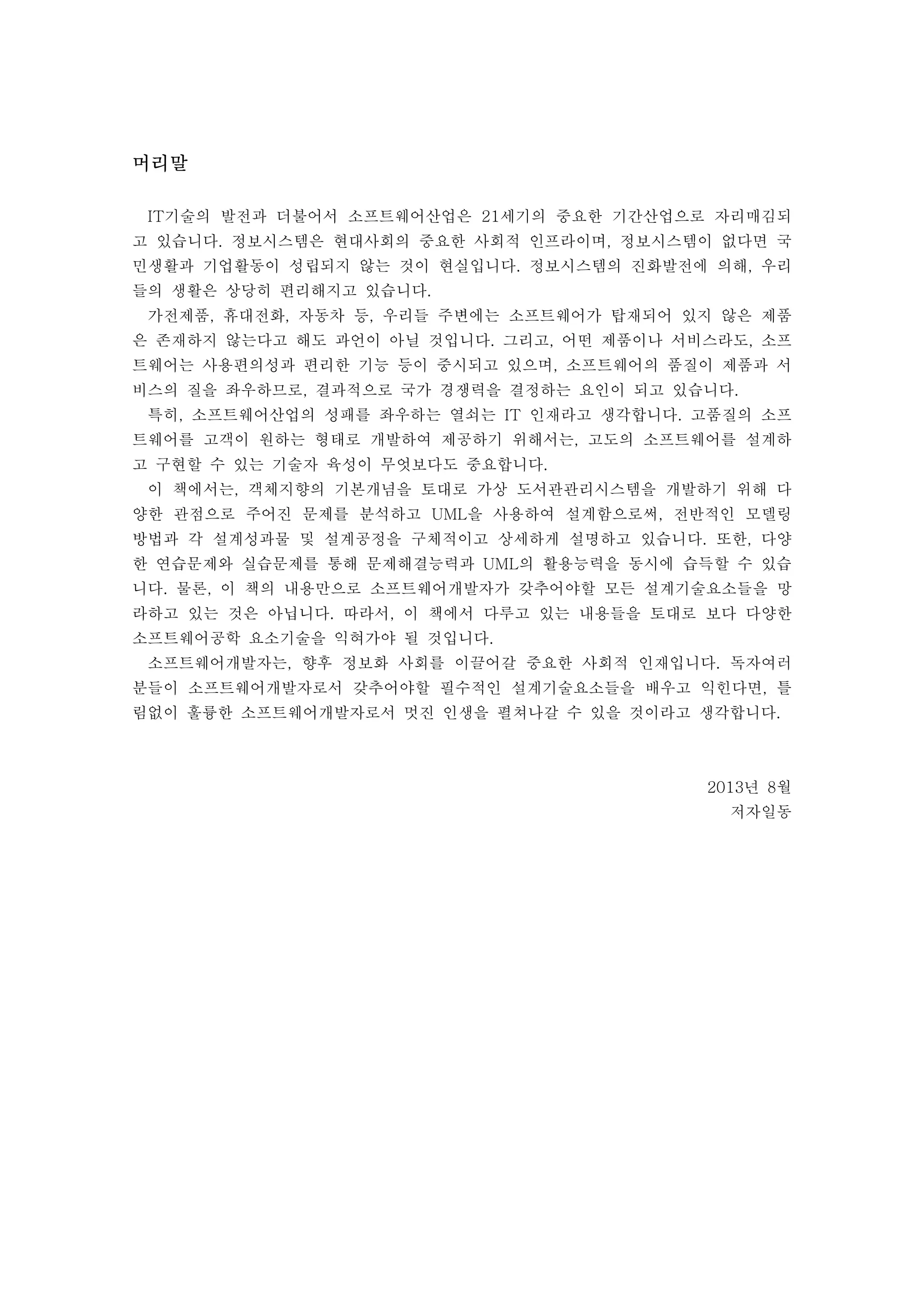 머리말 
IT기술의 발전과 더불어서 소프트웨어산업은 21세기의 중요한 기간산업으로 자리매김되 
고 있습니다. 정보시스템은 현대사회의 중요한 사회적 인프라이며, 정보시스템이 없다면 국 
민생활과 기업활동이 성립되지 않는 것이 현실입니다. 정보시스템의 진화발전에 의해, 우리 
들의 생활은 상당히 편리해지고 있습니다. 
가전제품, 휴대전화, 자동차 등, 우리들 주변에는 소프트웨어가 탑재되어 있지 않은 제품 
은 존재하지 않는다고 해도 과언이 아닐 것입니다. 그리고, 어떤 제품이나 서비스라도, 소프 
트웨어는 사용편의성과 편리한 기능 등이 중시되고 있으며, 소프트웨어의 품질이 제품과 서 
비스의 질을 좌우하므로, 결과적으로 국가 경쟁력을 결정하는 요인이 되고 있습니다. 
특히, 소프트웨어산업의 성패를 좌우하는 열쇠는 IT 인재라고 생각합니다. 고품질의 소프 
트웨어를 고객이 원하는 형태로 개발하여 제공하기 위해서는, 고도의 소프트웨어를 설계하 
고 구현할 수 있는 기술자 육성이 무엇보다도 중요합니다. 
이 책에서는, 객체지향의 기본개념을 토대로 가상 도서관관리시스템을 개발하기 위해 다 
양한 관점으로 주어진 문제를 분석하고 UML을 사용하여 설계함으로써, 전반적인 모델링 
방법과 각 설계성과물 및 설계공정을 구체적이고 상세하게 설명하고 있습니다. 또한, 다양 
한 연습문제와 실습문제를 통해 문제해결능력과 UML의 활용능력을 동시에 습득할 수 있습 
니다. 물론, 이 책의 내용만으로 소프트웨어개발자가 갖추어야할 모든 설계기술요소들을 망 
라하고 있는 것은 아닙니다. 따라서, 이 책에서 다루고 있는 내용들을 토대로 보다 다양한 
소프트웨어공학 요소기술을 익혀가야 될 것입니다. 
소프트웨어개발자는, 향후 정보화 사회를 이끌어갈 중요한 사회적 인재입니다. 독자여러 
분들이 소프트웨어개발자로서 갖추어야할 필수적인 설계기술요소들을 배우고 익힌다면, 틀 
림없이 훌륭한 소프트웨어개발자로서 멋진 인생을 펼쳐나갈 수 있을 것이라고 생각합니다. 
2013년 8월 
저자일동 
 