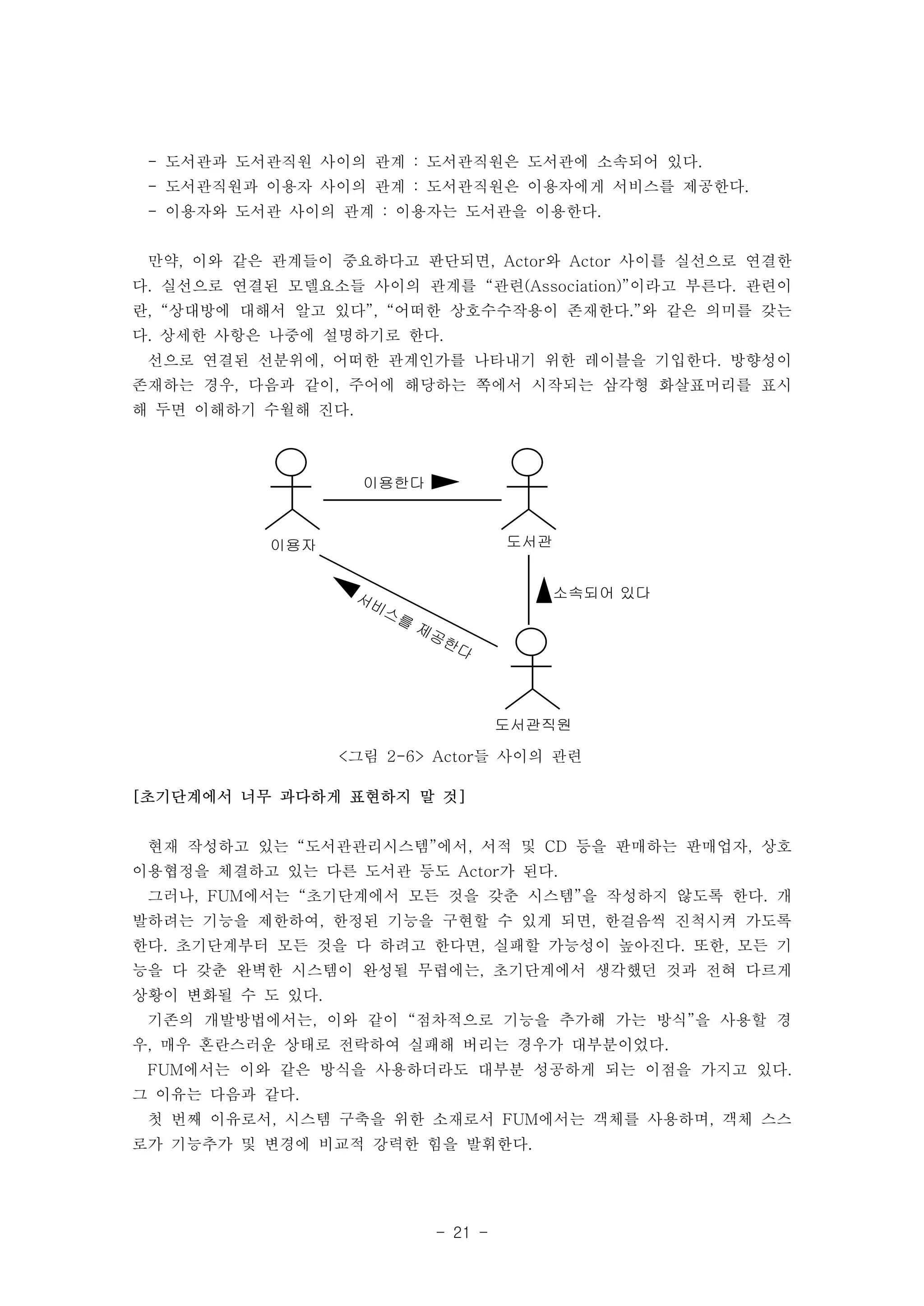 - 도서관과 도서관직원 사이의 관계 : 도서관직원은 도서관에 소속되어 있다. 
- 도서관직원과 이용자 사이의 관계 : 도서관직원은 이용자에게 서비스를 제공한다. 
- 이용자와 도서관 사이의 관계 : 이용자는 도서관을 이용한다. 
만약, 이와 같은 관계들이 중요하다고 판단되면, Actor와 Actor 사이를 실선으로 연결한 
다. 실선으로 연결된 모델요소들 사이의 관계를 “관련(Association)”이라고 부른다. 관련이 
란, “상대방에 대해서 알고 있다”, “어떠한 상호수수작용이 존재한다.”와 같은 의미를 갖는 
다. 상세한 사항은 나중에 설명하기로 한다. 
선으로 연결된 선분위에, 어떠한 관계인가를 나타내기 위한 레이블을 기입한다. 방향성이 
존재하는 경우, 다음과 같이, 주어에 해당하는 쪽에서 시작되는 삼각형 화살표머리를 표시 
해 두면 이해하기 수월해 진다. 
- 21 - 
이용자 
도서관 
도서관직원 
이용한다 
소속되어 있다 
서비스를 제공한다 
<그림 2-6> Actor들 사이의 관련 
[초기단계에서 너무 과다하게 표현하지 말 것] 
현재 작성하고 있는 “도서관관리시스템”에서, 서적 및 CD 등을 판매하는 판매업자, 상호 
이용협정을 체결하고 있는 다른 도서관 등도 Actor가 된다. 
그러나, FUM에서는 “초기단계에서 모든 것을 갖춘 시스템”을 작성하지 않도록 한다. 개 
발하려는 기능을 제한하여, 한정된 기능을 구현할 수 있게 되면, 한걸음씩 진척시켜 가도록 
한다. 초기단계부터 모든 것을 다 하려고 한다면, 실패할 가능성이 높아진다. 또한, 모든 기 
능을 다 갖춘 완벽한 시스템이 완성될 무렵에는, 초기단계에서 생각했던 것과 전혀 다르게 
상황이 변화될 수 도 있다. 
기존의 개발방법에서는, 이와 같이 “점차적으로 기능을 추가해 가는 방식”을 사용할 경 
우, 매우 혼란스러운 상태로 전락하여 실패해 버리는 경우가 대부분이었다. 
FUM에서는 이와 같은 방식을 사용하더라도 대부분 성공하게 되는 이점을 가지고 있다. 
그 이유는 다음과 같다. 
첫 번째 이유로서, 시스템 구축을 위한 소재로서 FUM에서는 객체를 사용하며, 객체 스스 
로가 기능추가 및 변경에 비교적 강력한 힘을 발휘한다. 
 