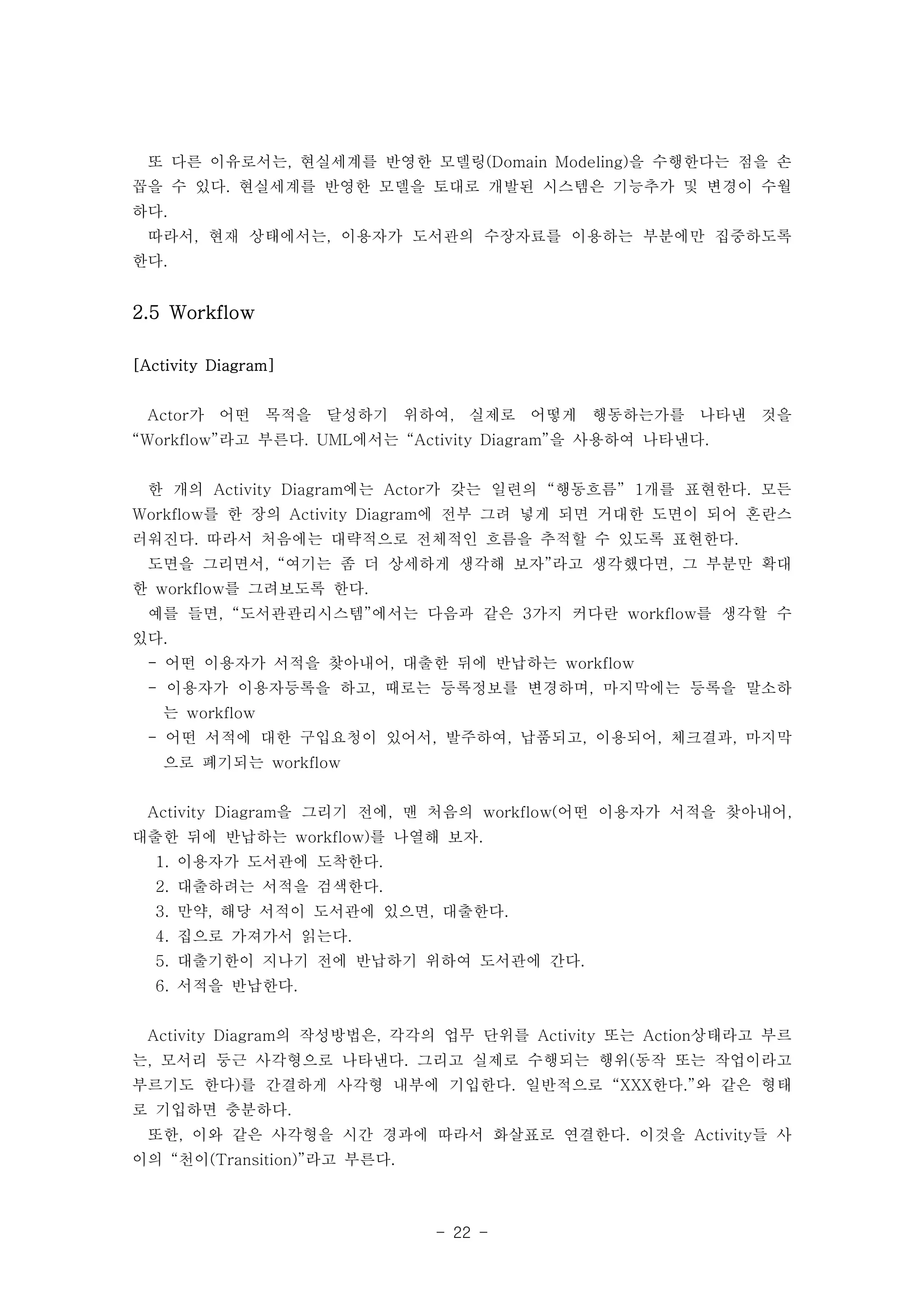 또 다른 이유로서는, 현실세계를 반영한 모델링(Domain Modeling)을 수행한다는 점을 손 
꼽을 수 있다. 현실세계를 반영한 모델을 토대로 개발된 시스템은 기능추가 및 변경이 수월 
하다. 
따라서, 현재 상태에서는, 이용자가 도서관의 수장자료를 이용하는 부분에만 집중하도록 
한다. 
- 22 - 
2.5 Workflow 
[Activity Diagram] 
Actor가 어떤 목적을 달성하기 위하여, 실제로 어떻게 행동하는가를 나타낸 것을 
“Workflow”라고 부른다. UML에서는 “Activity Diagram”을 사용하여 나타낸다. 
한 개의 Activity Diagram에는 Actor가 갖는 일련의 “행동흐름” 1개를 표현한다. 모든 
Workflow를 한 장의 Activity Diagram에 전부 그려 넣게 되면 거대한 도면이 되어 혼란스 
러워진다. 따라서 처음에는 대략적으로 전체적인 흐름을 추적할 수 있도록 표현한다. 
도면을 그리면서, “여기는 좀 더 상세하게 생각해 보자”라고 생각했다면, 그 부분만 확대 
한 workflow를 그려보도록 한다. 
예를 들면, “도서관관리시스템”에서는 다음과 같은 3가지 커다란 workflow를 생각할 수 
있다. 
- 어떤 이용자가 서적을 찾아내어, 대출한 뒤에 반납하는 workflow 
- 이용자가 이용자등록을 하고, 때로는 등록정보를 변경하며, 마지막에는 등록을 말소하 
는 workflow 
- 어떤 서적에 대한 구입요청이 있어서, 발주하여, 납품되고, 이용되어, 체크결과, 마지막 
으로 폐기되는 workflow 
Activity Diagram을 그리기 전에, 맨 처음의 workflow(어떤 이용자가 서적을 찾아내어, 
대출한 뒤에 반납하는 workflow)를 나열해 보자. 
1. 이용자가 도서관에 도착한다. 
2. 대출하려는 서적을 검색한다. 
3. 만약, 해당 서적이 도서관에 있으면, 대출한다. 
4. 집으로 가져가서 읽는다. 
5. 대출기한이 지나기 전에 반납하기 위하여 도서관에 간다. 
6. 서적을 반납한다. 
Activity Diagram의 작성방법은, 각각의 업무 단위를 Activity 또는 Action상태라고 부르 
는, 모서리 둥근 사각형으로 나타낸다. 그리고 실제로 수행되는 행위(동작 또는 작업이라고 
부르기도 한다)를 간결하게 사각형 내부에 기입한다. 일반적으로 “XXX한다.”와 같은 형태 
로 기입하면 충분하다. 
또한, 이와 같은 사각형을 시간 경과에 따라서 화살표로 연결한다. 이것을 Activity들 사 
이의 “천이(Transition)”라고 부른다. 
 