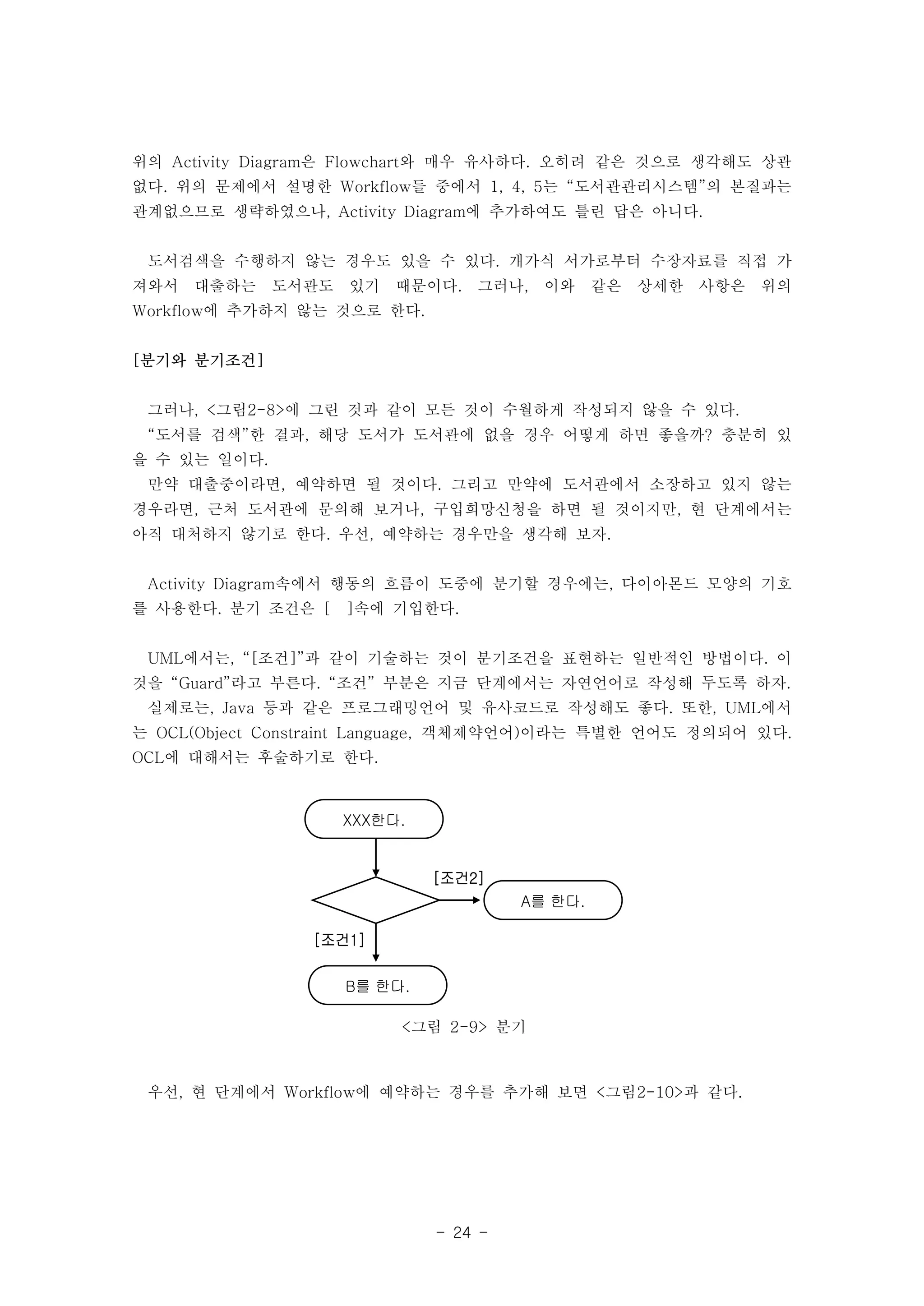 위의 Activity Diagram은 Flowchart와 매우 유사하다. 오히려 같은 것으로 생각해도 상관 
없다. 위의 문제에서 설명한 Workflow들 중에서 1, 4, 5는 “도서관관리시스템”의 본질과는 
관계없으므로 생략하였으나, Activity Diagram에 추가하여도 틀린 답은 아니다. 
도서검색을 수행하지 않는 경우도 있을 수 있다. 개가식 서가로부터 수장자료를 직접 가 
져와서 대출하는 도서관도 있기 때문이다. 그러나, 이와 같은 상세한 사항은 위의 
Workflow에 추가하지 않는 것으로 한다. 
- 24 - 
XXX한다. 
A를 한다. 
B를 한다. 
[조건2] 
[조건1] 
<그림 2-9> 분기 
[분기와 분기조건] 
그러나, <그림2-8>에 그린 것과 같이 모든 것이 수월하게 작성되지 않을 수 있다. 
“도서를 검색”한 결과, 해당 도서가 도서관에 없을 경우 어떻게 하면 좋을까? 충분히 있 
을 수 있는 일이다. 
만약 대출중이라면, 예약하면 될 것이다. 그리고 만약에 도서관에서 소장하고 있지 않는 
경우라면, 근처 도서관에 문의해 보거나, 구입희망신청을 하면 될 것이지만, 현 단계에서는 
아직 대처하지 않기로 한다. 우선, 예약하는 경우만을 생각해 보자. 
Activity Diagram속에서 행동의 흐름이 도중에 분기할 경우에는, 다이아몬드 모양의 기호 
를 사용한다. 분기 조건은 [ ]속에 기입한다. 
UML에서는, “[조건]”과 같이 기술하는 것이 분기조건을 표현하는 일반적인 방법이다. 이 
것을 “Guard”라고 부른다. “조건” 부분은 지금 단계에서는 자연언어로 작성해 두도록 하자. 
실제로는, Java 등과 같은 프로그래밍언어 및 유사코드로 작성해도 좋다. 또한, UML에서 
는 OCL(Object Constraint Language, 객체제약언어)이라는 특별한 언어도 정의되어 있다. 
OCL에 대해서는 후술하기로 한다. 
우선, 현 단계에서 Workflow에 예약하는 경우를 추가해 보면 <그림2-10>과 같다. 
 