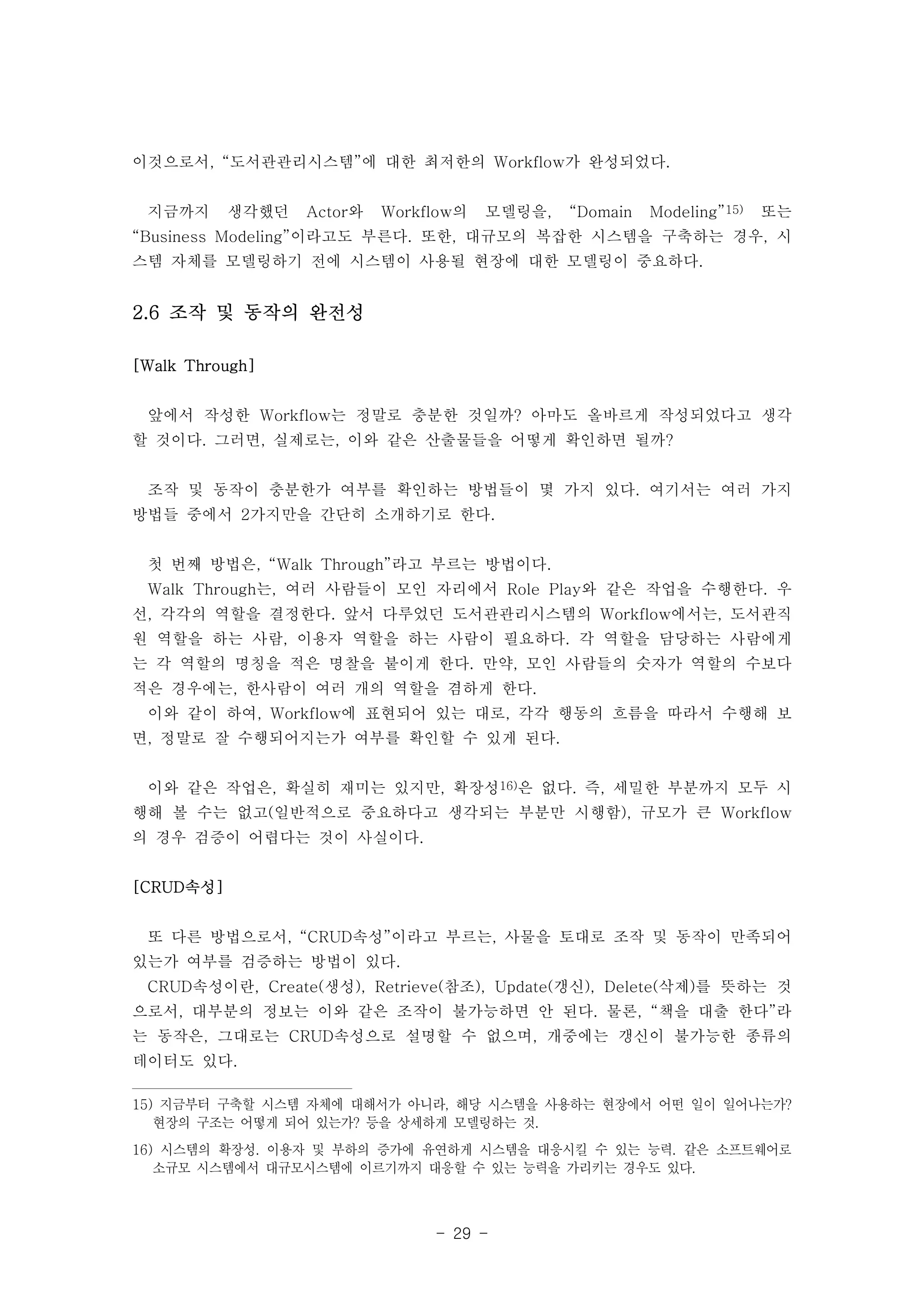 이것으로서, “도서관관리시스템”에 대한 최저한의 Workflow가 완성되었다. 
지금까지 생각했던 Actor와 Workflow의 모델링을, “Domain Modeling”15) 또는 
“Business Modeling”이라고도 부른다. 또한, 대규모의 복잡한 시스템을 구축하는 경우, 시 
스템 자체를 모델링하기 전에 시스템이 사용될 현장에 대한 모델링이 중요하다. 
- 29 - 
2.6 조작 및 동작의 완전성 
[Walk Through] 
앞에서 작성한 Workflow는 정말로 충분한 것일까? 아마도 올바르게 작성되었다고 생각 
할 것이다. 그러면, 실제로는, 이와 같은 산출물들을 어떻게 확인하면 될까? 
조작 및 동작이 충분한가 여부를 확인하는 방법들이 몇 가지 있다. 여기서는 여러 가지 
방법들 중에서 2가지만을 간단히 소개하기로 한다. 
첫 번째 방법은, “Walk Through”라고 부르는 방법이다. 
Walk Through는, 여러 사람들이 모인 자리에서 Role Play와 같은 작업을 수행한다. 우 
선, 각각의 역할을 결정한다. 앞서 다루었던 도서관관리시스템의 Workflow에서는, 도서관직 
원 역할을 하는 사람, 이용자 역할을 하는 사람이 필요하다. 각 역할을 담당하는 사람에게 
는 각 역할의 명칭을 적은 명찰을 붙이게 한다. 만약, 모인 사람들의 숫자가 역할의 수보다 
적은 경우에는, 한사람이 여러 개의 역할을 겸하게 한다. 
이와 같이 하여, Workflow에 표현되어 있는 대로, 각각 행동의 흐름을 따라서 수행해 보 
면, 정말로 잘 수행되어지는가 여부를 확인할 수 있게 된다. 
이와 같은 작업은, 확실히 재미는 있지만, 확장성16)은 없다. 즉, 세밀한 부분까지 모두 시 
행해 볼 수는 없고(일반적으로 중요하다고 생각되는 부분만 시행함), 규모가 큰 Workflow 
의 경우 검증이 어렵다는 것이 사실이다. 
[CRUD속성] 
또 다른 방법으로서, “CRUD속성”이라고 부르는, 사물을 토대로 조작 및 동작이 만족되어 
있는가 여부를 검증하는 방법이 있다. 
CRUD속성이란, Create(생성), Retrieve(참조), Update(갱신), Delete(삭제)를 뜻하는 것 
으로서, 대부분의 정보는 이와 같은 조작이 불가능하면 안 된다. 물론, “책을 대출 한다”라 
는 동작은, 그대로는 CRUD속성으로 설명할 수 없으며, 개중에는 갱신이 불가능한 종류의 
데이터도 있다. 
15) 지금부터 구축할 시스템 자체에 대해서가 아니라, 해당 시스템을 사용하는 현장에서 어떤 일이 일어나는가? 
현장의 구조는 어떻게 되어 있는가? 등을 상세하게 모델링하는 것. 
16) 시스템의 확장성. 이용자 및 부하의 증가에 유연하게 시스템을 대응시킬 수 있는 능력. 같은 소프트웨어로 
소규모 시스템에서 대규모시스템에 이르기까지 대응할 수 있는 능력을 가리키는 경우도 있다. 
 