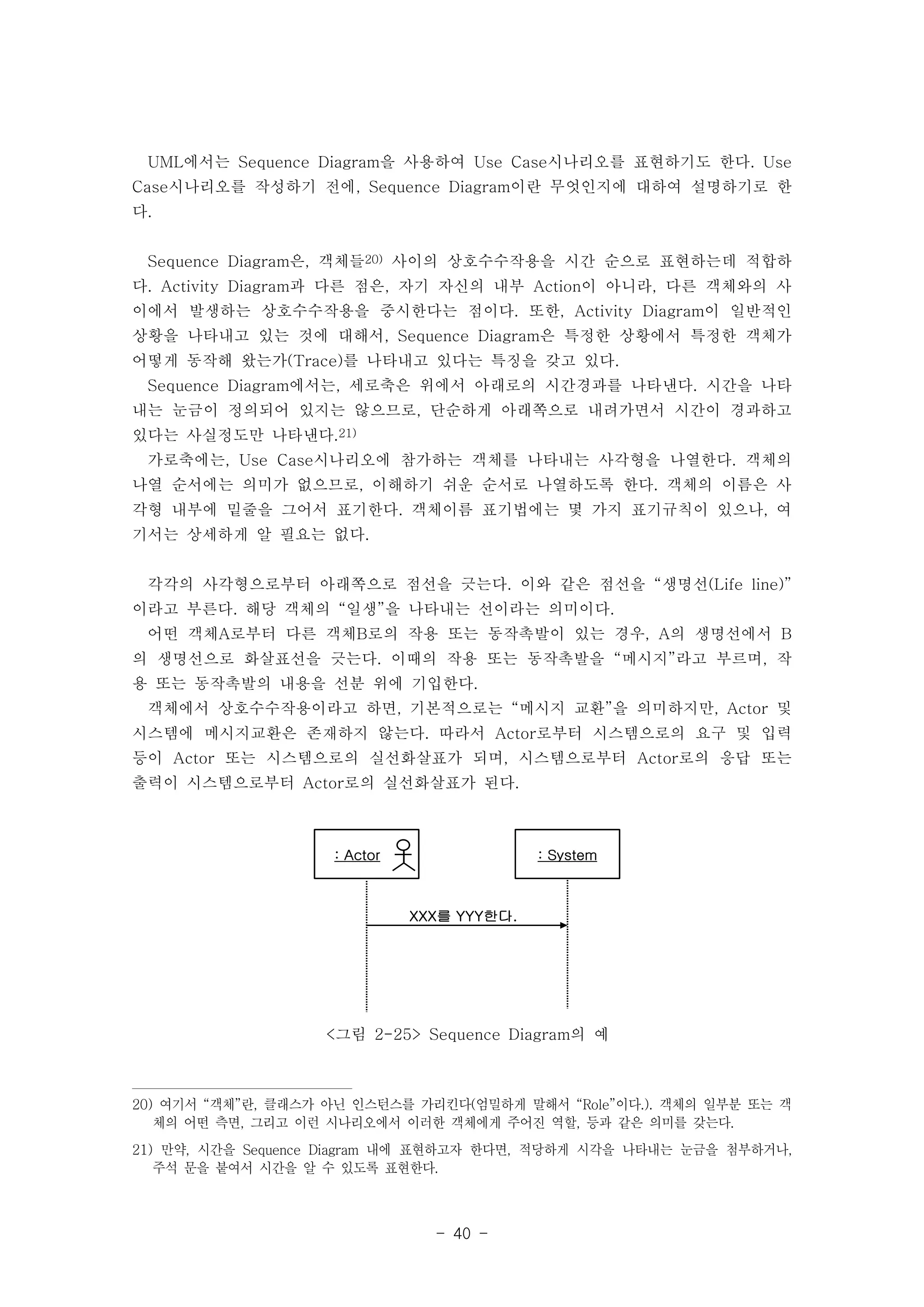UML에서는 Sequence Diagram을 사용하여 Use Case시나리오를 표현하기도 한다. Use 
Case시나리오를 작성하기 전에, Sequence Diagram이란 무엇인지에 대하여 설명하기로 한 
다. 
Sequence Diagram은, 객체들20) 사이의 상호수수작용을 시간 순으로 표현하는데 적합하 
다. Activity Diagram과 다른 점은, 자기 자신의 내부 Action이 아니라, 다른 객체와의 사 
이에서 발생하는 상호수수작용을 중시한다는 점이다. 또한, Activity Diagram이 일반적인 
상황을 나타내고 있는 것에 대해서, Sequence Diagram은 특정한 상황에서 특정한 객체가 
어떻게 동작해 왔는가(Trace)를 나타내고 있다는 특징을 갖고 있다. 
Sequence Diagram에서는, 세로축은 위에서 아래로의 시간경과를 나타낸다. 시간을 나타 
내는 눈금이 정의되어 있지는 않으므로, 단순하게 아래쪽으로 내려가면서 시간이 경과하고 
있다는 사실정도만 나타낸다.21) 
가로축에는, Use Case시나리오에 참가하는 객체를 나타내는 사각형을 나열한다. 객체의 
나열 순서에는 의미가 없으므로, 이해하기 쉬운 순서로 나열하도록 한다. 객체의 이름은 사 
각형 내부에 밑줄을 그어서 표기한다. 객체이름 표기법에는 몇 가지 표기규칙이 있으나, 여 
기서는 상세하게 알 필요는 없다. 
각각의 사각형으로부터 아래쪽으로 점선을 긋는다. 이와 같은 점선을 “생명선(Life line)” 
이라고 부른다. 해당 객체의 “일생”을 나타내는 선이라는 의미이다. 
어떤 객체A로부터 다른 객체B로의 작용 또는 동작촉발이 있는 경우, A의 생명선에서 B 
의 생명선으로 화살표선을 긋는다. 이때의 작용 또는 동작촉발을 “메시지”라고 부르며, 작 
용 또는 동작촉발의 내용을 선분 위에 기입한다. 
객체에서 상호수수작용이라고 하면, 기본적으로는 “메시지 교환”을 의미하지만, Actor 및 
시스템에 메시지교환은 존재하지 않는다. 따라서 Actor로부터 시스템으로의 요구 및 입력 
등이 Actor 또는 시스템으로의 실선화살표가 되며, 시스템으로부터 Actor로의 응답 또는 
출력이 시스템으로부터 Actor로의 실선화살표가 된다. 
: Actor : System 
XXX를 YYY한다. 
<그림 2-25> Sequence Diagram의 예 
20) 여기서 “객체”란, 클래스가 아닌 인스턴스를 가리킨다(엄밀하게 말해서 “Role”이다.). 객체의 일부분 또는 객 
체의 어떤 측면, 그리고 이런 시나리오에서 이러한 객체에게 주어진 역할, 등과 같은 의미를 갖는다. 
21) 만약, 시간을 Sequence Diagram 내에 표현하고자 한다면, 적당하게 시각을 나타내는 눈금을 첨부하거나, 
주석 문을 붙여서 시간을 알 수 있도록 표현한다. 
- 40 - 
 
