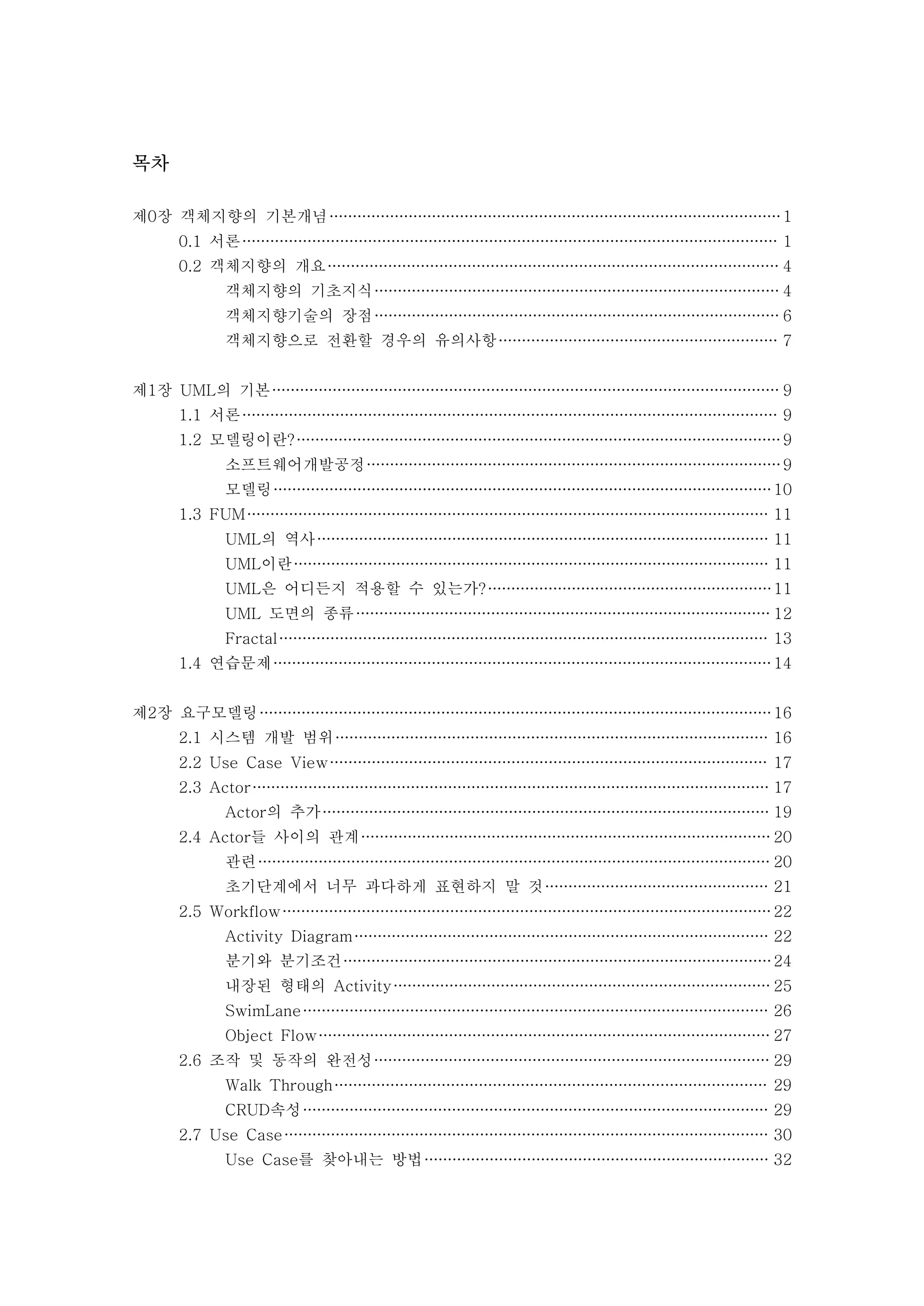목차 
제0장 객체지향의 기본개념 1 
0.1 서론 1 
0.2 객체지향의 개요 4 
객체지향의 기초지식 4 
객체지향기술의 장점 6 
객체지향으로 전환할 경우의 유의사항 7 
제1장 UML의 기본 9 
1.1 서론 9 
1.2 모델링이란? 9 
소프트웨어개발공정 9 
모델링 10 
1.3 FUM 11 
UML의 역사 11 
UML이란 11 
UML은 어디든지 적용할 수 있는가? 11 
UML 도면의 종류 12 
Fractal 13 
1.4 연습문제 14 
제2장 요구모델링 16 
2.1 시스템 개발 범위 16 
2.2 Use Case View 17 
2.3 Actor 17 
Actor의 추가 19 
2.4 Actor들 사이의 관계 20 
관련 20 
초기단계에서 너무 과다하게 표현하지 말 것 21 
2.5 Workflow 22 
Activity Diagram 22 
분기와 분기조건 24 
내장된 형태의 Activity 25 
SwimLane 26 
Object Flow 27 
2.6 조작 및 동작의 완전성 29 
Walk Through 29 
CRUD속성 29 
2.7 Use Case 30 
Use Case를 찾아내는 방법 32 
 