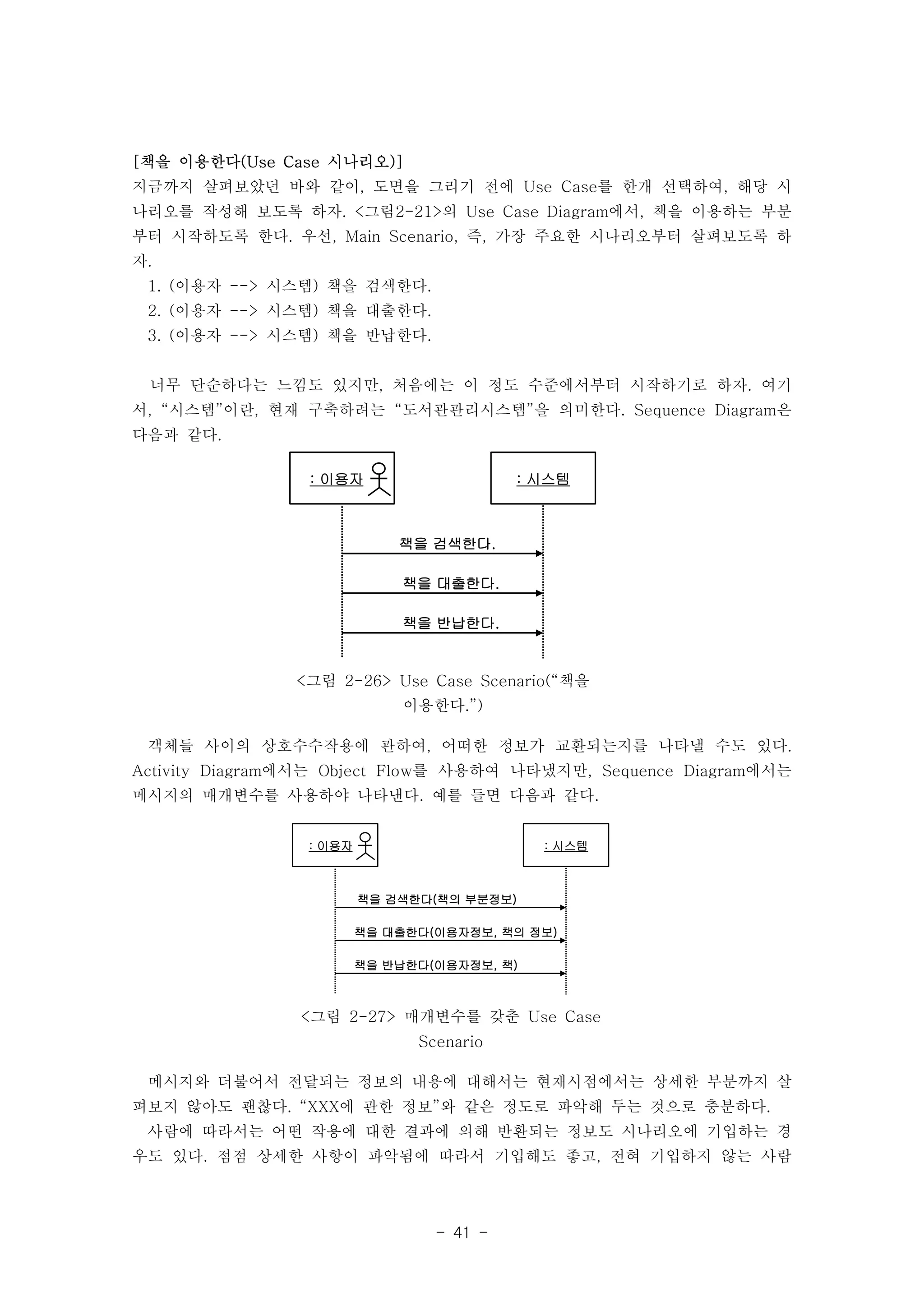 [책을 이용한다(Use Case 시나리오)] 
지금까지 살펴보았던 바와 같이, 도면을 그리기 전에 Use Case를 한개 선택하여, 해당 시 
나리오를 작성해 보도록 하자. <그림2-21>의 Use Case Diagram에서, 책을 이용하는 부분 
부터 시작하도록 한다. 우선, Main Scenario, 즉, 가장 주요한 시나리오부터 살펴보도록 하 
자. 
1. (이용자 --> 시스템) 책을 검색한다. 
2. (이용자 --> 시스템) 책을 대출한다. 
3. (이용자 --> 시스템) 책을 반납한다. 
너무 단순하다는 느낌도 있지만, 처음에는 이 정도 수준에서부터 시작하기로 하자. 여기 
서, “시스템”이란, 현재 구축하려는 “도서관관리시스템”을 의미한다. Sequence Diagram은 
다음과 같다. 
: 이용자 : 시스템 
책을 검색한다. 
책을 대출한다. 
책을 반납한다. 
<그림 2-26> Use Case Scenario(“책을 
이용한다.”) 
객체들 사이의 상호수수작용에 관하여, 어떠한 정보가 교환되는지를 나타낼 수도 있다. 
Activity Diagram에서는 Object Flow를 사용하여 나타냈지만, Sequence Diagram에서는 
메시지의 매개변수를 사용하야 나타낸다. 예를 들면 다음과 같다. 
: 이용자 : 시스템 
책을 검색한다(책의 부분정보) 
책을 대출한다(이용자정보, 책의 정보) 
책을 반납한다(이용자정보, 책) 
<그림 2-27> 매개변수를 갖춘 Use Case 
Scenario 
메시지와 더불어서 전달되는 정보의 내용에 대해서는 현재시점에서는 상세한 부분까지 살 
펴보지 않아도 괜찮다. “XXX에 관한 정보”와 같은 정도로 파악해 두는 것으로 충분하다. 
사람에 따라서는 어떤 작용에 대한 결과에 의해 반환되는 정보도 시나리오에 기입하는 경 
우도 있다. 점점 상세한 사항이 파악됨에 따라서 기입해도 좋고, 전혀 기입하지 않는 사람 
- 41 - 
 