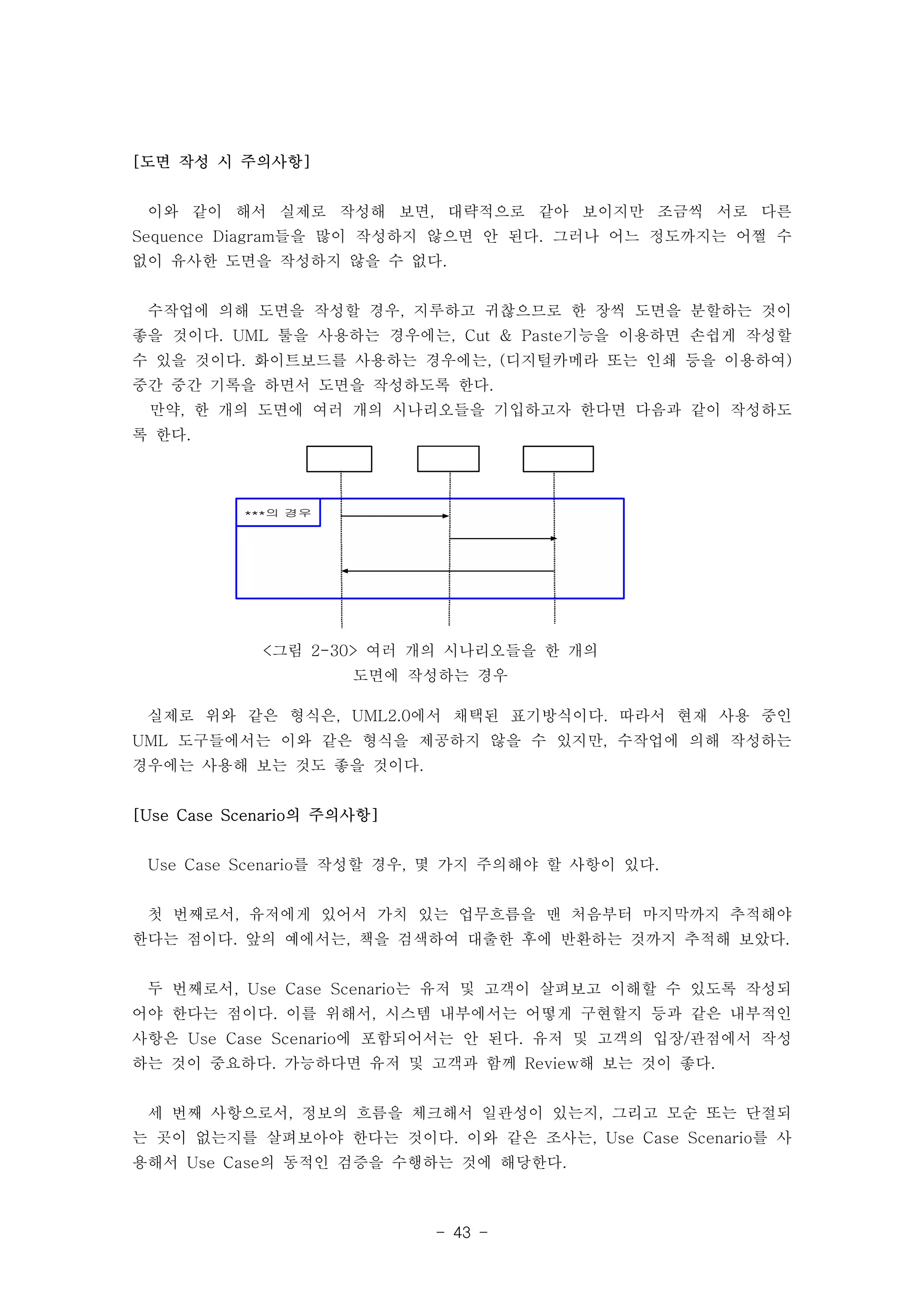- 43 - 
***의 경우 
<그림 2-30> 여러 개의 시나리오들을 한 개의 
도면에 작성하는 경우 
[도면 작성 시 주의사항] 
이와 같이 해서 실제로 작성해 보면, 대략적으로 같아 보이지만 조금씩 서로 다른 
Sequence Diagram들을 많이 작성하지 않으면 안 된다. 그러나 어느 정도까지는 어쩔 수 
없이 유사한 도면을 작성하지 않을 수 없다. 
수작업에 의해 도면을 작성할 경우, 지루하고 귀찮으므로 한 장씩 도면을 분할하는 것이 
좋을 것이다. UML 툴을 사용하는 경우에는, Cut & Paste기능을 이용하면 손쉽게 작성할 
수 있을 것이다. 화이트보드를 사용하는 경우에는, (디지털카메라 또는 인쇄 등을 이용하여) 
중간 중간 기록을 하면서 도면을 작성하도록 한다. 
만약, 한 개의 도면에 여러 개의 시나리오들을 기입하고자 한다면 다음과 같이 작성하도 
록 한다. 
실제로 위와 같은 형식은, UML2.0에서 채택된 표기방식이다. 따라서 현재 사용 중인 
UML 도구들에서는 이와 같은 형식을 제공하지 않을 수 있지만, 수작업에 의해 작성하는 
경우에는 사용해 보는 것도 좋을 것이다. 
[Use Case Scenario의 주의사항] 
Use Case Scenario를 작성할 경우, 몇 가지 주의해야 할 사항이 있다. 
첫 번째로서, 유저에게 있어서 가치 있는 업무흐름을 맨 처음부터 마지막까지 추적해야 
한다는 점이다. 앞의 예에서는, 책을 검색하여 대출한 후에 반환하는 것까지 추적해 보았다. 
두 번째로서, Use Case Scenario는 유저 및 고객이 살펴보고 이해할 수 있도록 작성되 
어야 한다는 점이다. 이를 위해서, 시스템 내부에서는 어떻게 구현할지 등과 같은 내부적인 
사항은 Use Case Scenario에 포함되어서는 안 된다. 유저 및 고객의 입장/관점에서 작성 
하는 것이 중요하다. 가능하다면 유저 및 고객과 함께 Review해 보는 것이 좋다. 
세 번째 사항으로서, 정보의 흐름을 체크해서 일관성이 있는지, 그리고 모순 또는 단절되 
는 곳이 없는지를 살펴보아야 한다는 것이다. 이와 같은 조사는, Use Case Scenario를 사 
용해서 Use Case의 동적인 검증을 수행하는 것에 해당한다. 
 