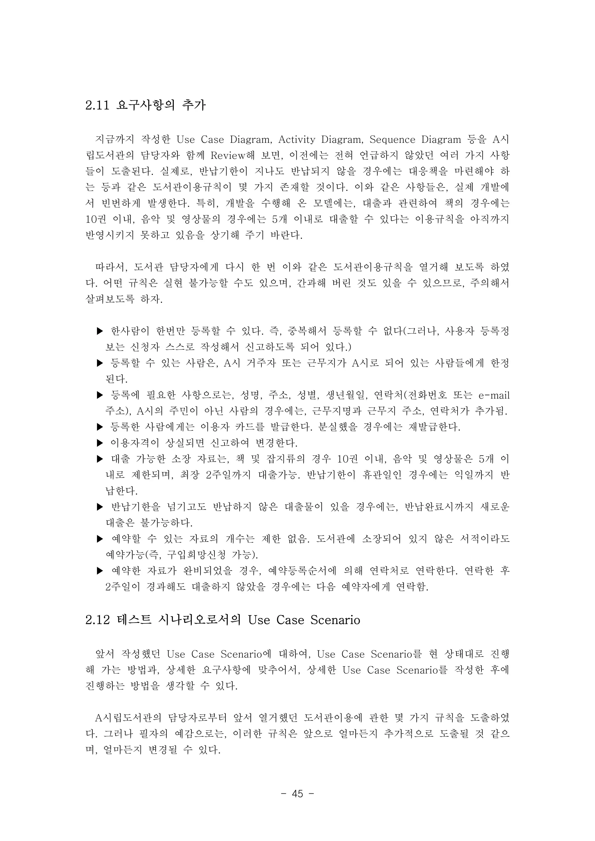 - 45 - 
2.11 요구사항의 추가 
지금까지 작성한 Use Case Diagram, Activity Diagram, Sequence Diagram 등을 A시 
립도서관의 담당자와 함께 Review해 보면, 이전에는 전혀 언급하지 않았던 여러 가지 사항 
들이 도출된다. 실제로, 반납기한이 지나도 반납되지 않을 경우에는 대응책을 마련해야 하 
는 등과 같은 도서관이용규칙이 몇 가지 존재할 것이다. 이와 같은 사항들은, 실제 개발에 
서 빈번하게 발생한다. 특히, 개발을 수행해 온 모델에는, 대출과 관련하여 책의 경우에는 
10권 이내, 음악 및 영상물의 경우에는 5개 이내로 대출할 수 있다는 이용규칙을 아직까지 
반영시키지 못하고 있음을 상기해 주기 바란다. 
따라서, 도서관 담당자에게 다시 한 번 이와 같은 도서관이용규칙을 열거해 보도록 하였 
다. 어떤 규칙은 실현 불가능할 수도 있으며, 간과해 버린 것도 있을 수 있으므로, 주의해서 
살펴보도록 하자. 
▶ 한사람이 한번만 등록할 수 있다. 즉, 중복해서 등록할 수 없다(그러나, 사용자 등록정 
보는 신청자 스스로 작성해서 신고하도록 되어 있다.) 
▶ 등록할 수 있는 사람은, A시 거주자 또는 근무지가 A시로 되어 있는 사람들에게 한정 
된다. 
▶ 등록에 필요한 사항으로는, 성명, 주소, 성별, 생년월일, 연락처(전화번호 또는 e-mail 
주소), A시의 주민이 아닌 사람의 경우에는, 근무지명과 근무지 주소, 연락처가 추가됨. 
▶ 등록한 사람에게는 이용자 카드를 발급한다. 분실했을 경우에는 재발급한다. 
▶ 이용자격이 상실되면 신고하여 변경한다. 
▶ 대출 가능한 소장 자료는, 책 및 잡지류의 경우 10권 이내, 음악 및 영상물은 5개 이 
내로 제한되며, 최장 2주일까지 대출가능. 반납기한이 휴관일인 경우에는 익일까지 반 
납한다. 
▶ 반납기한을 넘기고도 반납하지 않은 대출물이 있을 경우에는, 반납완료시까지 새로운 
대출은 불가능하다. 
▶ 예약할 수 있는 자료의 개수는 제한 없음. 도서관에 소장되어 있지 않은 서적이라도 
예약가능(즉, 구입희망신청 가능). 
▶ 예약한 자료가 완비되었을 경우, 예약등록순서에 의해 연락처로 연락한다. 연락한 후 
2주일이 경과해도 대출하지 않았을 경우에는 다음 예약자에게 연락함. 
2.12 테스트 시나리오로서의 Use Case Scenario 
앞서 작성했던 Use Case Scenario에 대하여, Use Case Scenario를 현 상태대로 진행 
해 가는 방법과, 상세한 요구사항에 맞추어서, 상세한 Use Case Scenario를 작성한 후에 
진행하는 방법을 생각할 수 있다. 
A시립도서관의 담당자로부터 앞서 열거했던 도서관이용에 관한 몇 가지 규칙을 도출하였 
다. 그러나 필자의 예감으로는, 이러한 규칙은 앞으로 얼마든지 추가적으로 도출될 것 같으 
며, 얼마든지 변경될 수 있다. 
 