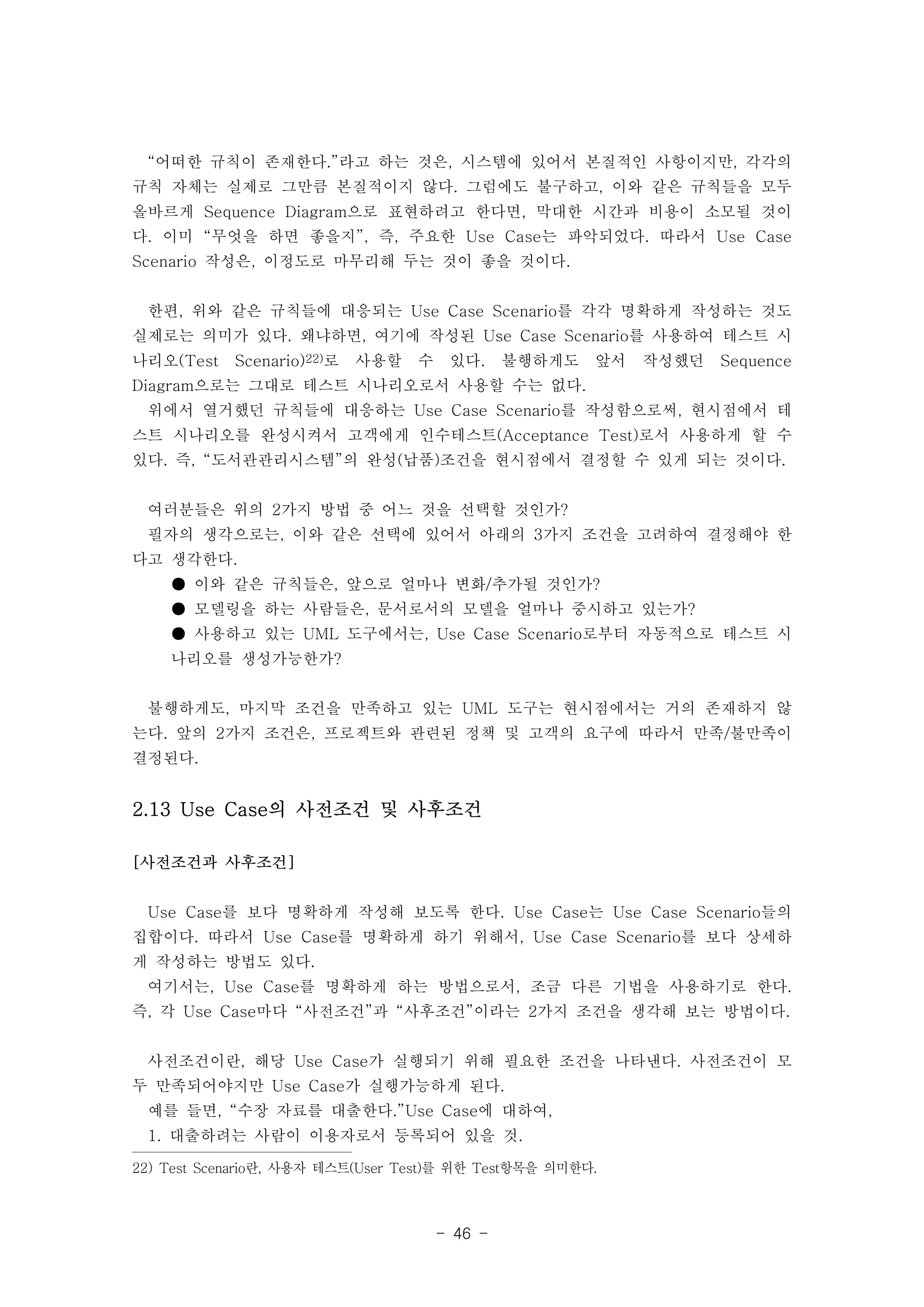 “어떠한 규칙이 존재한다.”라고 하는 것은, 시스템에 있어서 본질적인 사항이지만, 각각의 
규칙 자체는 실제로 그만큼 본질적이지 않다. 그럼에도 불구하고, 이와 같은 규칙들을 모두 
올바르게 Sequence Diagram으로 표현하려고 한다면, 막대한 시간과 비용이 소모될 것이 
다. 이미 “무엇을 하면 좋을지”, 즉, 주요한 Use Case는 파악되었다. 따라서 Use Case 
Scenario 작성은, 이정도로 마무리해 두는 것이 좋을 것이다. 
한편, 위와 같은 규칙들에 대응되는 Use Case Scenario를 각각 명확하게 작성하는 것도 
실제로는 의미가 있다. 왜냐하면, 여기에 작성된 Use Case Scenario를 사용하여 테스트 시 
나리오(Test Scenario)22)로 사용할 수 있다. 불행하게도 앞서 작성했던 Sequence 
Diagram으로는 그대로 테스트 시나리오로서 사용할 수는 없다. 
위에서 열거했던 규칙들에 대응하는 Use Case Scenario를 작성함으로써, 현시점에서 테 
스트 시나리오를 완성시켜서 고객에게 인수테스트(Acceptance Test)로서 사용하게 할 수 
있다. 즉, “도서관관리시스템”의 완성(납품)조건을 현시점에서 결정할 수 있게 되는 것이다. 
여러분들은 위의 2가지 방법 중 어느 것을 선택할 것인가? 
필자의 생각으로는, 이와 같은 선택에 있어서 아래의 3가지 조건을 고려하여 결정해야 한 
다고 생각한다. 
● 이와 같은 규칙들은, 앞으로 얼마나 변화/추가될 것인가? 
● 모델링을 하는 사람들은, 문서로서의 모델을 얼마나 중시하고 있는가? 
● 사용하고 있는 UML 도구에서는, Use Case Scenario로부터 자동적으로 테스트 시 
나리오를 생성가능한가? 
불행하게도, 마지막 조건을 만족하고 있는 UML 도구는 현시점에서는 거의 존재하지 않 
는다. 앞의 2가지 조건은, 프로젝트와 관련된 정책 및 고객의 요구에 따라서 만족/불만족이 
결정된다. 
2.13 Use Case의 사전조건 및 사후조건 
- 46 - 
[사전조건과 사후조건] 
Use Case를 보다 명확하게 작성해 보도록 한다. Use Case는 Use Case Scenario들의 
집합이다. 따라서 Use Case를 명확하게 하기 위해서, Use Case Scenario를 보다 상세하 
게 작성하는 방법도 있다. 
여기서는, Use Case를 명확하게 하는 방법으로서, 조금 다른 기법을 사용하기로 한다. 
즉, 각 Use Case마다 “사전조건”과 “사후조건”이라는 2가지 조건을 생각해 보는 방법이다. 
사전조건이란, 해당 Use Case가 실행되기 위해 필요한 조건을 나타낸다. 사전조건이 모 
두 만족되어야지만 Use Case가 실행가능하게 된다. 
예를 들면, “수장 자료를 대출한다.”Use Case에 대하여, 
1. 대출하려는 사람이 이용자로서 등록되어 있을 것. 
22) Test Scenario란, 사용자 테스트(User Test)를 위한 Test항목을 의미한다. 
 