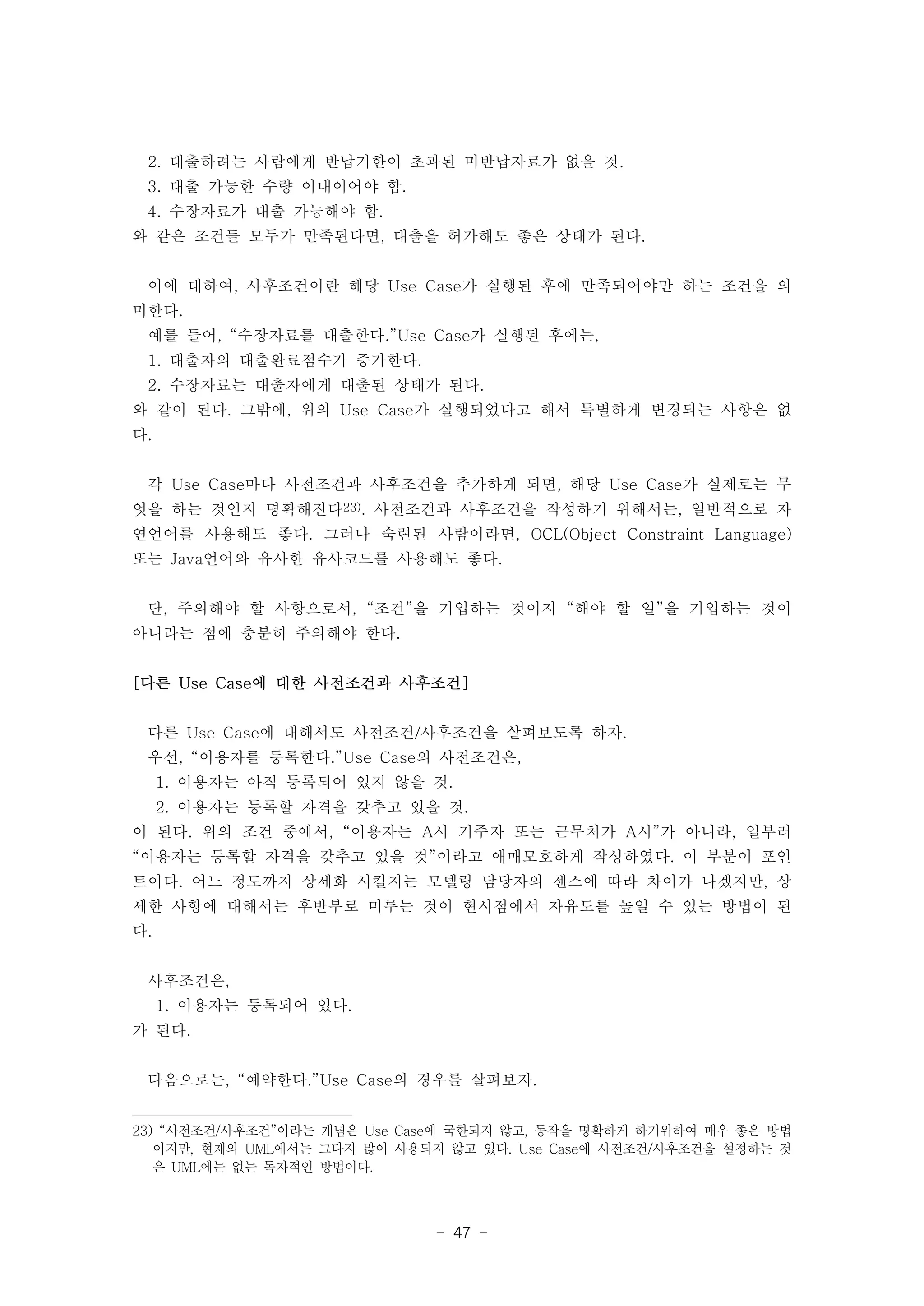 2. 대출하려는 사람에게 반납기한이 초과된 미반납자료가 없을 것. 
3. 대출 가능한 수량 이내이어야 함. 
4. 수장자료가 대출 가능해야 함. 
와 같은 조건들 모두가 만족된다면, 대출을 허가해도 좋은 상태가 된다. 
이에 대하여, 사후조건이란 해당 Use Case가 실행된 후에 만족되어야만 하는 조건을 의 
미한다. 
예를 들어, “수장자료를 대출한다.”Use Case가 실행된 후에는, 
1. 대출자의 대출완료점수가 증가한다. 
2. 수장자료는 대출자에게 대출된 상태가 된다. 
와 같이 된다. 그밖에, 위의 Use Case가 실행되었다고 해서 특별하게 변경되는 사항은 없 
다. 
각 Use Case마다 사전조건과 사후조건을 추가하게 되면, 해당 Use Case가 실제로는 무 
엇을 하는 것인지 명확해진다23). 사전조건과 사후조건을 작성하기 위해서는, 일반적으로 자 
연언어를 사용해도 좋다. 그러나 숙련된 사람이라면, OCL(Object Constraint Language) 
또는 Java언어와 유사한 유사코드를 사용해도 좋다. 
단, 주의해야 할 사항으로서, “조건”을 기입하는 것이지 “해야 할 일”을 기입하는 것이 
아니라는 점에 충분히 주의해야 한다. 
[다른 Use Case에 대한 사전조건과 사후조건] 
다른 Use Case에 대해서도 사전조건/사후조건을 살펴보도록 하자. 
우선, “이용자를 등록한다.”Use Case의 사전조건은, 
1. 이용자는 아직 등록되어 있지 않을 것. 
2. 이용자는 등록할 자격을 갖추고 있을 것. 
이 된다. 위의 조건 중에서, “이용자는 A시 거주자 또는 근무처가 A시”가 아니라, 일부러 
“이용자는 등록할 자격을 갖추고 있을 것”이라고 애매모호하게 작성하였다. 이 부분이 포인 
트이다. 어느 정도까지 상세화 시킬지는 모델링 담당자의 센스에 따라 차이가 나겠지만, 상 
세한 사항에 대해서는 후반부로 미루는 것이 현시점에서 자유도를 높일 수 있는 방법이 된 
다. 
- 47 - 
사후조건은, 
1. 이용자는 등록되어 있다. 
가 된다. 
다음으로는, “예약한다.”Use Case의 경우를 살펴보자. 
23) “사전조건/사후조건”이라는 개념은 Use Case에 국한되지 않고, 동작을 명확하게 하기위하여 매우 좋은 방법 
이지만, 현재의 UML에서는 그다지 많이 사용되지 않고 있다. Use Case에 사전조건/사후조건을 설정하는 것 
은 UML에는 없는 독자적인 방법이다. 
 