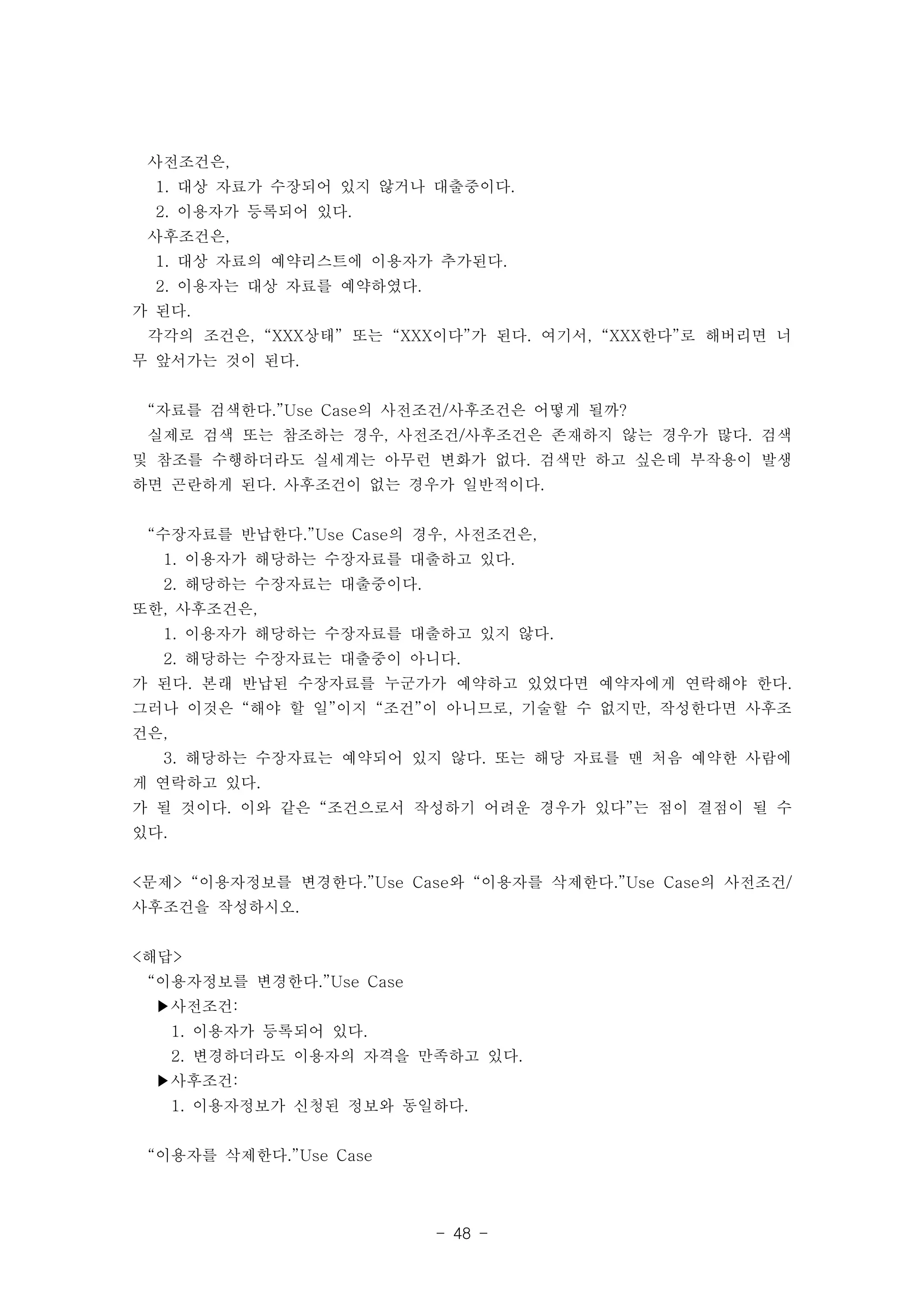 사전조건은, 
1. 대상 자료가 수장되어 있지 않거나 대출중이다. 
2. 이용자가 등록되어 있다. 
사후조건은, 
1. 대상 자료의 예약리스트에 이용자가 추가된다. 
2. 이용자는 대상 자료를 예약하였다. 
가 된다. 
각각의 조건은, “XXX상태” 또는 “XXX이다”가 된다. 여기서, “XXX한다”로 해버리면 너 
무 앞서가는 것이 된다. 
“자료를 검색한다.”Use Case의 사전조건/사후조건은 어떻게 될까? 
실제로 검색 또는 참조하는 경우, 사전조건/사후조건은 존재하지 않는 경우가 많다. 검색 
및 참조를 수행하더라도 실세계는 아무런 변화가 없다. 검색만 하고 싶은데 부작용이 발생 
하면 곤란하게 된다. 사후조건이 없는 경우가 일반적이다. 
“수장자료를 반납한다.”Use Case의 경우, 사전조건은, 
1. 이용자가 해당하는 수장자료를 대출하고 있다. 
2. 해당하는 수장자료는 대출중이다. 
또한, 사후조건은, 
1. 이용자가 해당하는 수장자료를 대출하고 있지 않다. 
2. 해당하는 수장자료는 대출중이 아니다. 
가 된다. 본래 반납된 수장자료를 누군가가 예약하고 있었다면 예약자에게 연락해야 한다. 
그러나 이것은 “해야 할 일”이지 “조건”이 아니므로, 기술할 수 없지만, 작성한다면 사후조 
건은, 
3. 해당하는 수장자료는 예약되어 있지 않다. 또는 해당 자료를 맨 처음 예약한 사람에 
게 연락하고 있다. 
가 될 것이다. 이와 같은 “조건으로서 작성하기 어려운 경우가 있다”는 점이 결점이 될 수 
있다. 
<문제> “이용자정보를 변경한다.”Use Case와 “이용자를 삭제한다.”Use Case의 사전조건/ 
사후조건을 작성하시오. 
- 48 - 
<해답> 
“이용자정보를 변경한다.”Use Case 
▶사전조건: 
1. 이용자가 등록되어 있다. 
2. 변경하더라도 이용자의 자격을 만족하고 있다. 
▶사후조건: 
1. 이용자정보가 신청된 정보와 동일하다. 
“이용자를 삭제한다.”Use Case 
 