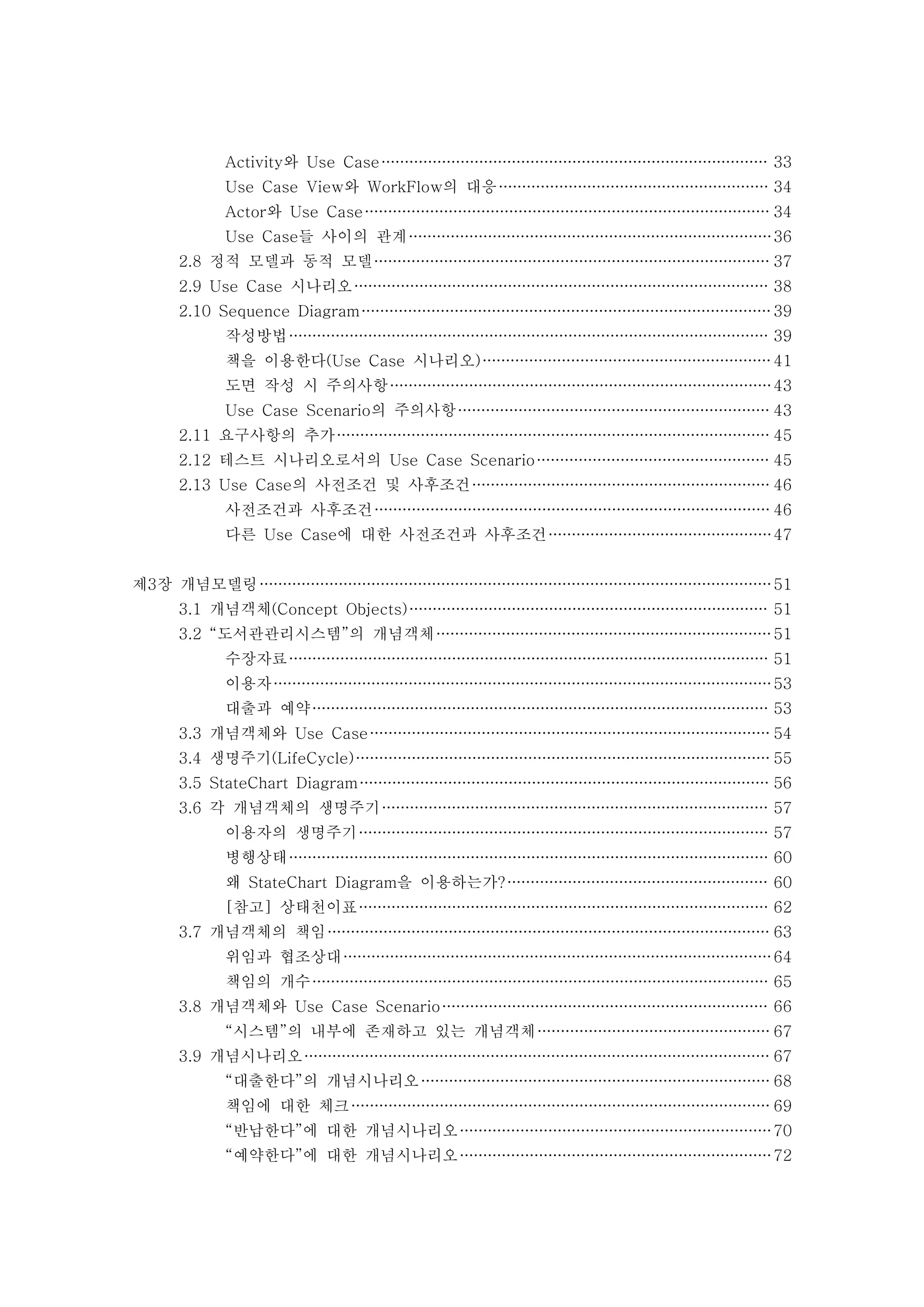 Activity와 Use Case 33 
Use Case View와 WorkFlow의 대응 34 
Actor와 Use Case 34 
Use Case들 사이의 관계 36 
2.8 정적 모델과 동적 모델 37 
2.9 Use Case 시나리오 38 
2.10 Sequence Diagram 39 
작성방법 39 
책을 이용한다(Use Case 시나리오) 41 
도면 작성 시 주의사항 43 
Use Case Scenario의 주의사항 43 
2.11 요구사항의 추가 45 
2.12 테스트 시나리오로서의 Use Case Scenario 45 
2.13 Use Case의 사전조건 및 사후조건 46 
사전조건과 사후조건 46 
다른 Use Case에 대한 사전조건과 사후조건 47 
제3장 개념모델링 51 
3.1 개념객체(Concept Objects) 51 
3.2 “도서관관리시스템”의 개념객체 51 
수장자료 51 
이용자 53 
대출과 예약 53 
3.3 개념객체와 Use Case 54 
3.4 생명주기(LifeCycle) 55 
3.5 StateChart Diagram 56 
3.6 각 개념객체의 생명주기 57 
이용자의 생명주기 57 
병행상태 60 
왜 StateChart Diagram을 이용하는가? 60 
[참고] 상태천이표 62 
3.7 개념객체의 책임 63 
위임과 협조상대 64 
책임의 개수 65 
3.8 개념객체와 Use Case Scenario 66 
“시스템”의 내부에 존재하고 있는 개념객체 67 
3.9 개념시나리오 67 
“대출한다”의 개념시나리오 68 
책임에 대한 체크 69 
“반납한다”에 대한 개념시나리오 70 
“예약한다”에 대한 개념시나리오 72 
 