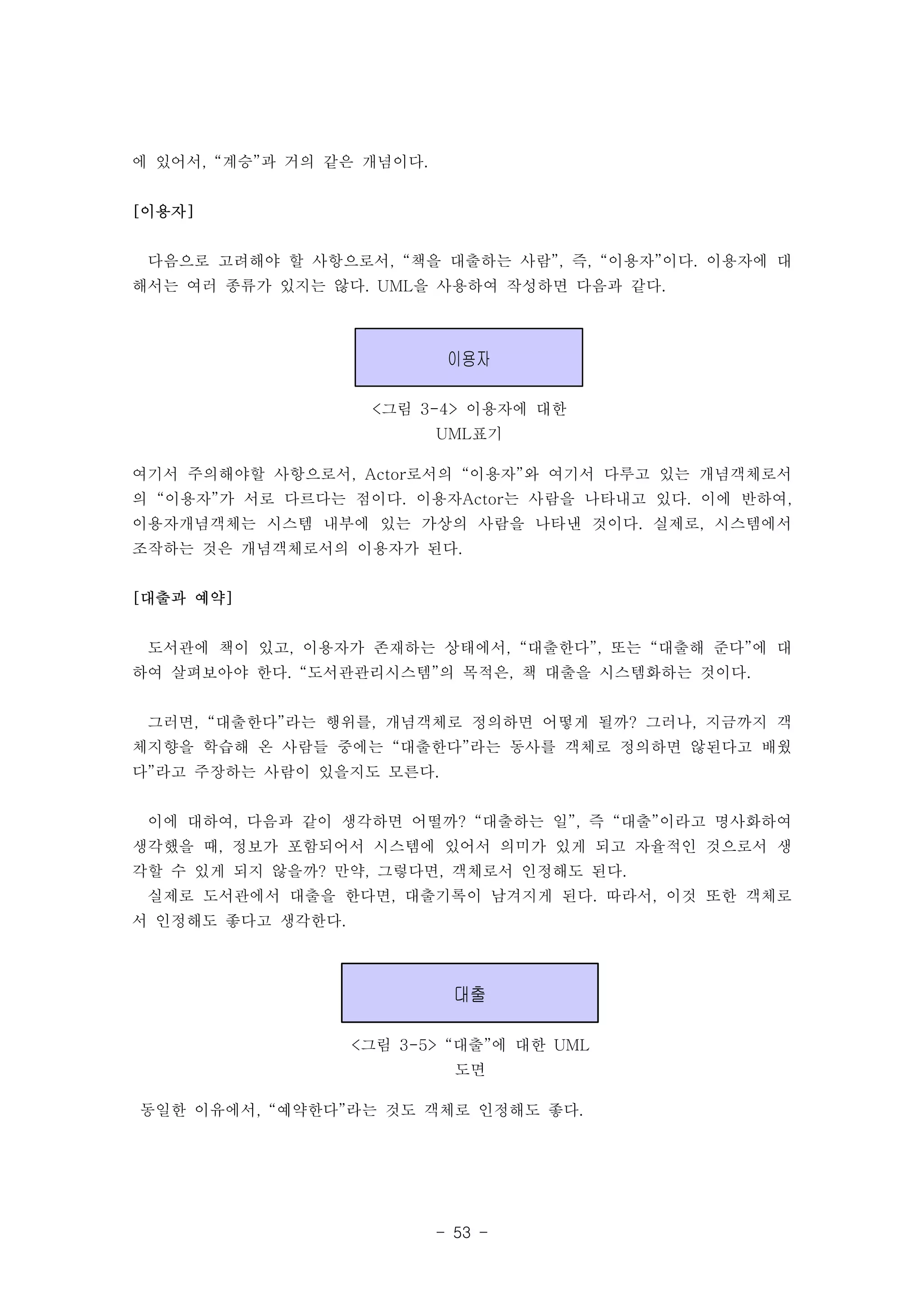 이용자 
<그림 3-4> 이용자에 대한 
UML표기 
대출 
<그림 3-5> “대출”에 대한 UML 
도면 
- 53 - 
에 있어서, “계승”과 거의 같은 개념이다. 
[이용자] 
다음으로 고려해야 할 사항으로서, “책을 대출하는 사람”, 즉, “이용자”이다. 이용자에 대 
해서는 여러 종류가 있지는 않다. UML을 사용하여 작성하면 다음과 같다. 
여기서 주의해야할 사항으로서, Actor로서의 “이용자”와 여기서 다루고 있는 개념객체로서 
의 “이용자”가 서로 다르다는 점이다. 이용자Actor는 사람을 나타내고 있다. 이에 반하여, 
이용자개념객체는 시스템 내부에 있는 가상의 사람을 나타낸 것이다. 실제로, 시스템에서 
조작하는 것은 개념객체로서의 이용자가 된다. 
[대출과 예약] 
도서관에 책이 있고, 이용자가 존재하는 상태에서, “대출한다”, 또는 “대출해 준다”에 대 
하여 살펴보아야 한다. “도서관관리시스템”의 목적은, 책 대출을 시스템화하는 것이다. 
그러면, “대출한다”라는 행위를, 개념객체로 정의하면 어떻게 될까? 그러나, 지금까지 객 
체지향을 학습해 온 사람들 중에는 “대출한다”라는 동사를 객체로 정의하면 않된다고 배웠 
다”라고 주장하는 사람이 있을지도 모른다. 
이에 대하여, 다음과 같이 생각하면 어떨까? “대출하는 일”, 즉 “대출”이라고 명사화하여 
생각했을 때, 정보가 포함되어서 시스템에 있어서 의미가 있게 되고 자율적인 것으로서 생 
각할 수 있게 되지 않을까? 만약, 그렇다면, 객체로서 인정해도 된다. 
실제로 도서관에서 대출을 한다면, 대출기록이 남겨지게 된다. 따라서, 이것 또한 객체로 
서 인정해도 좋다고 생각한다. 
동일한 이유에서, “예약한다”라는 것도 객체로 인정해도 좋다. 
 