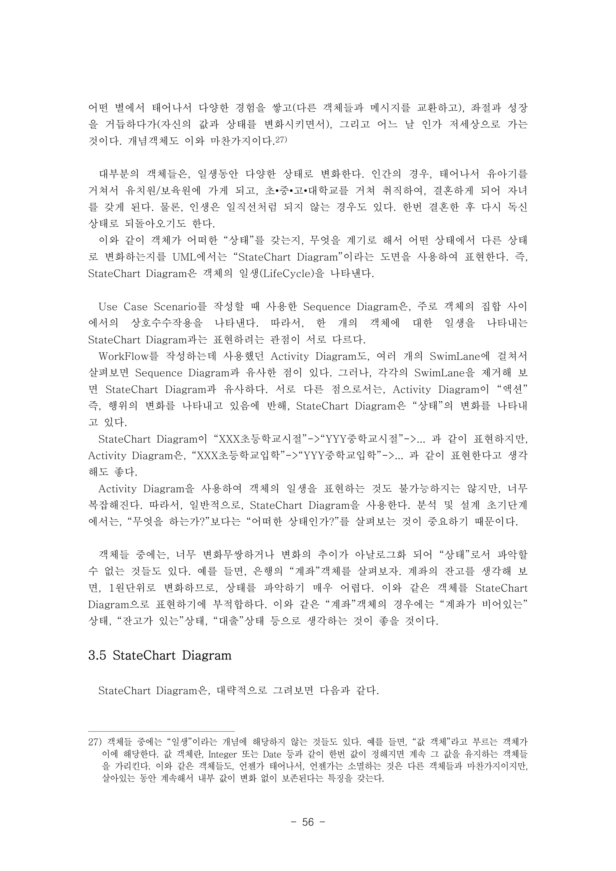 어떤 별에서 태어나서 다양한 경험을 쌓고(다른 객체들과 메시지를 교환하고), 좌절과 성장 
을 거듭하다가(자신의 값과 상태를 변화시키면서), 그리고 어느 날 인가 저세상으로 가는 
것이다. 개념객체도 이와 마찬가지이다.27) 
대부분의 객체들은, 일생동안 다양한 상태로 변화한다. 인간의 경우, 태어나서 유아기를 
거쳐서 유치원/보육원에 가게 되고, 초•중•고•대학교를 거쳐 취직하여, 결혼하게 되어 자녀 
를 갖게 된다. 물론, 인생은 일직선처럼 되지 않는 경우도 있다. 한번 결혼한 후 다시 독신 
상태로 되돌아오기도 한다. 
이와 같이 객체가 어떠한 “상태”를 갖는지, 무엇을 계기로 해서 어떤 상태에서 다른 상태 
로 변화하는지를 UML에서는 “StateChart Diagram”이라는 도면을 사용하여 표현한다. 즉, 
StateChart Diagram은 객체의 일생(LifeCycle)을 나타낸다. 
Use Case Scenario를 작성할 때 사용한 Sequence Diagram은, 주로 객체의 집합 사이 
에서의 상호수수작용을 나타낸다. 따라서, 한 개의 객체에 대한 일생을 나타내는 
StateChart Diagram과는 표현하려는 관점이 서로 다르다. 
WorkFlow를 작성하는데 사용했던 Activity Diagram도, 여러 개의 SwimLane에 걸쳐서 
살펴보면 Sequence Diagram과 유사한 점이 있다. 그러나, 각각의 SwimLane을 제거해 보 
면 StateChart Diagram과 유사하다. 서로 다른 점으로서는, Activity Diagram이 “액션” 
즉, 행위의 변화를 나타내고 있음에 반해, StateChart Diagram은 “상태”의 변화를 나타내 
고 있다. 
StateChart Diagram이 “XXX초등학교시절”->“YYY중학교시절”->... 과 같이 표현하지만, 
Activity Diagram은, “XXX초등학교입학”->“YYY중학교입학”->... 과 같이 표현한다고 생각 
해도 좋다. 
Activity Diagram을 사용하여 객체의 일생을 표현하는 것도 불가능하지는 않지만, 너무 
복잡해진다. 따라서, 일반적으로, StateChart Diagram을 사용한다. 분석 및 설계 초기단계 
에서는, “무엇을 하는가?”보다는 “어떠한 상태인가?”를 살펴보는 것이 중요하기 때문이다. 
객체들 중에는, 너무 변화무쌍하거나 변화의 추이가 아날로그화 되어 “상태”로서 파악할 
수 없는 것들도 있다. 예를 들면, 은행의 “계좌”객체를 살펴보자. 계좌의 잔고를 생각해 보 
면, 1원단위로 변화하므로, 상태를 파악하기 매우 어렵다. 이와 같은 객체를 StateChart 
Diagram으로 표현하기에 부적합하다. 이와 같은 “계좌”객체의 경우에는 “계좌가 비어있는” 
상태, “잔고가 있는”상태, “대출”상태 등으로 생각하는 것이 좋을 것이다. 
- 56 - 
3.5 StateChart Diagram 
StateChart Diagram은, 대략적으로 그려보면 다음과 같다. 
27) 객체들 중에는 “일생”이라는 개념에 해당하지 않는 것들도 있다. 예를 들면, “값 객체”라고 부르는 객체가 
이에 해당한다. 값 객체란, Integer 또는 Date 등과 같이 한번 값이 정해지면 계속 그 값을 유지하는 객체들 
을 가리킨다. 이와 같은 객체들도, 언젠가 태어나서, 언젠가는 소멸하는 것은 다른 객체들과 마찬가지이지만, 
살아있는 동안 계속해서 내부 값이 변화 없이 보존된다는 특징을 갖는다. 
 