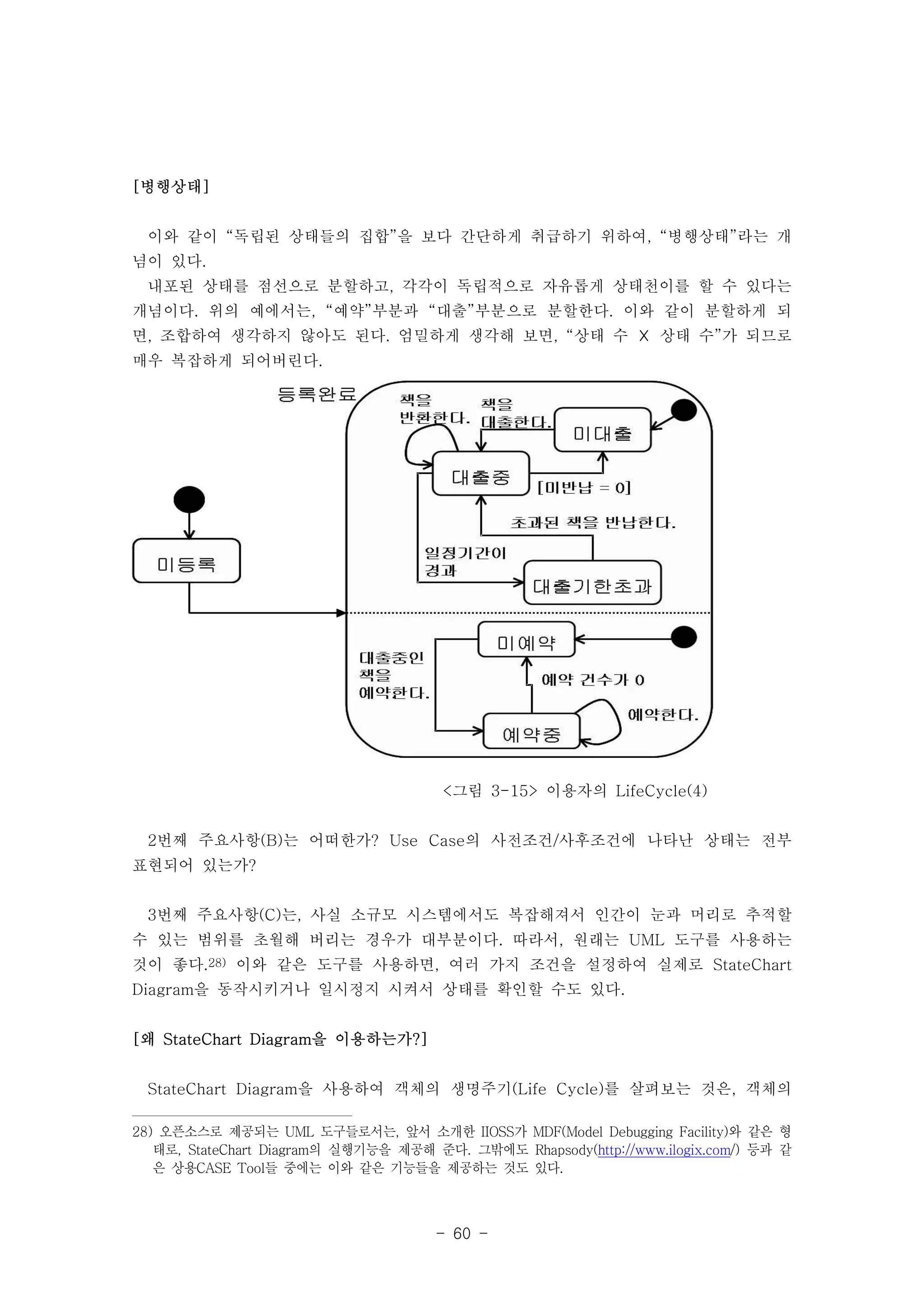 - 60 - 
[병행상태] 
이와 같이 “독립된 상태들의 집합”을 보다 간단하게 취급하기 위하여, “병행상태”라는 개 
념이 있다. 
내포된 상태를 점선으로 분할하고, 각각이 독립적으로 자유롭게 상태천이를 할 수 있다는 
개념이다. 위의 예에서는, “예약”부분과 “대출”부분으로 분할한다. 이와 같이 분할하게 되 
면, 조합하여 생각하지 않아도 된다. 엄밀하게 생각해 보면, “상태 수 ☓ 상태 수”가 되므로 
매우 복잡하게 되어버린다. 
<그림 3-15> 이용자의 LifeCycle(4) 
2번째 주요사항(B)는 어떠한가? Use Case의 사전조건/사후조건에 나타난 상태는 전부 
표현되어 있는가? 
3번째 주요사항(C)는, 사실 소규모 시스템에서도 복잡해져서 인간이 눈과 머리로 추적할 
수 있는 범위를 초월해 버리는 경우가 대부분이다. 따라서, 원래는 UML 도구를 사용하는 
것이 좋다.28) 이와 같은 도구를 사용하면, 여러 가지 조건을 설정하여 실제로 StateChart 
Diagram을 동작시키거나 일시정지 시켜서 상태를 확인할 수도 있다. 
[왜 StateChart Diagram을 이용하는가?] 
StateChart Diagram을 사용하여 객체의 생명주기(Life Cycle)를 살펴보는 것은, 객체의 
28) 오픈소스로 제공되는 UML 도구들로서는, 앞서 소개한 IIOSS가 MDF(Model Debugging Facility)와 같은 형 
태로, StateChart Diagram의 실행기능을 제공해 준다. 그밖에도 Rhapsody(http://www.ilogix.com/) 등과 같 
은 상용CASE Tool들 중에는 이와 같은 기능들을 제공하는 것도 있다. 
 