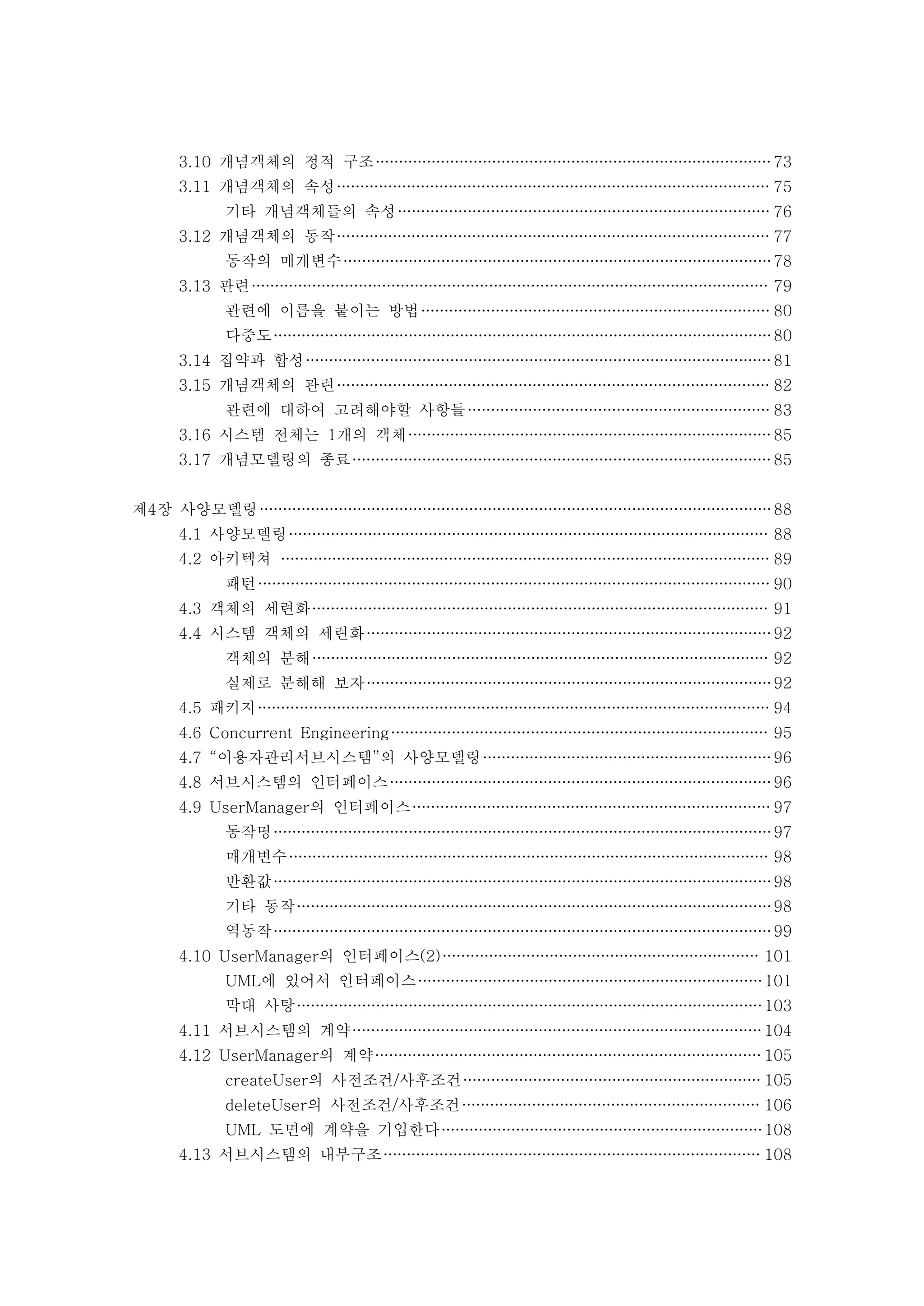 3.10 개념객체의 정적 구조 73 
3.11 개념객체의 속성 75 
기타 개념객체들의 속성 76 
3.12 개념객체의 동작 77 
동작의 매개변수 78 
3.13 관련 79 
관련에 이름을 붙이는 방법 80 
다중도 80 
3.14 집약과 합성 81 
3.15 개념객체의 관련 82 
관련에 대하여 고려해야할 사항들 83 
3.16 시스템 전체는 1개의 객체 85 
3.17 개념모델링의 종료 85 
제4장 사양모델링 88 
4.1 사양모델링 88 
4.2 아키텍쳐 89 
패턴 90 
4.3 객체의 세련화 91 
4.4 시스템 객체의 세련화 92 
객체의 분해 92 
실제로 분해해 보자 92 
4.5 패키지 94 
4.6 Concurrent Engineering 95 
4.7 “이용자관리서브시스템”의 사양모델링 96 
4.8 서브시스템의 인터페이스 96 
4.9 UserManager의 인터페이스 97 
동작명 97 
매개변수 98 
반환값 98 
기타 동작 98 
역동작 99 
4.10 UserManager의 인터페이스(2) 101 
UML에 있어서 인터페이스 101 
막대 사탕 103 
4.11 서브시스템의 계약 104 
4.12 UserManager의 계약 105 
createUser의 사전조건/사후조건 105 
deleteUser의 사전조건/사후조건 106 
UML 도면에 계약을 기입한다 108 
4.13 서브시스템의 내부구조 108 
 