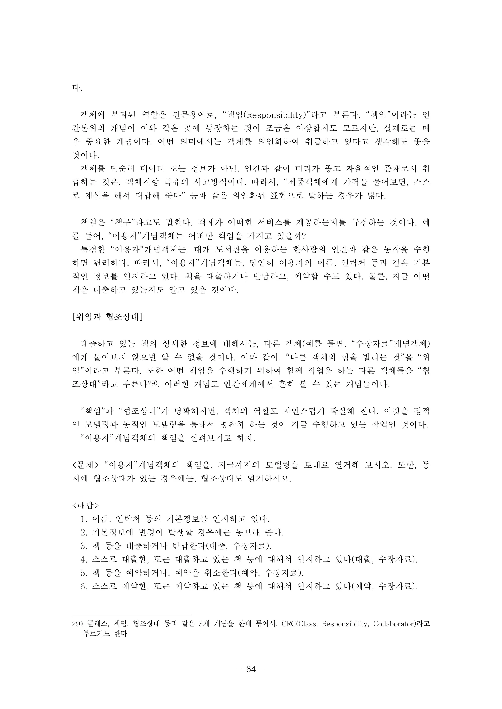 - 64 - 
다. 
객체에 부과된 역할을 전문용어로, “책임(Responsibility)”라고 부른다. “책임”이라는 인 
간본위의 개념이 이와 같은 곳에 등장하는 것이 조금은 이상할지도 모르지만, 실제로는 매 
우 중요한 개념이다. 어떤 의미에서는 객체를 의인화하여 취급하고 있다고 생각해도 좋을 
것이다. 
객체를 단순히 데이터 또는 정보가 아닌, 인간과 같이 머리가 좋고 자율적인 존재로서 취 
급하는 것은, 객체지향 특유의 사고방식이다. 따라서, “제품객체에게 가격을 물어보면, 스스 
로 계산을 해서 대답해 준다” 등과 같은 의인화된 표현으로 말하는 경우가 많다. 
책임은 “책무”라고도 말한다. 객체가 어떠한 서비스를 제공하는지를 규정하는 것이다. 예 
를 들어, “이용자”개념객체는 어떠한 책임을 가지고 있을까? 
특정한 “이용자”개념객체는, 대개 도서관을 이용하는 한사람의 인간과 같은 동작을 수행 
하면 편리하다. 따라서, “이용자”개념객체는, 당연히 이용자의 이름, 연락처 등과 같은 기본 
적인 정보를 인지하고 있다. 책을 대출하거나 반납하고, 예약할 수도 있다. 물론, 지금 어떤 
책을 대출하고 있는지도 알고 있을 것이다. 
[위임과 협조상대] 
대출하고 있는 책의 상세한 정보에 대해서는, 다른 객체(예를 들면, “수장자료”개념객체) 
에게 물어보지 않으면 알 수 없을 것이다. 이와 같이, “다른 객체의 힘을 빌리는 것”을 “위 
임”이라고 부른다. 또한 어떤 책임을 수행하기 위하여 함께 작업을 하는 다른 객체들을 “협 
조상대”라고 부른다29). 이러한 개념도 인간세계에서 흔히 볼 수 있는 개념들이다. 
“책임”과 “협조상대”가 명확해지면, 객체의 역할도 자연스럽게 확실해 진다. 이것을 정적 
인 모델링과 동적인 모델링을 통해서 명확히 하는 것이 지금 수행하고 있는 작업인 것이다. 
“이용자”개념객체의 책임을 살펴보기로 하자. 
<문제> “이용자”개념객체의 책임을, 지금까지의 모델링을 토대로 열거해 보시오. 또한, 동 
시에 협조상대가 있는 경우에는, 협조상대도 열거하시오. 
<해답> 
1. 이름, 연락처 등의 기본정보를 인지하고 있다. 
2. 기본정보에 변경이 발생할 경우에는 통보해 준다. 
3. 책 등을 대출하거나 반납한다(대출, 수장자료). 
4. 스스로 대출한, 또는 대출하고 있는 책 등에 대해서 인지하고 있다(대출, 수장자료). 
5. 책 등을 예약하거나, 예약을 취소한다(예약, 수장자료). 
6. 스스로 예약한, 또는 예약하고 있는 책 등에 대해서 인지하고 있다(예약, 수장자료). 
29) 클래스, 책임, 협조상대 등과 같은 3개 개념을 한데 묶어서, CRC(Class, Responsibility, Collaborator)라고 
부르기도 한다. 
 