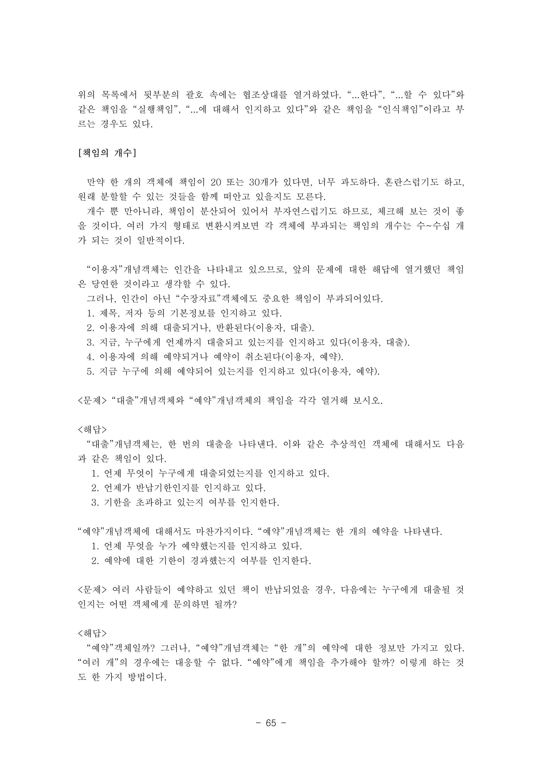 위의 목록에서 뒷부분의 괄호 속에는 협조상대를 열거하였다. “...한다”, “...할 수 있다”와 
같은 책임을 “실행책임”, “...에 대해서 인지하고 있다”와 같은 책임을 “인식책임”이라고 부 
르는 경우도 있다. 
- 65 - 
[책임의 개수] 
만약 한 개의 객체에 책임이 20 또는 30개가 있다면, 너무 과도하다. 혼란스럽기도 하고, 
원래 분할할 수 있는 것들을 함께 떠안고 있을지도 모른다. 
개수 뿐 만아니라, 책임이 분산되어 있어서 부자연스럽기도 하므로, 체크해 보는 것이 좋 
을 것이다. 여러 가지 형태로 변환시켜보면 각 객체에 부과되는 책임의 개수는 수~수십 개 
가 되는 것이 일반적이다. 
“이용자”개념객체는 인간을 나타내고 있으므로, 앞의 문제에 대한 해답에 열거했던 책임 
은 당연한 것이라고 생각할 수 있다. 
그러나, 인간이 아닌 “수장자료”객체에도 중요한 책임이 부과되어있다. 
1. 제목, 저자 등의 기본정보를 인지하고 있다. 
2. 이용자에 의해 대출되거나, 반환된다(이용자, 대출). 
3. 지금, 누구에게 언제까지 대출되고 있는지를 인지하고 있다(이용자, 대출). 
4. 이용자에 의해 예약되거나 예약이 취소된다(이용자, 예약). 
5. 지금 누구에 의해 예약되어 있는지를 인지하고 있다(이용자, 예약). 
<문제> “대출”개념객체와 “예약”개념객체의 책임을 각각 열거해 보시오. 
<해답> 
“대출”개념객체는, 한 번의 대출을 나타낸다. 이와 같은 추상적인 객체에 대해서도 다음 
과 같은 책임이 있다. 
1. 언제 무엇이 누구에게 대출되었는지를 인지하고 있다. 
2. 언제가 반납기한인지를 인지하고 있다. 
3. 기한을 초과하고 있는지 여부를 인지한다. 
“예약”개념객체에 대해서도 마찬가지이다. “예약”개념객체는 한 개의 예약을 나타낸다. 
1. 언제 무엇을 누가 예약했는지를 인지하고 있다. 
2. 예약에 대한 기한이 경과했는지 여부를 인지한다. 
<문제> 여러 사람들이 예약하고 있던 책이 반납되었을 경우, 다음에는 누구에게 대출될 것 
인지는 어떤 객체에게 문의하면 될까? 
<해답> 
“예약”객체일까? 그러나, “예약”개념객체는 “한 개”의 예약에 대한 정보만 가지고 있다. 
“여러 개”의 경우에는 대응할 수 없다. “예약”에게 책임을 추가해야 할까? 이렇게 하는 것 
도 한 가지 방법이다. 
 