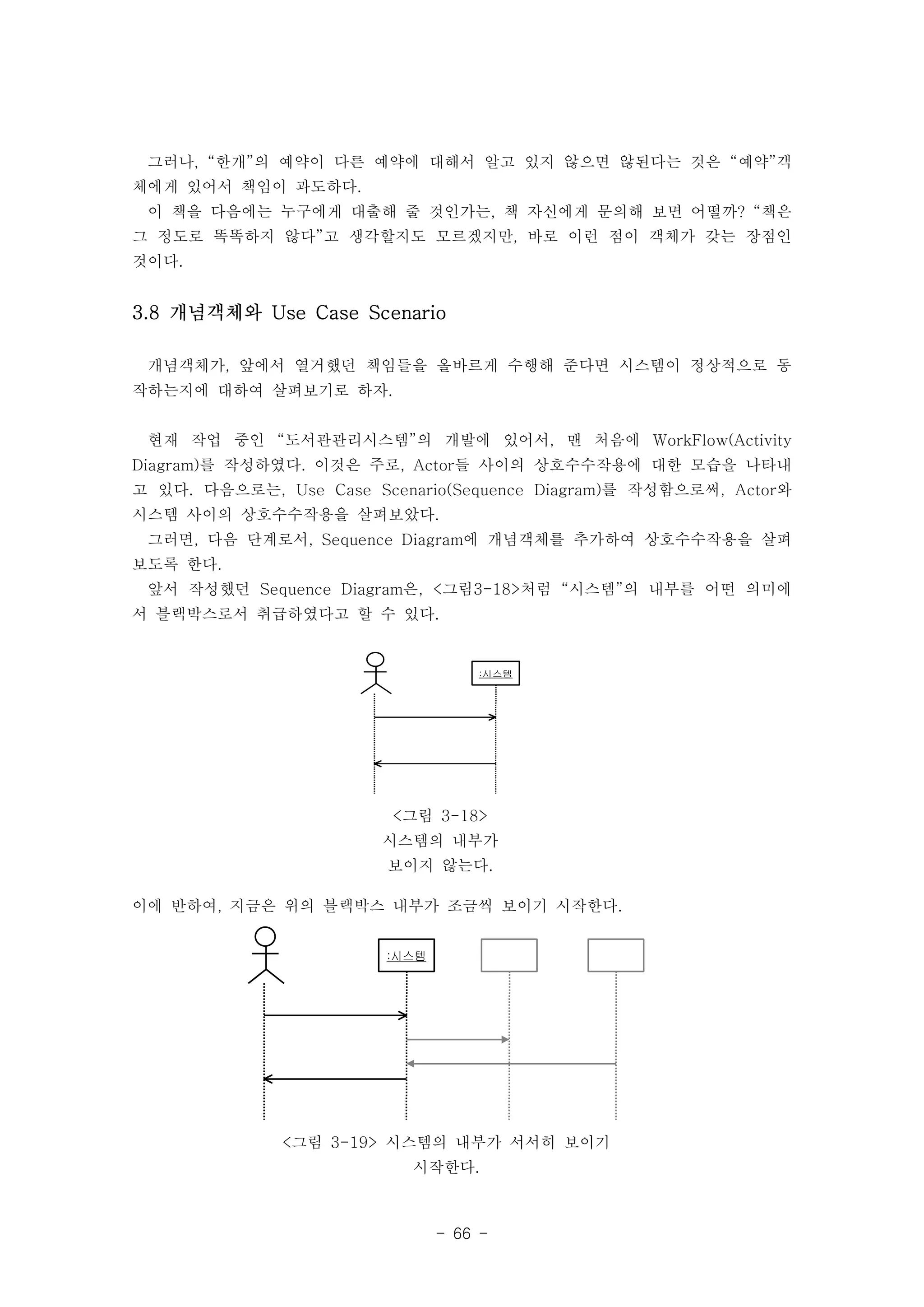 그러나, “한개”의 예약이 다른 예약에 대해서 알고 있지 않으면 않된다는 것은 “예약”객 
체에게 있어서 책임이 과도하다. 
이 책을 다음에는 누구에게 대출해 줄 것인가는, 책 자신에게 문의해 보면 어떨까? “책은 
그 정도로 똑똑하지 않다”고 생각할지도 모르겠지만, 바로 이런 점이 객체가 갖는 장점인 
것이다. 
개념객체가, 앞에서 열거했던 책임들을 올바르게 수행해 준다면 시스템이 정상적으로 동 
작하는지에 대하여 살펴보기로 하자. 
현재 작업 중인 “도서관관리시스템”의 개발에 있어서, 맨 처음에 WorkFlow(Activity 
Diagram)를 작성하였다. 이것은 주로, Actor들 사이의 상호수수작용에 대한 모습을 나타내 
고 있다. 다음으로는, Use Case Scenario(Sequence Diagram)를 작성함으로써, Actor와 
시스템 사이의 상호수수작용을 살펴보았다. 
그러면, 다음 단계로서, Sequence Diagram에 개념객체를 추가하여 상호수수작용을 살펴 
보도록 한다. 
앞서 작성했던 Sequence Diagram은, <그림3-18>처럼 “시스템”의 내부를 어떤 의미에 
서 블랙박스로서 취급하였다고 할 수 있다. 
::시시스스템템 
3.8 개념객체와 Use Case Scenario 
<그림 3-18> 
시스템의 내부가 
보이지 않는다. 
이에 반하여, 지금은 위의 블랙박스 내부가 조금씩 보이기 시작한다. 
- 66 - 
::시시스스템템 
<그림 3-19> 시스템의 내부가 서서히 보이기 
시작한다. 
 