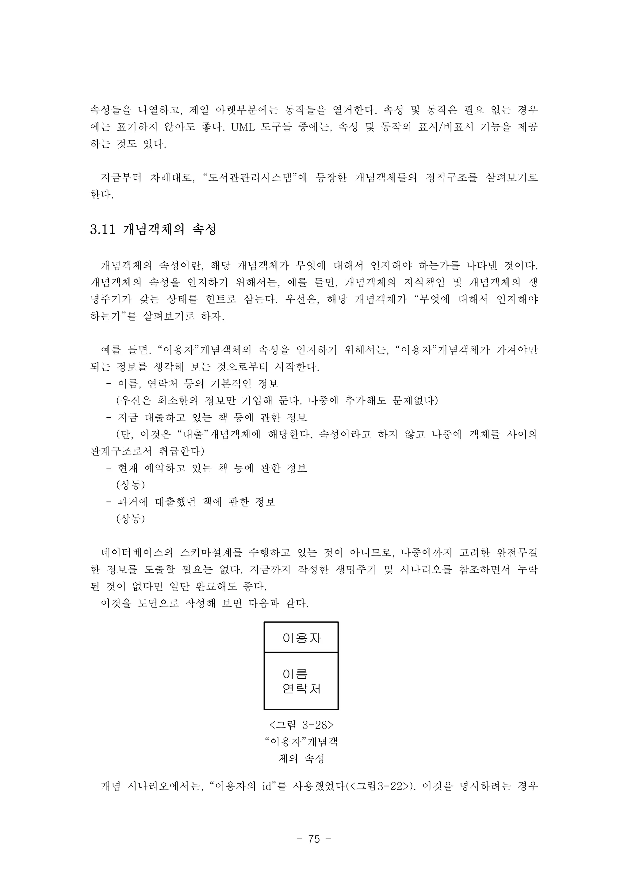 속성들을 나열하고, 제일 아랫부분에는 동작들을 열거한다. 속성 및 동작은 필요 없는 경우 
에는 표기하지 않아도 좋다. UML 도구들 중에는, 속성 및 동작의 표시/비표시 기능을 제공 
하는 것도 있다. 
지금부터 차례대로, “도서관관리시스템”에 등장한 개념객체들의 정적구조를 살펴보기로 
한다. 
이용자 
이름 
연락처 
<그림 3-28> 
“이용자”개념객 
체의 속성 
- 75 - 
3.11 개념객체의 속성 
개념객체의 속성이란, 해당 개념객체가 무엇에 대해서 인지해야 하는가를 나타낸 것이다. 
개념객체의 속성을 인지하기 위해서는, 예를 들면, 개념객체의 지식책임 및 개념객체의 생 
명주기가 갖는 상태를 힌트로 삼는다. 우선은, 해당 개념객체가 “무엇에 대해서 인지해야 
하는가”를 살펴보기로 하자. 
예를 들면, “이용자”개념객체의 속성을 인지하기 위해서는, “이용자”개념객체가 가져야만 
되는 정보를 생각해 보는 것으로부터 시작한다. 
- 이름, 연락처 등의 기본적인 정보 
(우선은 최소한의 정보만 기입해 둔다. 나중에 추가해도 문제없다) 
- 지금 대출하고 있는 책 등에 관한 정보 
(단, 이것은 “대출”개념객체에 해당한다. 속성이라고 하지 않고 나중에 객체들 사이의 
관계구조로서 취급한다) 
- 현재 예약하고 있는 책 등에 관한 정보 
(상동) 
- 과거에 대출했던 책에 관한 정보 
(상동) 
데이터베이스의 스키마설계를 수행하고 있는 것이 아니므로, 나중에까지 고려한 완전무결 
한 정보를 도출할 필요는 없다. 지금까지 작성한 생명주기 및 시나리오를 참조하면서 누락 
된 것이 없다면 일단 완료해도 좋다. 
이것을 도면으로 작성해 보면 다음과 같다. 
개념 시나리오에서는, “이용자의 id”를 사용했었다(<그림3-22>). 이것을 명시하려는 경우 
 