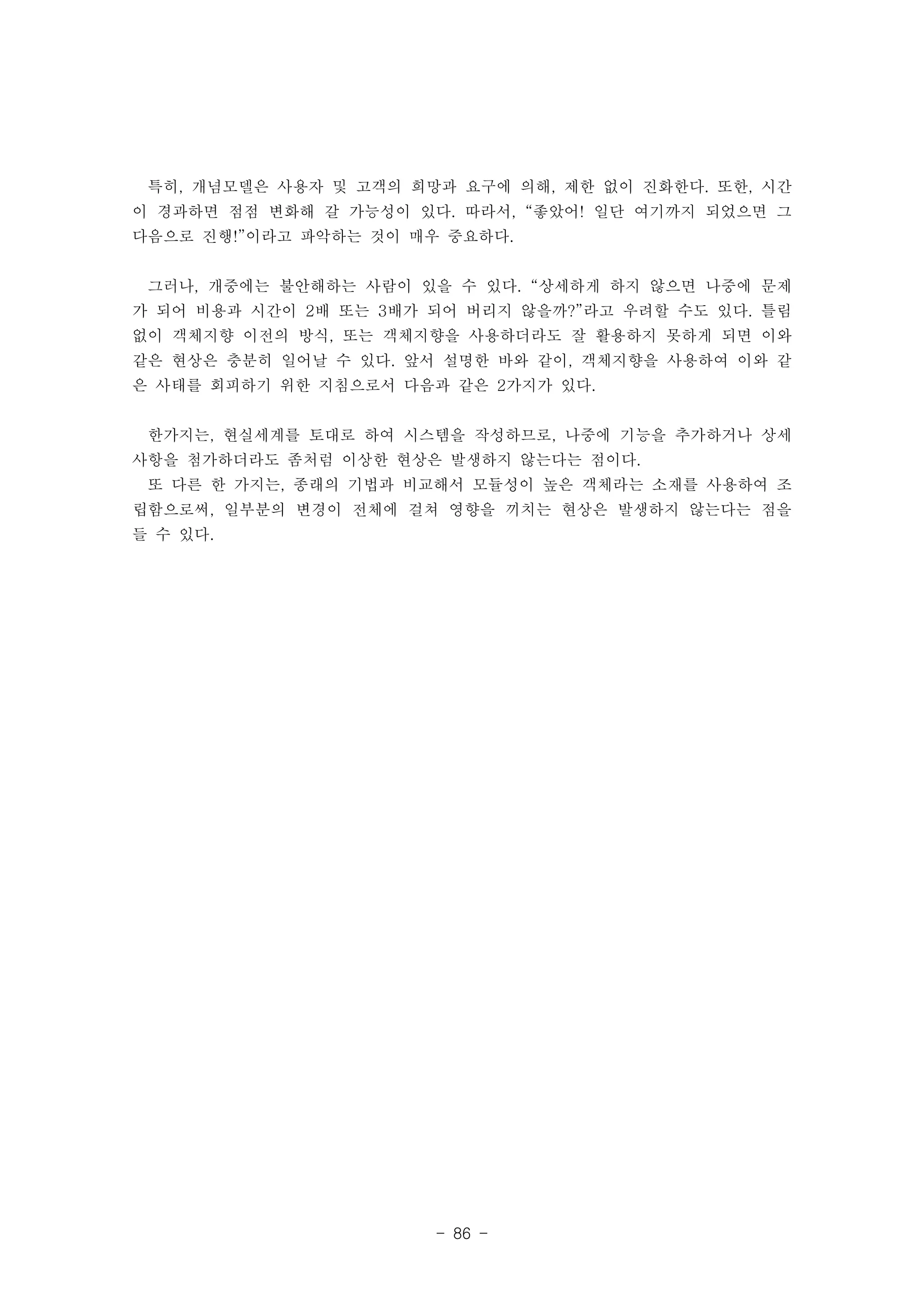 특히, 개념모델은 사용자 및 고객의 희망과 요구에 의해, 제한 없이 진화한다. 또한, 시간 
이 경과하면 점점 변화해 갈 가능성이 있다. 따라서, “좋았어! 일단 여기까지 되었으면 그 
다음으로 진행!”이라고 파악하는 것이 매우 중요하다. 
그러나, 개중에는 불안해하는 사람이 있을 수 있다. “상세하게 하지 않으면 나중에 문제 
가 되어 비용과 시간이 2배 또는 3배가 되어 버리지 않을까?”라고 우려할 수도 있다. 틀림 
없이 객체지향 이전의 방식, 또는 객체지향을 사용하더라도 잘 활용하지 못하게 되면 이와 
같은 현상은 충분히 일어날 수 있다. 앞서 설명한 바와 같이, 객체지향을 사용하여 이와 같 
은 사태를 회피하기 위한 지침으로서 다음과 같은 2가지가 있다. 
한가지는, 현실세계를 토대로 하여 시스템을 작성하므로, 나중에 기능을 추가하거나 상세 
사항을 첨가하더라도 좀처럼 이상한 현상은 발생하지 않는다는 점이다. 
또 다른 한 가지는, 종래의 기법과 비교해서 모듈성이 높은 객체라는 소재를 사용하여 조 
립함으로써, 일부분의 변경이 전체에 걸쳐 영향을 끼치는 현상은 발생하지 않는다는 점을 
들 수 있다. 
- 86 - 
 